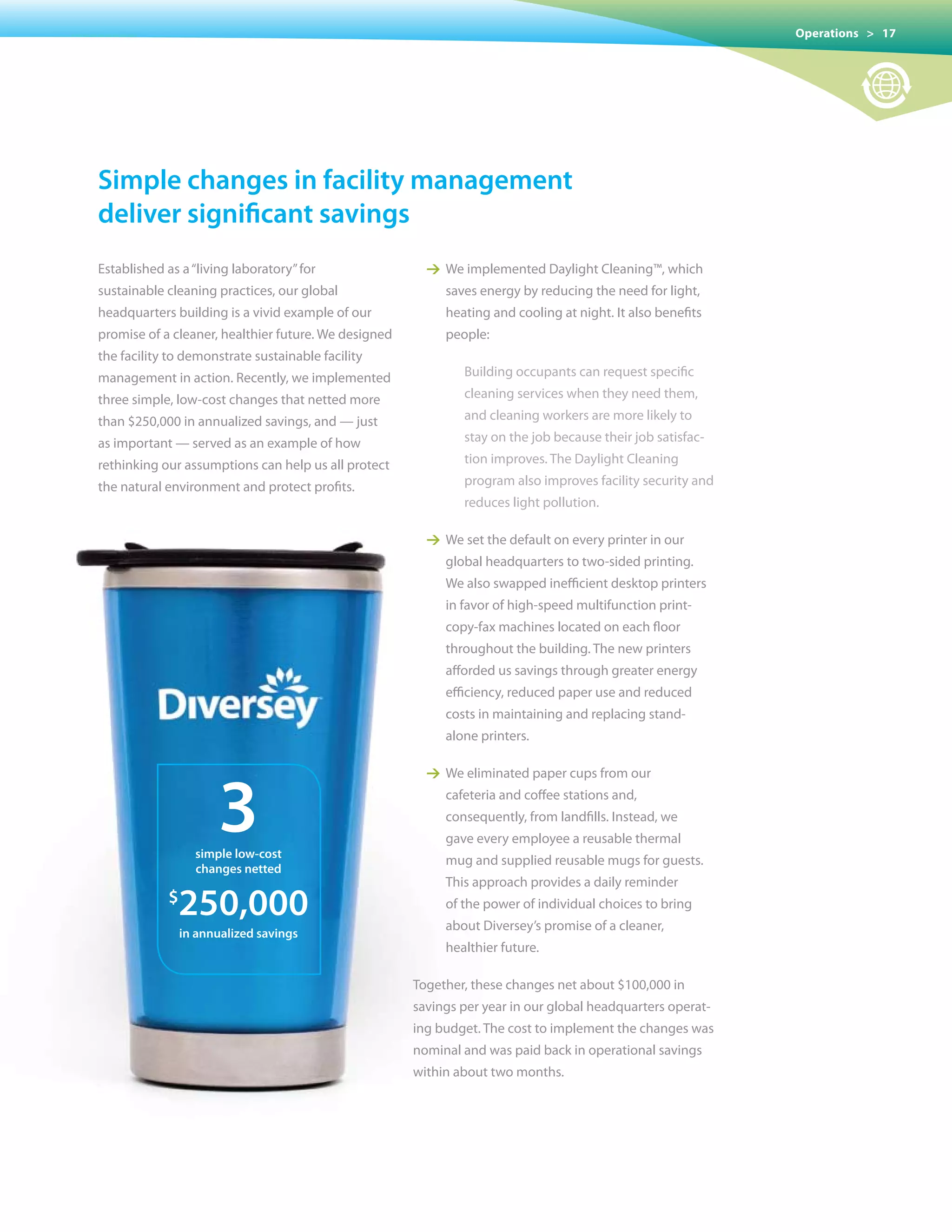 Operations > 17




simple changes in facility management
deliver significant savings
Established as a “living laboratory” for                1 We implemented Daylight Cleaning™, which
sustainable cleaning practices, our global                 saves energy by reducing the need for light,
headquarters building is a vivid example of our            heating and cooling at night. It also benefits
promise of a cleaner, healthier future. We designed        people:
the facility to demonstrate sustainable facility
management in action. Recently, we implemented                Building occupants can request specific
three simple, low-cost changes that netted more               cleaning services when they need them,
than	$250,000	in	annualized	savings,	and	—	just               and cleaning workers are more likely to
as important — served as an example of how                    stay	on	the	job	because	their	job	satisfac-
rethinking our assumptions can help us all protect            tion improves. The Daylight Cleaning
the natural environment and protect profits.                  program also improves facility security and
                                                              reduces light pollution.

                                                        1 We set the default on every printer in our
                                                           global headquarters to two-sided printing.
                                                           We also swapped inefficient desktop printers
                                                           in favor of high-speed multifunction print-
                                                           copy-fax machines located on each floor
                                                           throughout the building. The new printers
                                                           afforded us savings through greater energy
                                                           efficiency, reduced paper use and reduced
                                                           costs in maintaining and replacing stand-
                                                           alone printers.




                      3
                                                        1 We eliminated paper cups from our
                                                           cafeteria and coffee stations and,
                                                           consequently, from landfills. Instead, we
                                                           gave every employee a reusable thermal
                  simple low-cost
                                                           mug and supplied reusable mugs for guests.
                  changes netted
                                                           This approach provides a daily reminder
            $
              250,000                                      of the power of individual choices to bring
                                                           about Diversey’s promise of a cleaner,
                in annualized savings
                                                           healthier future.

                                                      Together, these changes net about $100,000 in
                                                      savings per year in our global headquarters operat-
                                                      ing budget. The cost to implement the changes was
                                                      nominal and was paid back in operational savings
                                                      within about two months.
 