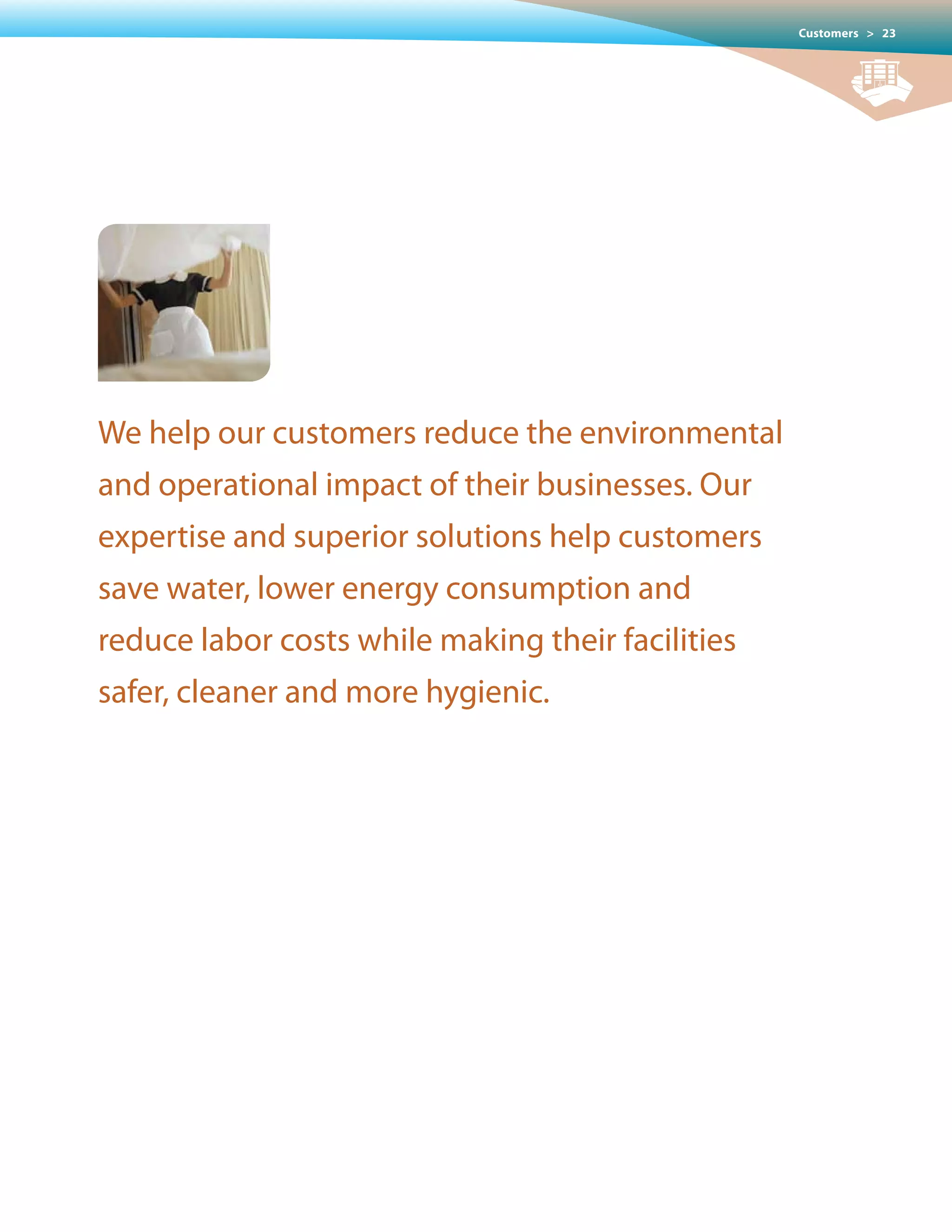 Customers > 23




We help our customers reduce the environmental
and operational impact of their businesses. Our
expertise and superior solutions help customers
save water, lower energy consumption and
reduce labor costs while making their facilities
safer, cleaner and more hygienic.
 