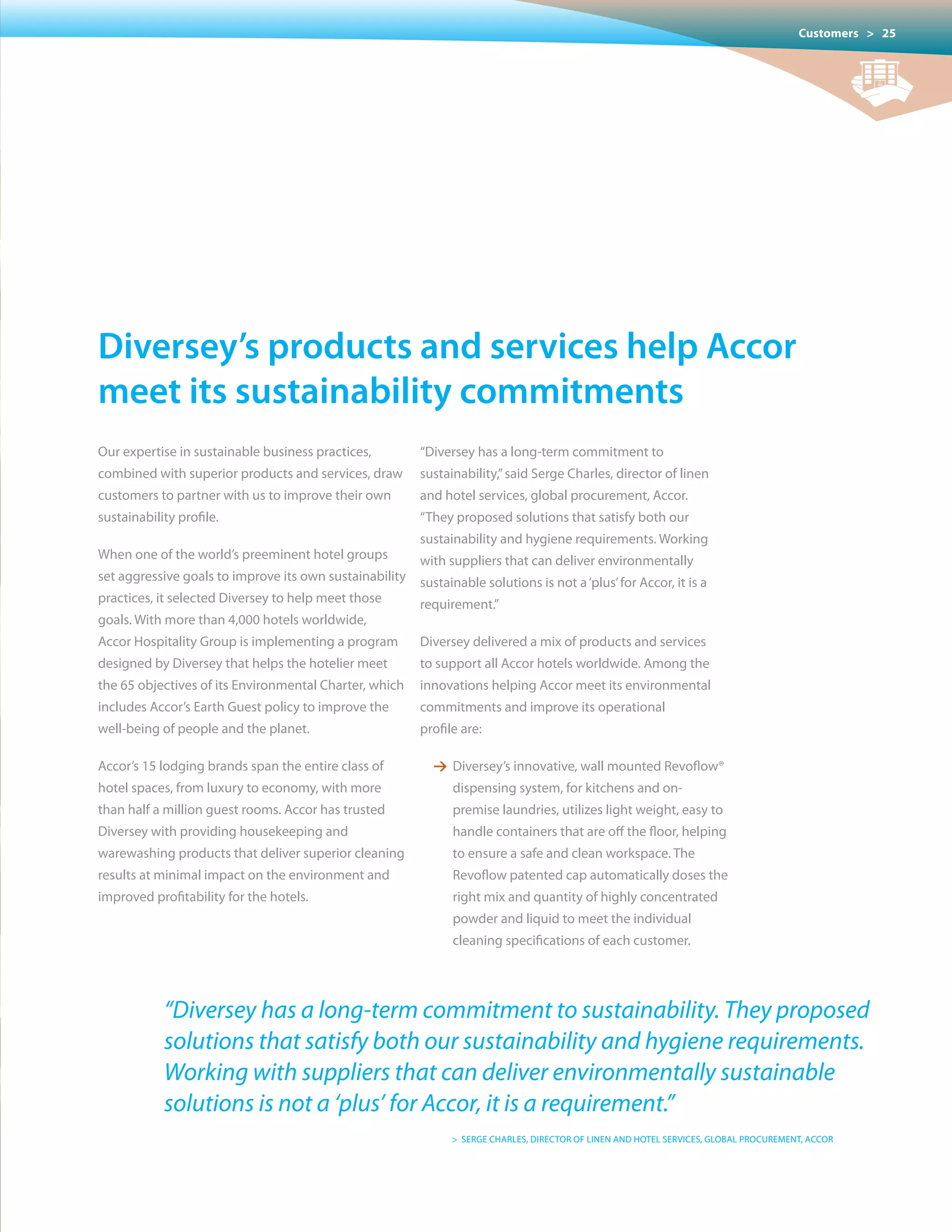 Customers > 25




Diversey’s products and services help accor
meet its sustainability commitments
Our expertise in sustainable business practices,         “Diversey has a long-term commitment to
combined with superior products and services, draw       sustainability,” said Serge Charles, director of linen
customers to partner with us to improve their own        and hotel services, global procurement, Accor.
sustainability profile.                                  “They proposed solutions that satisfy both our
                                                         sustainability and hygiene requirements. Working
When one of the world’s preeminent hotel groups          with suppliers that can deliver environmentally
set aggressive goals to improve its own sustainability   sustainable solutions is not a ‘plus’ for Accor, it is a
practices, it selected Diversey to help meet those       requirement.”
goals. With more than 4,000 hotels worldwide,
Accor Hospitality Group is implementing a program        Diversey delivered a mix of products and services
designed by Diversey that helps the hotelier meet        to support all Accor hotels worldwide. Among the
the	65	objectives	of	its	Environmental	Charter,	which	 innovations helping Accor meet its environmental
includes Accor’s Earth Guest policy to improve the       commitments and improve its operational
well-being of people and the planet.                     profile are:

Accor’s 15 lodging brands span the entire class of         1 Diversey’s innovative, wall mounted Revoflow®
hotel spaces, from luxury to economy, with more                dispensing system, for kitchens and on-
than half a million guest rooms. Accor has trusted             premise laundries, utilizes light weight, easy to
Diversey with providing housekeeping and                       handle containers that are off the floor, helping
warewashing products that deliver superior cleaning            to ensure a safe and clean workspace. The
results at minimal impact on the environment and               Revoflow patented cap automatically doses the
improved profitability for the hotels.                         right mix and quantity of highly concentrated
                                                               powder and liquid to meet the individual
                                                               cleaning specifications of each customer.




            “Diversey has a long-term commitment to sustainability. They proposed
            solutions that satisfy both our sustainability and hygiene requirements.
            Working with suppliers that can deliver environmentally sustainable
            solutions is not a ‘plus’ for Accor, it is a requirement.”
                                                               > SERGE CHARLES, DIRECTOR OF LINEN AND HOTEL SERvICES, GLOBAL PROCUREMENT, ACCOR
 