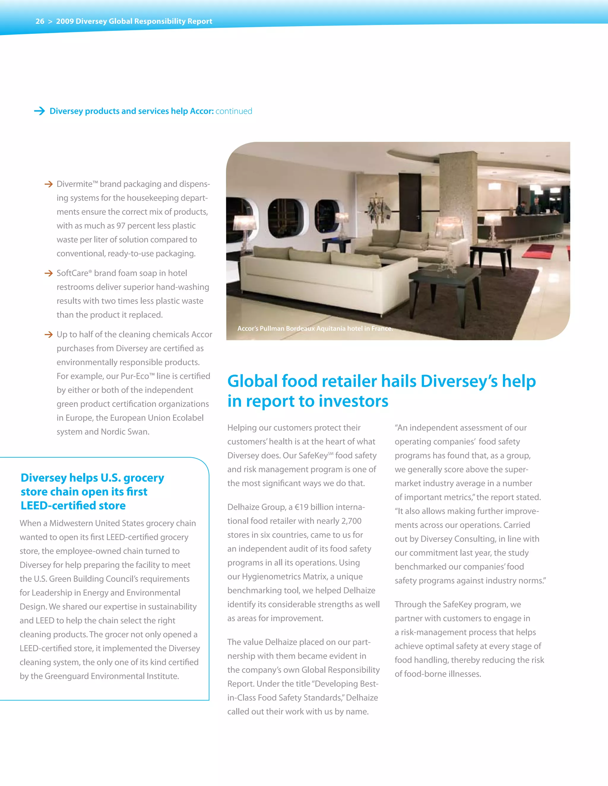 26 > 2009 Diversey Global Responsibility Report




    1 Diversey products and services help accor: continued




       1 Divermite™ brand packaging and dispens-
          ing systems for the housekeeping depart-
          ments ensure the correct mix of products,
          with as much as 97 percent less plastic
          waste per liter of solution compared to
          conventional, ready-to-use packaging.

       1 SoftCare® brand foam soap in hotel
          restrooms deliver superior hand-washing
          results with two times less plastic waste
          than the product it replaced.
                                                          accor’s pullman Bordeaux aquitania hotel in france.
       1 Up to half of the cleaning chemicals Accor
          purchases from Diversey are certified as
          environmentally responsible products.
          For example, our Pur-Eco™ line is certified
          by either or both of the independent
                                                        Global food retailer hails Diversey’s help
          green product certification organizations     in report to investors
          in Europe, the European Union Ecolabel
          system and Nordic Swan.                       Helping our customers protect their                     “An independent assessment of our
                                                        customers’ health is at the heart of what               operating companies’ food safety
                                                        Diversey does. Our SafeKey food safety
                                                                                       SM
                                                                                                                programs has found that, as a group,
                                                        and risk management program is one of                   we generally score above the super-
Diversey helps U.S. grocery                             the most significant ways we do that.                   market industry average in a number
store chain open its first                                                                                      of important metrics,” the report stated.
LEED-certified store                                    Delhaize Group, a €19 billion interna-                  “It also allows making further improve-
When a Midwestern United States grocery chain           tional food retailer with nearly 2,700                  ments across our operations. Carried
wanted to open its first LEED-certified grocery         stores in six countries, came to us for                 out by Diversey Consulting, in line with
store, the employee-owned chain turned to               an independent audit of its food safety                 our commitment last year, the study
Diversey for help preparing the facility to meet        programs in all its operations. Using                   benchmarked our companies’ food
the U.S. Green Building Council’s requirements          our Hygienometrics Matrix, a unique                     safety programs against industry norms.”
for Leadership in Energy and Environmental              benchmarking tool, we helped Delhaize
Design. We shared our expertise in sustainability       identify its considerable strengths as well             Through the SafeKey program, we
and LEED to help the chain select the right             as areas for improvement.                               partner with customers to engage in
cleaning products. The grocer not only opened a                                                                 a risk-management process that helps
                                                        The value Delhaize placed on our part-                  achieve optimal safety at every stage of
LEED-certified store, it implemented the Diversey
                                                        nership with them became evident in                     food handling, thereby reducing the risk
cleaning system, the only one of its kind certified
                                                        the company’s own Global Responsibility                 of food-borne illnesses.
by the Greenguard Environmental Institute.
                                                        Report. Under the title “Developing Best-
                                                        in-Class Food Safety Standards,” Delhaize
                                                        called out their work with us by name.
 