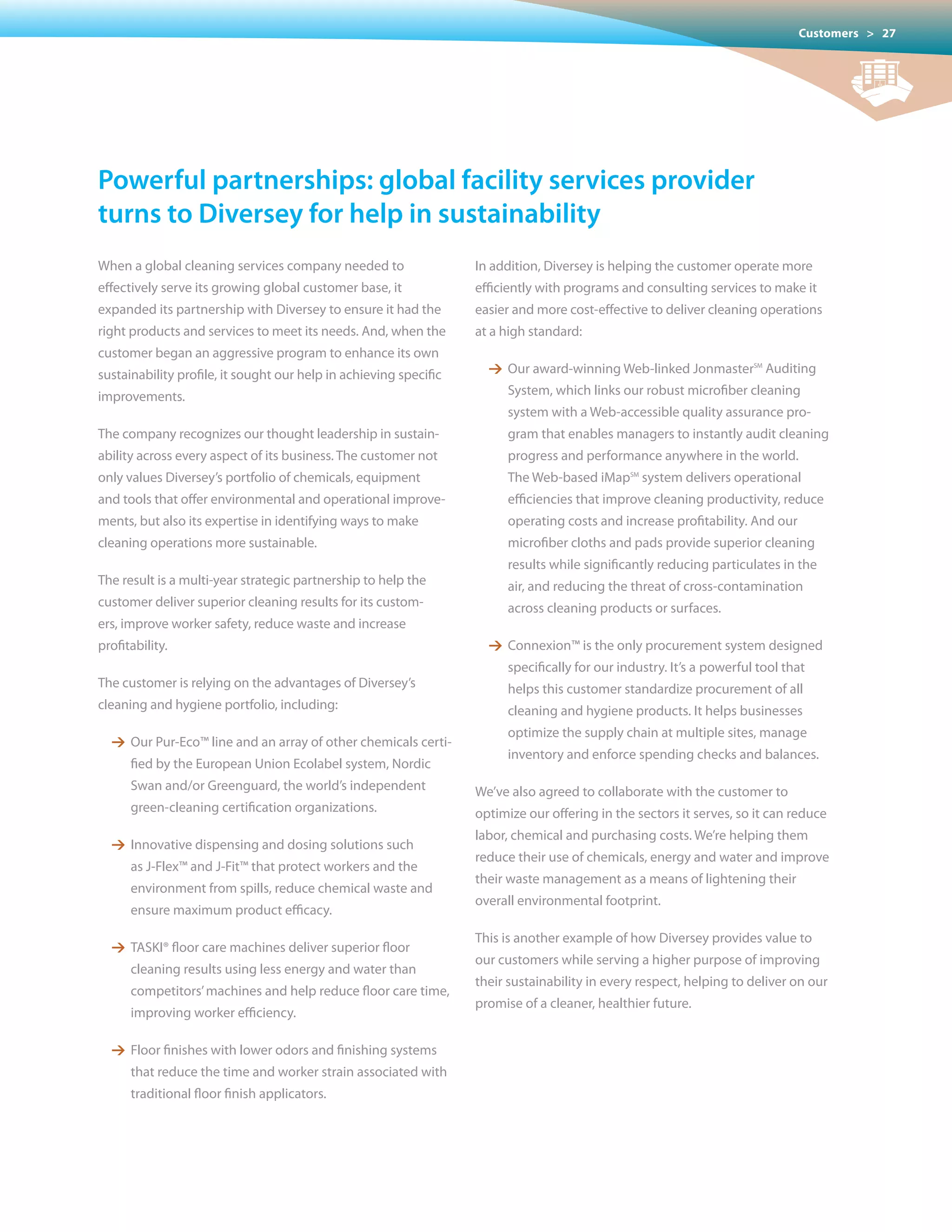 Customers > 27




powerful partnerships: global facility services provider
turns to Diversey for help in sustainability
When a global cleaning services company needed to                  In addition, Diversey is helping the customer operate more
effectively serve its growing global customer base, it             efficiently with programs and consulting services to make it
expanded its partnership with Diversey to ensure it had the        easier and more cost-effective to deliver cleaning operations
right products and services to meet its needs. And, when the       at a high standard:
customer began an aggressive program to enhance its own
sustainability profile, it sought our help in achieving specific     1 Our award-winning Web-linked JonmasterSM Auditing
improvements.                                                           System, which links our robust microfiber cleaning
                                                                        system with a Web-accessible quality assurance pro-
The company recognizes our thought leadership in sustain-               gram that enables managers to instantly audit cleaning
ability across every aspect of its business. The customer not           progress and performance anywhere in the world.
only values Diversey’s portfolio of chemicals, equipment                The Web-based iMapSM system delivers operational
and tools that offer environmental and operational improve-             efficiencies that improve cleaning productivity, reduce
ments, but also its expertise in identifying ways to make               operating costs and increase profitability. And our
cleaning operations more sustainable.                                   microfiber cloths and pads provide superior cleaning
                                                                        results while significantly reducing particulates in the
The result is a multi-year strategic partnership to help the            air, and reducing the threat of cross-contamination
customer deliver superior cleaning results for its custom-              across cleaning products or surfaces.
ers, improve worker safety, reduce waste and increase
profitability.                                                       1 Connexion™ is the only procurement system designed
                                                                        specifically for our industry. It’s a powerful tool that
The customer is relying on the advantages of Diversey’s                 helps this customer standardize procurement of all
cleaning and hygiene portfolio, including:                              cleaning and hygiene products. It helps businesses
                                                                        optimize the supply chain at multiple sites, manage
  1 Our Pur-Eco™ line and an array of other chemicals certi-
                                                                        inventory and enforce spending checks and balances.
      fied by the European Union Ecolabel system, Nordic
      Swan and/or Greenguard, the world’s independent              We’ve also agreed to collaborate with the customer to
      green-cleaning certification organizations.                  optimize our offering in the sectors it serves, so it can reduce
                                                                   labor, chemical and purchasing costs. We’re helping them
  1 Innovative dispensing and dosing solutions such
                                                                   reduce their use of chemicals, energy and water and improve
      as J-Flex™ and J-Fit™ that protect workers and the
                                                                   their waste management as a means of lightening their
      environment from spills, reduce chemical waste and
                                                                   overall environmental footprint.
      ensure maximum product efficacy.
                                                                   This is another example of how Diversey provides value to
  1 TASKI® floor care machines deliver superior floor
                                                                   our customers while serving a higher purpose of improving
      cleaning results using less energy and water than
                                                                   their sustainability in every respect, helping to deliver on our
      competitors’ machines and help reduce floor care time,
                                                                   promise of a cleaner, healthier future.
      improving worker efficiency.

  1 Floor finishes with lower odors and finishing systems
      that reduce the time and worker strain associated with
      traditional floor finish applicators.
 