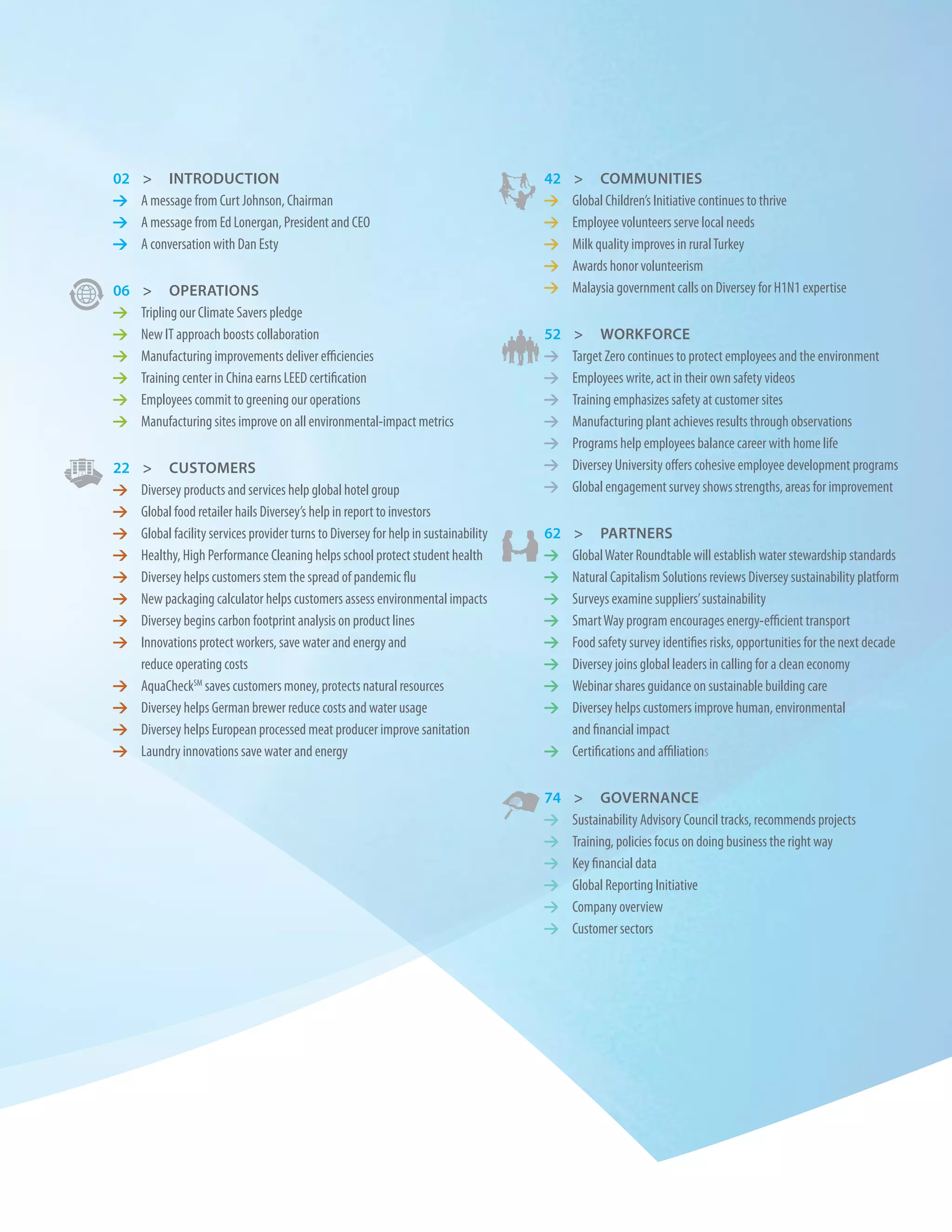 02   > IntroDuctIon                                                                   42   > communItIes
1    A message from Curt Johnson, Chairman                                            1    Global Children’s Initiative continues to thrive
1    A message from Ed Lonergan, President and CEO                                    1    Employee volunteers serve local needs
1    A conversation with Dan Esty                                                     1    Milk quality improves in rural Turkey
                                                                                      1    Awards honor volunteerism
06   > operatIons                                                                     1    Malaysia government calls on Diversey for H1N1 expertise
1    Tripling our Climate Savers pledge
1    New IT approach boosts collaboration                                             52   > Workforce
1    Manufacturing improvements deliver efficiencies                                  1    Target Zero continues to protect employees and the environment
1    Training center in China earns LEED certification                                1    Employees write, act in their own safety videos
1    Employees commit to greening our operations                                      1    Training emphasizes safety at customer sites
1    Manufacturing sites improve on all environmental-impact metrics                  1    Manufacturing plant achieves results through observations
                                                                                      1    Programs help employees balance career with home life
22    > customers                                                                     1    Diversey University offers cohesive employee development programs
1    Diversey products and services help global hotel group                           1    Global engagement survey shows strengths, areas for improvement
1    Global food retailer hails Diversey’s help in report to investors
1    Global facility services provider turns to Diversey for help in sustainability   62> partners
1    Healthy, High Performance Cleaning helps school protect student health           1 Global Water Roundtable will establish water stewardship standards
1    Diversey helps customers stem the spread of pandemic flu                         1 Natural Capitalism Solutions reviews Diversey sustainability platform
1    New packaging calculator helps customers assess environmental impacts            1 Surveys examine suppliers’ sustainability
1    Diversey begins carbon footprint analysis on product lines                       1 Smart Way program encourages energy-efficient transport
1    Innovations protect workers, save water and energy and                           1 Food safety survey identifies risks, opportunities for the next decade
     reduce operating costs                                                           1 Diversey joins global leaders in calling for a clean economy
1    AquaCheckSM saves customers money, protects natural resources                    1 Webinar shares guidance on sustainable building care
1    Diversey helps German brewer reduce costs and water usage                        1 Diversey helps customers improve human, environmental
1    Diversey helps European processed meat producer improve sanitation                 and financial impact
1    Laundry innovations save water and energy                                        1 Certifications and affiliations


                                                                                      74   > Governance
                                                                                      1    Sustainability Advisory Council tracks, recommends projects
                                                                                      1    Training, policies focus on doing business the right way
                                                                                      1    Key financial data
                                                                                      1    Global Reporting Initiative
                                                                                      1    Company overview
                                                                                      1    Customer sectors
 