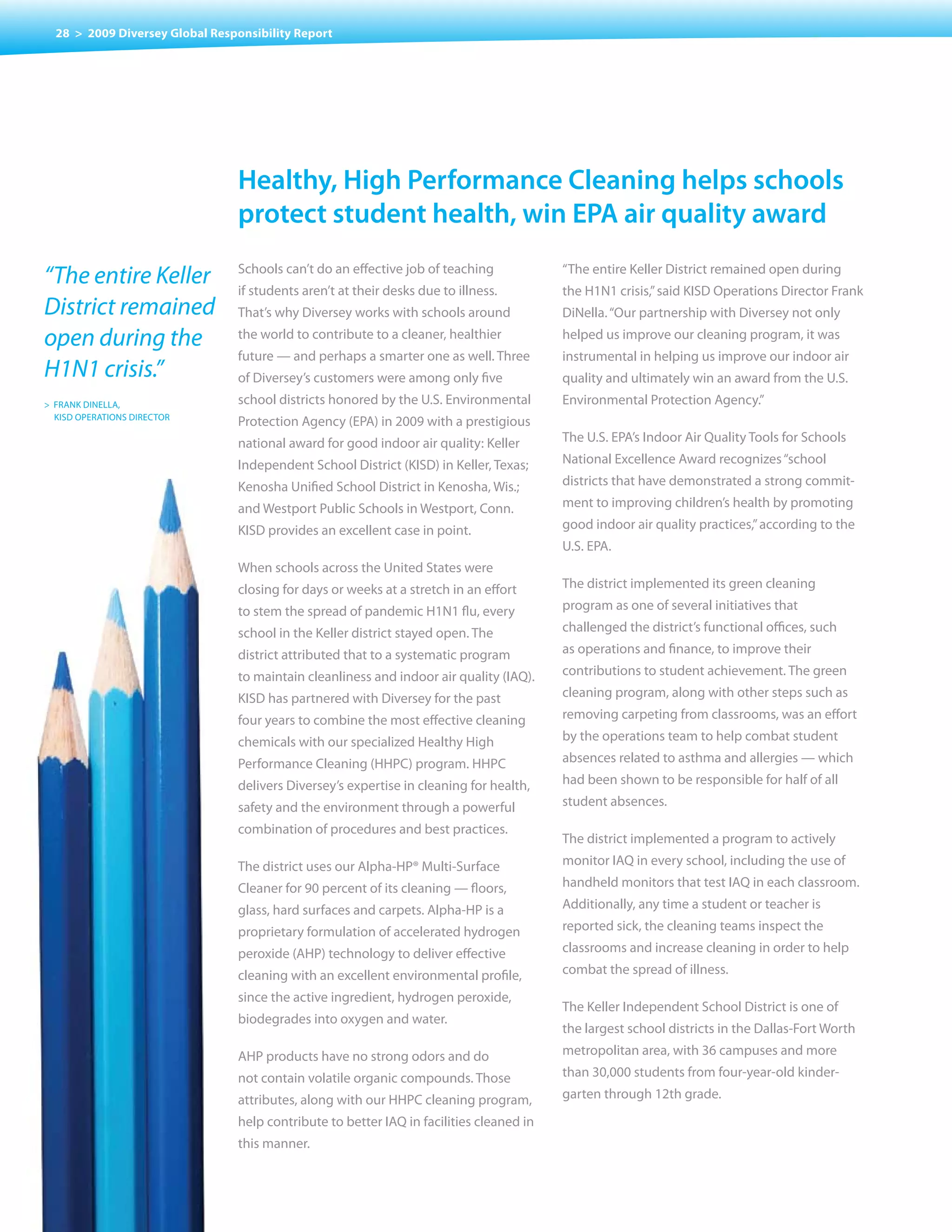 28 > 2009 Diversey Global Responsibility Report




                                Healthy, High performance cleaning helps schools
                                protect student health, win epa air quality award

“The entire Keller              Schools	can’t	do	an	effective	job	of	teaching	
                                if students aren’t at their desks due to illness.
                                                                                         “The entire Keller District remained open during
                                                                                         the H1N1 crisis,” said KISD Operations Director Frank
District remained               That’s why Diversey works with schools around            DiNella. “Our partnership with Diversey not only

open during the                 the world to contribute to a cleaner, healthier          helped us improve our cleaning program, it was
                                future — and perhaps a smarter one as well. Three        instrumental in helping us improve our indoor air
H1N1 crisis.”                   of Diversey’s customers were among only five             quality and ultimately win an award from the U.S.
> FRANK DINELLA,                school districts honored by the U.S. Environmental       Environmental Protection Agency.”
  KISD OPERATIONS DIRECTOR
                                Protection Agency (EPA) in 2009 with a prestigious
                                national award for good indoor air quality: Keller       The U.S. EPA’s Indoor Air Quality Tools for Schools
                                Independent School District (KISD) in Keller, Texas;     National Excellence Award recognizes “school
                                Kenosha Unified School District in Kenosha, Wis.;        districts that have demonstrated a strong commit-
                                and Westport Public Schools in Westport, Conn.           ment to improving children’s health by promoting
                                KISD provides an excellent case in point.                good indoor air quality practices,” according to the
                                                                                         U.S. EPA.
                                When schools across the United States were
                                closing for days or weeks at a stretch in an effort      The district implemented its green cleaning
                                to stem the spread of pandemic H1N1 flu, every           program as one of several initiatives that
                                school in the Keller district stayed open. The           challenged the district’s functional offices, such
                                district attributed that to a systematic program         as operations and finance, to improve their
                                to maintain cleanliness and indoor air quality (IAQ).    contributions to student achievement. The green
                                KISD has partnered with Diversey for the past            cleaning program, along with other steps such as
                                four years to combine the most effective cleaning        removing carpeting from classrooms, was an effort
                                chemicals with our specialized Healthy High              by the operations team to help combat student
                                Performance Cleaning (HHPC) program. HHPC                absences related to asthma and allergies — which
                                delivers Diversey’s expertise in cleaning for health,    had been shown to be responsible for half of all
                                safety and the environment through a powerful            student absences.
                                combination of procedures and best practices.
                                                                                         The district implemented a program to actively
                                The district uses our Alpha-HP® Multi-Surface            monitor IAQ in every school, including the use of
                                Cleaner for 90 percent of its cleaning — floors,         handheld monitors that test IAQ in each classroom.
                                glass, hard surfaces and carpets. Alpha-HP is a          Additionally, any time a student or teacher is
                                proprietary formulation of accelerated hydrogen          reported sick, the cleaning teams inspect the
                                peroxide (AHP) technology to deliver effective           classrooms and increase cleaning in order to help
                                cleaning with an excellent environmental profile,        combat the spread of illness.
                                since the active ingredient, hydrogen peroxide,
                                                                                         The Keller Independent School District is one of
                                biodegrades into oxygen and water.
                                                                                         the largest school districts in the Dallas-Fort Worth
                                AHP products have no strong odors and do                 metropolitan area, with 36 campuses and more
                                not contain volatile organic compounds. Those            than 30,000 students from four-year-old kinder-
                                attributes, along with our HHPC cleaning program,        garten through 12th grade.
                                help contribute to better IAQ in facilities cleaned in
                                this manner.
 