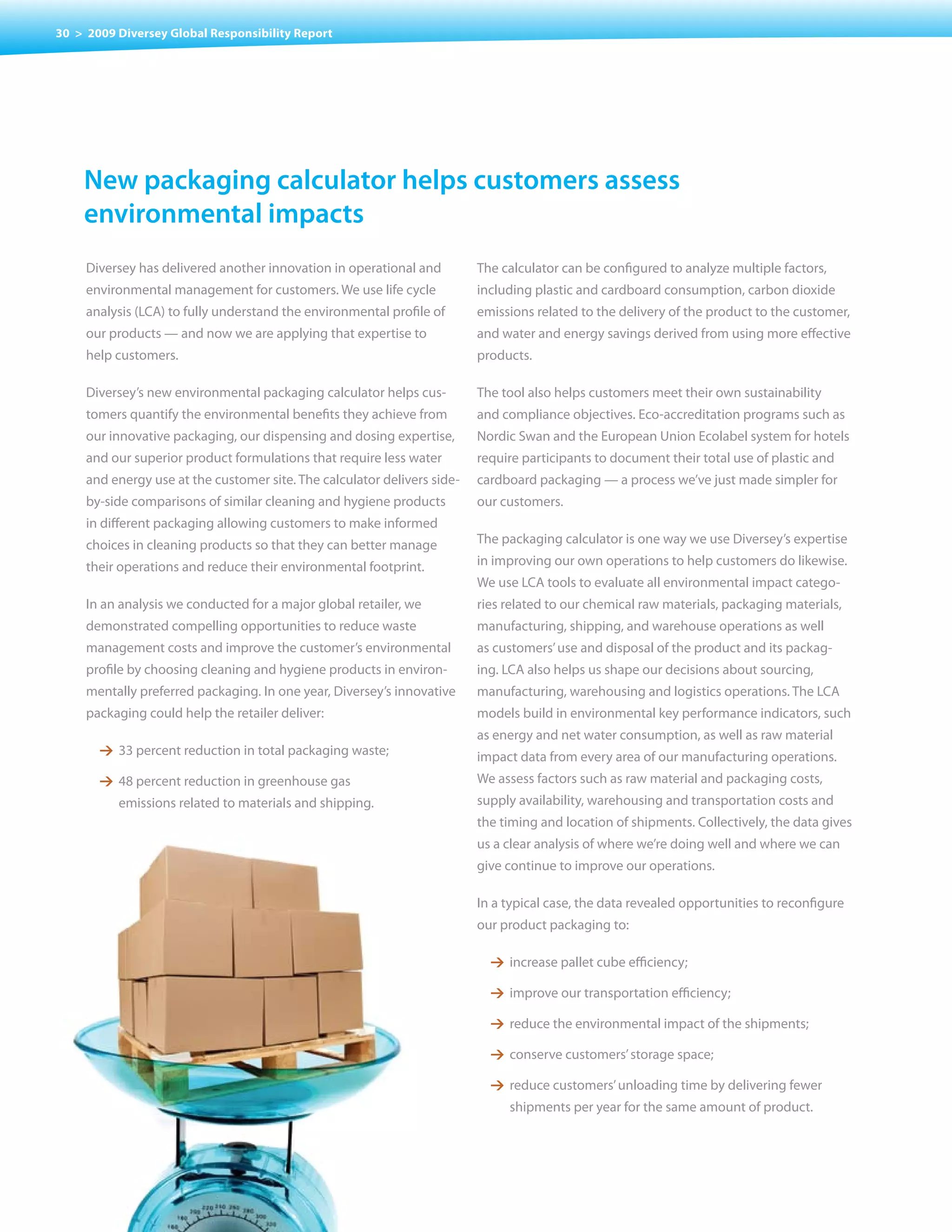 30 > 2009 Diversey Global Responsibility Report




    new packaging calculator helps customers assess
    environmental impacts
     Diversey has delivered another innovation in operational and         The calculator can be configured to analyze multiple factors,
     environmental management for customers. We use life cycle            including plastic and cardboard consumption, carbon dioxide
     analysis (LCA) to fully understand the environmental profile of      emissions related to the delivery of the product to the customer,
     our products — and now we are applying that expertise to             and water and energy savings derived from using more effective
     help customers.                                                      products.

     Diversey’s new environmental packaging calculator helps cus-         The tool also helps customers meet their own sustainability
     tomers quantify the environmental benefits they achieve from         and	compliance	objectives.	Eco-accreditation	programs	such	as	
     our innovative packaging, our dispensing and dosing expertise,       Nordic Swan and the European Union Ecolabel system for hotels
     and our superior product formulations that require less water        require participants to document their total use of plastic and
     and energy use at the customer site. The calculator delivers side-   cardboard	packaging	—	a	process	we’ve	just	made	simpler	for	
     by-side comparisons of similar cleaning and hygiene products         our customers.
     in different packaging allowing customers to make informed
     choices in cleaning products so that they can better manage          The packaging calculator is one way we use Diversey’s expertise
     their operations and reduce their environmental footprint.           in improving our own operations to help customers do likewise.
                                                                          We use LCA tools to evaluate all environmental impact catego-
     In	an	analysis	we	conducted	for	a	major	global	retailer,	we	         ries related to our chemical raw materials, packaging materials,
     demonstrated compelling opportunities to reduce waste                manufacturing, shipping, and warehouse operations as well
     management costs and improve the customer’s environmental            as customers’ use and disposal of the product and its packag-
     profile by choosing cleaning and hygiene products in environ-        ing. LCA also helps us shape our decisions about sourcing,
     mentally preferred packaging. In one year, Diversey’s innovative     manufacturing, warehousing and logistics operations. The LCA
     packaging could help the retailer deliver:                           models build in environmental key performance indicators, such
                                                                          as energy and net water consumption, as well as raw material
       1 33 percent reduction in total packaging waste;                   impact data from every area of our manufacturing operations.
       1 48 percent reduction in greenhouse gas                           We assess factors such as raw material and packaging costs,
          emissions related to materials and shipping.                    supply availability, warehousing and transportation costs and
                                                                          the timing and location of shipments. Collectively, the data gives
                                                                          us a clear analysis of where we’re doing well and where we can
                                                                          give continue to improve our operations.

                                                                          In a typical case, the data revealed opportunities to reconfigure
                                                                          our product packaging to:

                                                                            1 increase pallet cube efficiency;

                                                                            1 improve our transportation efficiency;

                                                                            1 reduce the environmental impact of the shipments;

                                                                            1 conserve customers’ storage space;

                                                                            1 reduce customers’ unloading time by delivering fewer
                                                                               shipments per year for the same amount of product.
 
