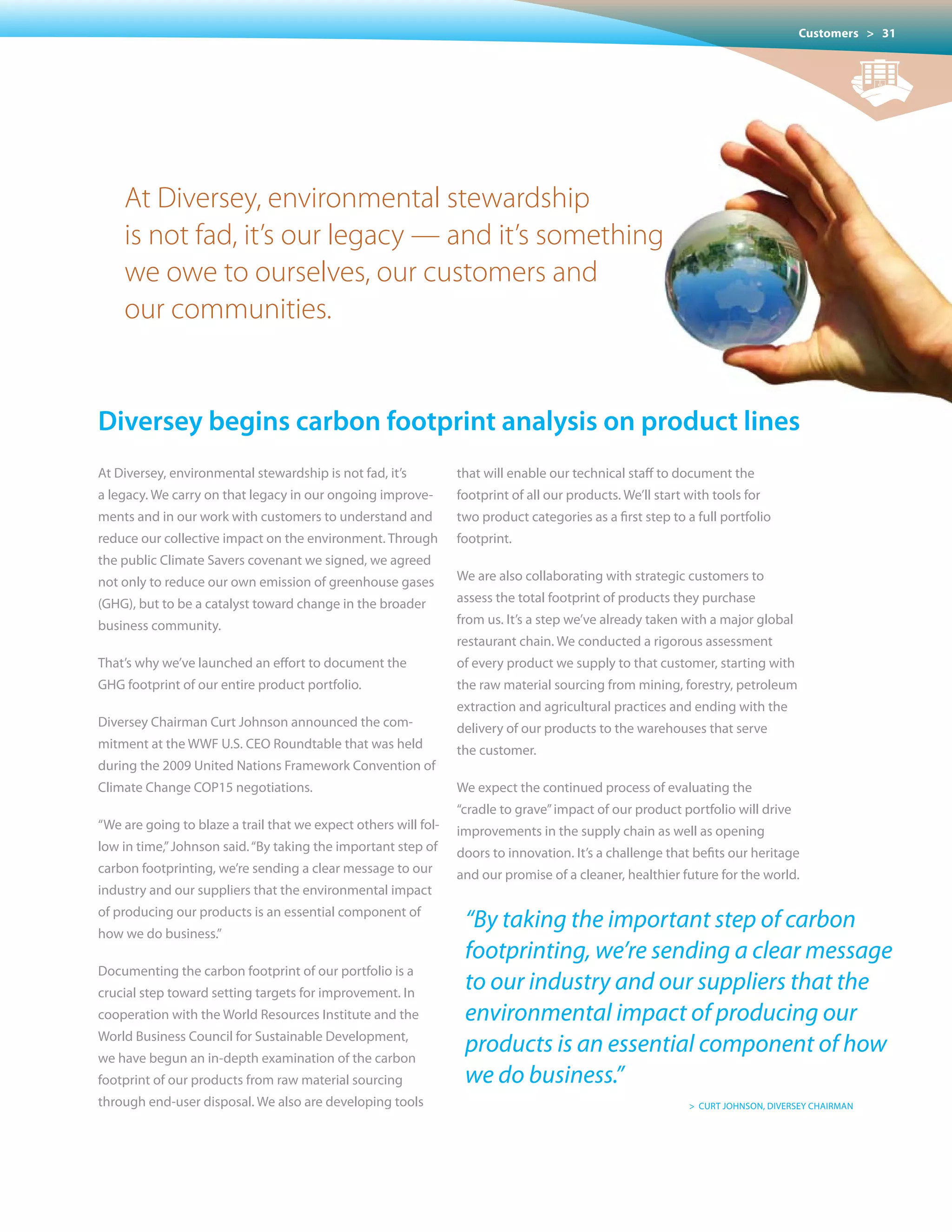 Customers > 31




    At Diversey, environmental stewardship
    is not fad, it’s our legacy — and it’s something
    we owe to ourselves, our customers and
    our communities.


Diversey begins carbon footprint analysis on product lines
At Diversey, environmental stewardship is not fad, it’s          that will enable our technical staff to document the
a legacy. We carry on that legacy in our ongoing improve-        footprint of all our products. We’ll start with tools for
ments and in our work with customers to understand and           two product categories as a first step to a full portfolio
reduce our collective impact on the environment. Through         footprint.
the public Climate Savers covenant we signed, we agreed
not only to reduce our own emission of greenhouse gases          We are also collaborating with strategic customers to
(GHG), but to be a catalyst toward change in the broader         assess the total footprint of products they purchase
business community.                                              from	us.	It’s	a	step	we’ve	already	taken	with	a	major	global	
                                                                 restaurant chain. We conducted a rigorous assessment
That’s why we’ve launched an effort to document the              of every product we supply to that customer, starting with
GHG footprint of our entire product portfolio.                   the raw material sourcing from mining, forestry, petroleum
                                                                 extraction and agricultural practices and ending with the
Diversey Chairman Curt Johnson announced the com-                delivery of our products to the warehouses that serve
mitment at the WWF U.S. CEO Roundtable that was held             the customer.
during the 2009 United Nations Framework Convention of
Climate Change COP15 negotiations.                               We expect the continued process of evaluating the
                                                                 “cradle to grave” impact of our product portfolio will drive
“We are going to blaze a trail that we expect others will fol-   improvements in the supply chain as well as opening
low in time,” Johnson said. “By taking the important step of     doors to innovation. It’s a challenge that befits our heritage
carbon footprinting, we’re sending a clear message to our        and our promise of a cleaner, healthier future for the world.
industry and our suppliers that the environmental impact
of producing our products is an essential component of
how we do business.”
                                                                  “By taking the important step of carbon
                                                                  footprinting, we’re sending a clear message
Documenting the carbon footprint of our portfolio is a
crucial step toward setting targets for improvement. In
                                                                  to our industry and our suppliers that the
cooperation with the World Resources Institute and the            environmental impact of producing our
World Business Council for Sustainable Development,
we have begun an in-depth examination of the carbon
                                                                  products is an essential component of how
footprint of our products from raw material sourcing              we do business.”
through end-user disposal. We also are developing tools                                                     > CURT JOHNSON, DIvERSEY CHAIRMAN
 
