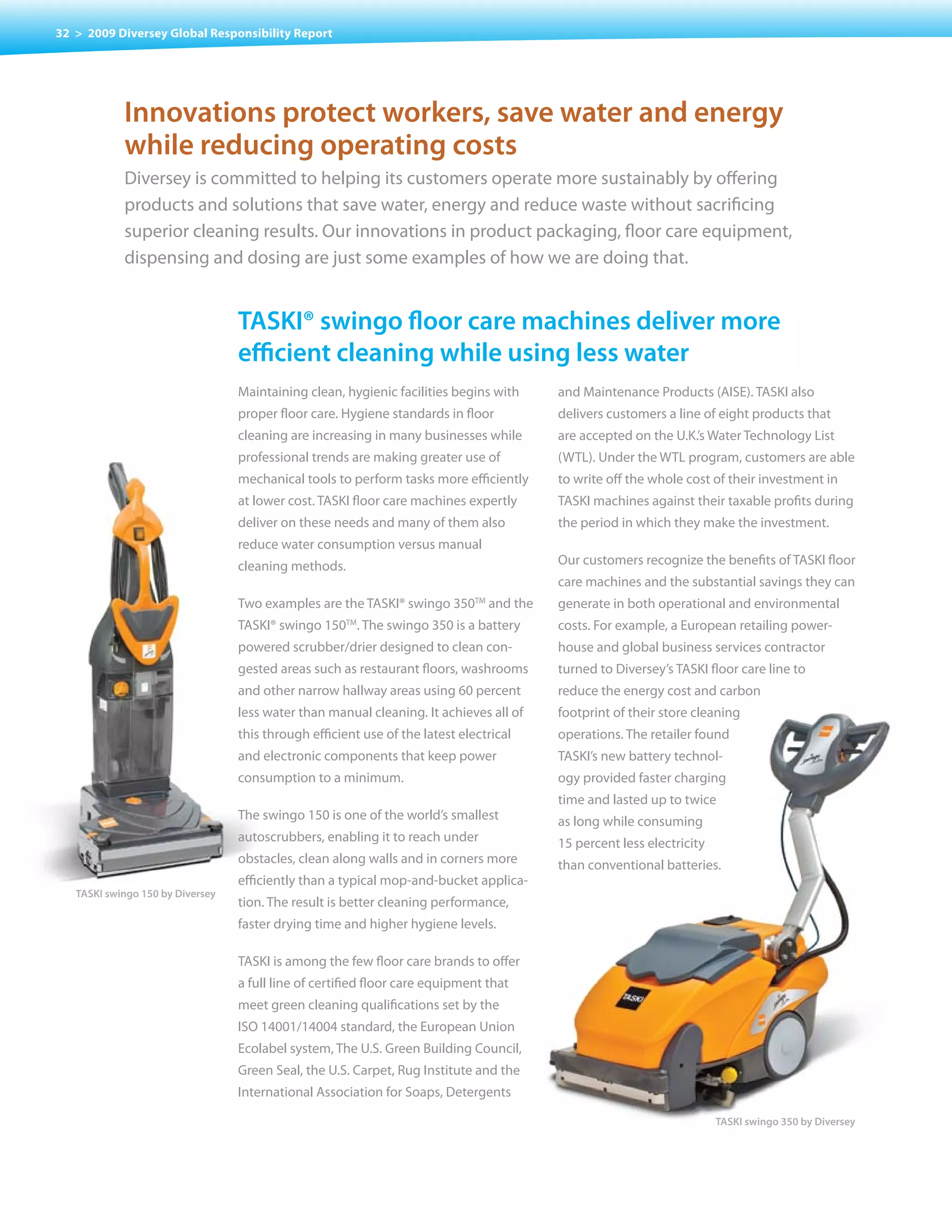 32 > 2009 Diversey Global Responsibility Report




            Innovations protect workers, save water and energy
            while reducing operating costs
            Diversey is committed to helping its customers operate more sustainably by offering
            products and solutions that save water, energy and reduce waste without sacrificing
            superior cleaning results. Our innovations in product packaging, floor care equipment,
            dispensing	and	dosing	are	just	some	examples	of	how	we	are	doing	that.


                                  taskI® swingo floor care machines deliver more
                                  efficient cleaning while using less water
                                  Maintaining clean, hygienic facilities begins with    and Maintenance Products (AISE). TASKI also
                                  proper floor care. Hygiene standards in floor         delivers customers a line of eight products that
                                  cleaning are increasing in many businesses while      are accepted on the U.K.’s Water Technology List
                                  professional trends are making greater use of         (WTL). Under the WTL program, customers are able
                                  mechanical tools to perform tasks more efficiently    to write off the whole cost of their investment in
                                  at lower cost. TASKI floor care machines expertly     TASKI machines against their taxable profits during
                                  deliver on these needs and many of them also          the period in which they make the investment.
                                  reduce water consumption versus manual
                                  cleaning methods.                                     Our customers recognize the benefits of TASKI floor
                                                                                        care machines and the substantial savings they can
                                  Two examples are the TASKI® swingo 350TM and the      generate in both operational and environmental
                                  TASKI® swingo 150 . The swingo 350 is a battery
                                                      TM
                                                                                        costs. For example, a European retailing power-
                                  powered scrubber/drier designed to clean con-         house and global business services contractor
                                  gested areas such as restaurant floors, washrooms     turned to Diversey’s TASKI floor care line to
                                  and other narrow hallway areas using 60 percent       reduce the energy cost and carbon
                                  less water than manual cleaning. It achieves all of   footprint of their store cleaning
                                  this through efficient use of the latest electrical   operations. The retailer found
                                  and electronic components that keep power             TASKI’s new battery technol-
                                  consumption to a minimum.                             ogy provided faster charging
                                                                                        time and lasted up to twice
                                  The swingo 150 is one of the world’s smallest         as long while consuming
                                  autoscrubbers, enabling it to reach under             15 percent less electricity
                                  obstacles, clean along walls and in corners more      than conventional batteries.
                                  efficiently than a typical mop-and-bucket applica-
   TASKI swingo 150 by Diversey
                                  tion. The result is better cleaning performance,
                                  faster drying time and higher hygiene levels.

                                  TASKI is among the few floor care brands to offer
                                  a full line of certified floor care equipment that
                                  meet green cleaning qualifications set by the
                                  ISO 14001/14004 standard, the European Union
                                  Ecolabel system, The U.S. Green Building Council,
                                  Green Seal, the U.S. Carpet, Rug Institute and the
                                  International Association for Soaps, Detergents

                                                                                                                      TASKI swingo 350 by Diversey
 