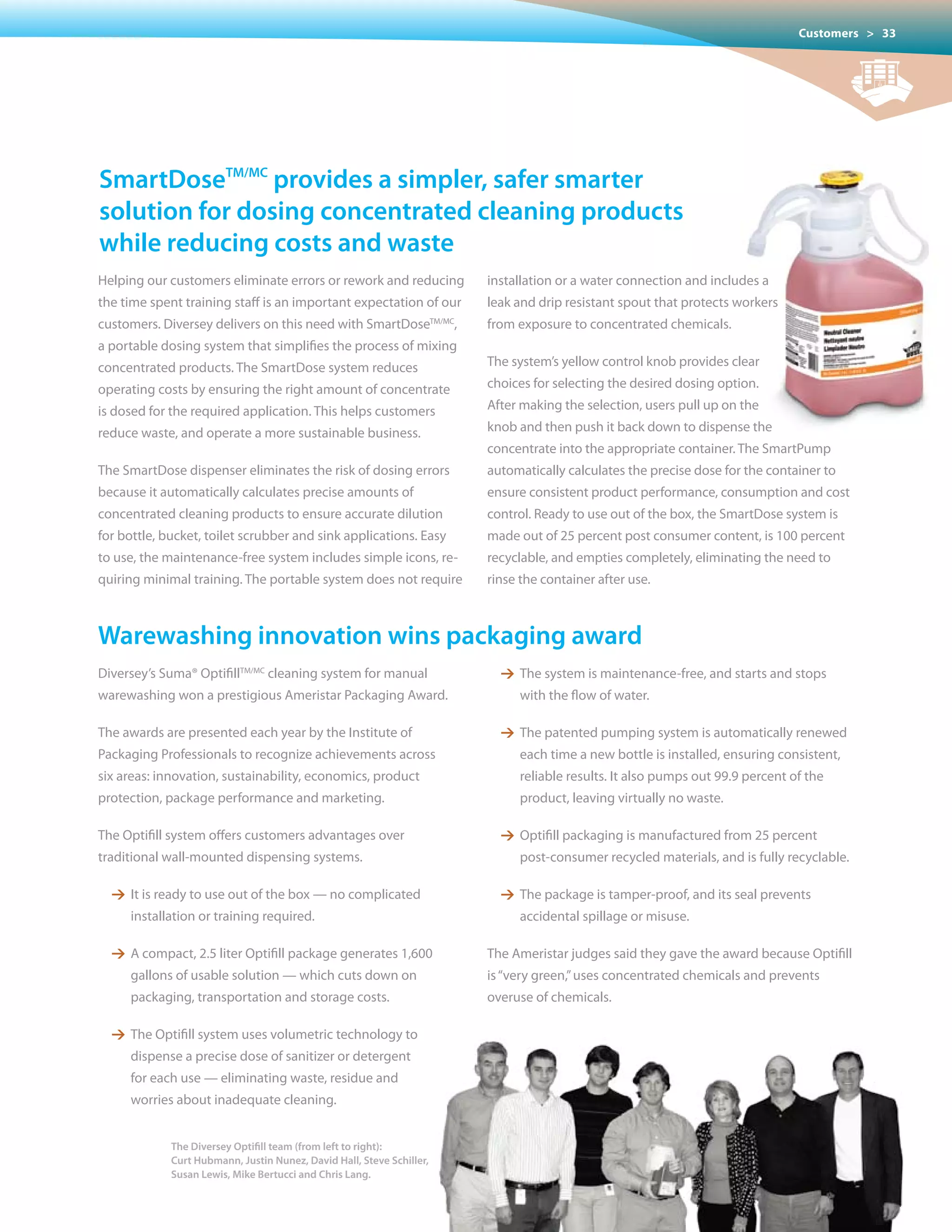 Customers > 33




smartDosetm/mc provides a simpler, safer smarter
solution for dosing concentrated cleaning products
while reducing costs and waste
Helping our customers eliminate errors or rework and reducing          installation or a water connection and includes a
the time spent training staff is an important expectation of our       leak and drip resistant spout that protects workers
customers. Diversey delivers on this need with SmartDoseTM/MC,         from exposure to concentrated chemicals.
a portable dosing system that simplifies the process of mixing
concentrated products. The SmartDose system reduces                    The system’s yellow control knob provides clear
operating costs by ensuring the right amount of concentrate            choices for selecting the desired dosing option.
is dosed for the required application. This helps customers            After making the selection, users pull up on the
reduce waste, and operate a more sustainable business.                 knob and then push it back down to dispense the
                                                                       concentrate into the appropriate container. The SmartPump
The SmartDose dispenser eliminates the risk of dosing errors           automatically calculates the precise dose for the container to
because it automatically calculates precise amounts of                 ensure consistent product performance, consumption and cost
concentrated cleaning products to ensure accurate dilution             control. Ready to use out of the box, the SmartDose system is
for bottle, bucket, toilet scrubber and sink applications. Easy        made out of 25 percent post consumer content, is 100 percent
to use, the maintenance-free system includes simple icons, re-         recyclable, and empties completely, eliminating the need to
quiring minimal training. The portable system does not require         rinse the container after use.



Warewashing innovation wins packaging award
Diversey’s Suma® OptifillTM/MC cleaning system for manual                1 The system is maintenance-free, and starts and stops
warewashing won a prestigious Ameristar Packaging Award.                     with the flow of water.

The awards are presented each year by the Institute of                   1 The patented pumping system is automatically renewed
Packaging Professionals to recognize achievements across                     each time a new bottle is installed, ensuring consistent,
six areas: innovation, sustainability, economics, product                    reliable results. It also pumps out 99.9 percent of the
protection, package performance and marketing.                               product, leaving virtually no waste.

The Optifill system offers customers advantages over                     1 Optifill packaging is manufactured from 25 percent
traditional wall-mounted dispensing systems.                                 post-consumer recycled materials, and is fully recyclable.

  1 It is ready to use out of the box — no complicated                   1 The package is tamper-proof, and its seal prevents
     installation or training required.                                      accidental spillage or misuse.

  1 A compact, 2.5 liter Optifill package generates 1,600              The	Ameristar	judges	said	they	gave	the	award	because	Optifill	
     gallons of usable solution — which cuts down on                   is “very green,” uses concentrated chemicals and prevents
     packaging, transportation and storage costs.                      overuse of chemicals.

  1 The Optifill system uses volumetric technology to
     dispense a precise dose of sanitizer or detergent
     for each use — eliminating waste, residue and
     worries about inadequate cleaning.


             The Diversey Optifill team (from left to right):
             Curt Hubmann, Justin Nunez, David Hall, Steve Schiller,
             Susan Lewis, Mike Bertucci and Chris Lang.
 