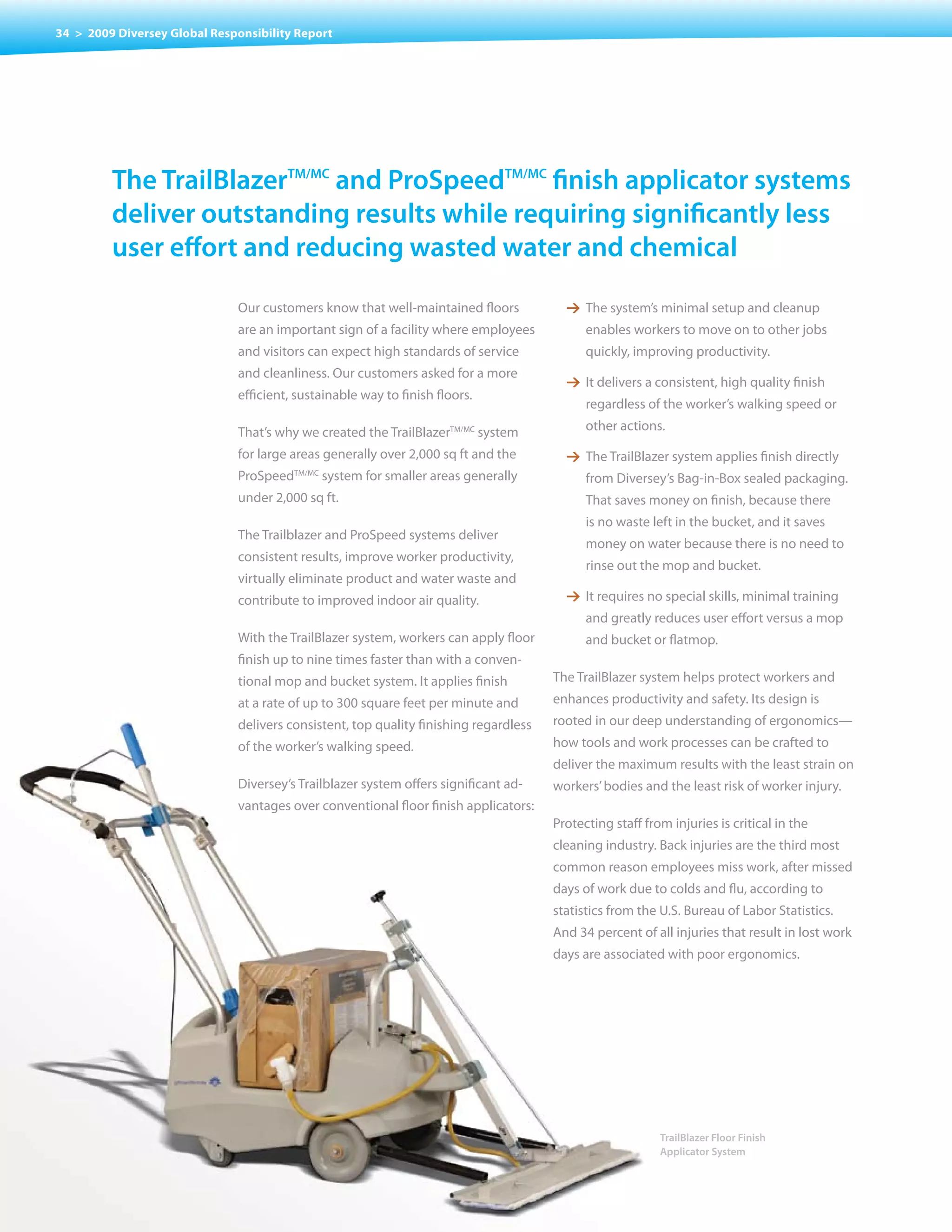34 > 2009 Diversey Global Responsibility Report




         the trailBlazertm/mc and prospeedtm/mc finish applicator systems
         deliver outstanding results while requiring significantly less
         user effort and reducing wasted water and chemical

                              Our customers know that well-maintained floors            1 The system’s minimal setup and cleanup
                              are an important sign of a facility where employees           enables	workers	to	move	on	to	other	jobs	
                              and visitors can expect high standards of service             quickly, improving productivity.
                              and cleanliness. Our customers asked for a more
                                                                                        1 It delivers a consistent, high quality finish
                              efficient, sustainable way to finish floors.
                                                                                            regardless of the worker’s walking speed or

                              That’s why we created the TrailBlazerTM/MC system             other actions.

                              for large areas generally over 2,000 sq ft and the        1 The TrailBlazer system applies finish directly
                              ProSpeedTM/MC system for smaller areas generally              from Diversey’s Bag-in-Box sealed packaging.
                              under 2,000 sq ft.                                            That saves money on finish, because there
                                                                                            is no waste left in the bucket, and it saves
                              The Trailblazer and ProSpeed systems deliver
                                                                                            money on water because there is no need to
                              consistent results, improve worker productivity,
                                                                                            rinse out the mop and bucket.
                              virtually eliminate product and water waste and
                              contribute to improved indoor air quality.                1 It requires no special skills, minimal training
                                                                                            and greatly reduces user effort versus a mop
                              With the TrailBlazer system, workers can apply floor          and bucket or flatmop.
                              finish up to nine times faster than with a conven-
                              tional mop and bucket system. It applies finish         The TrailBlazer system helps protect workers and
                              at a rate of up to 300 square feet per minute and       enhances productivity and safety. Its design is
                              delivers consistent, top quality finishing regardless   rooted in our deep understanding of ergonomics—
                              of the worker’s walking speed.                          how tools and work processes can be crafted to
                                                                                      deliver the maximum results with the least strain on
                              Diversey’s Trailblazer system offers significant ad-    workers’	bodies	and	the	least	risk	of	worker	injury.
                              vantages over conventional floor finish applicators:
                                                                                      Protecting	staff	from	injuries	is	critical	in	the	
                                                                                      cleaning	industry.	Back	injuries	are	the	third	most	
                                                                                      common reason employees miss work, after missed
                                                                                      days of work due to colds and flu, according to
                                                                                      statistics from the U.S. Bureau of Labor Statistics.
                                                                                      And	34	percent	of	all	injuries	that	result	in	lost	work	
                                                                                      days are associated with poor ergonomics.




                                                                                                          TrailBlazer Floor Finish
                                                                                                          Applicator System
 