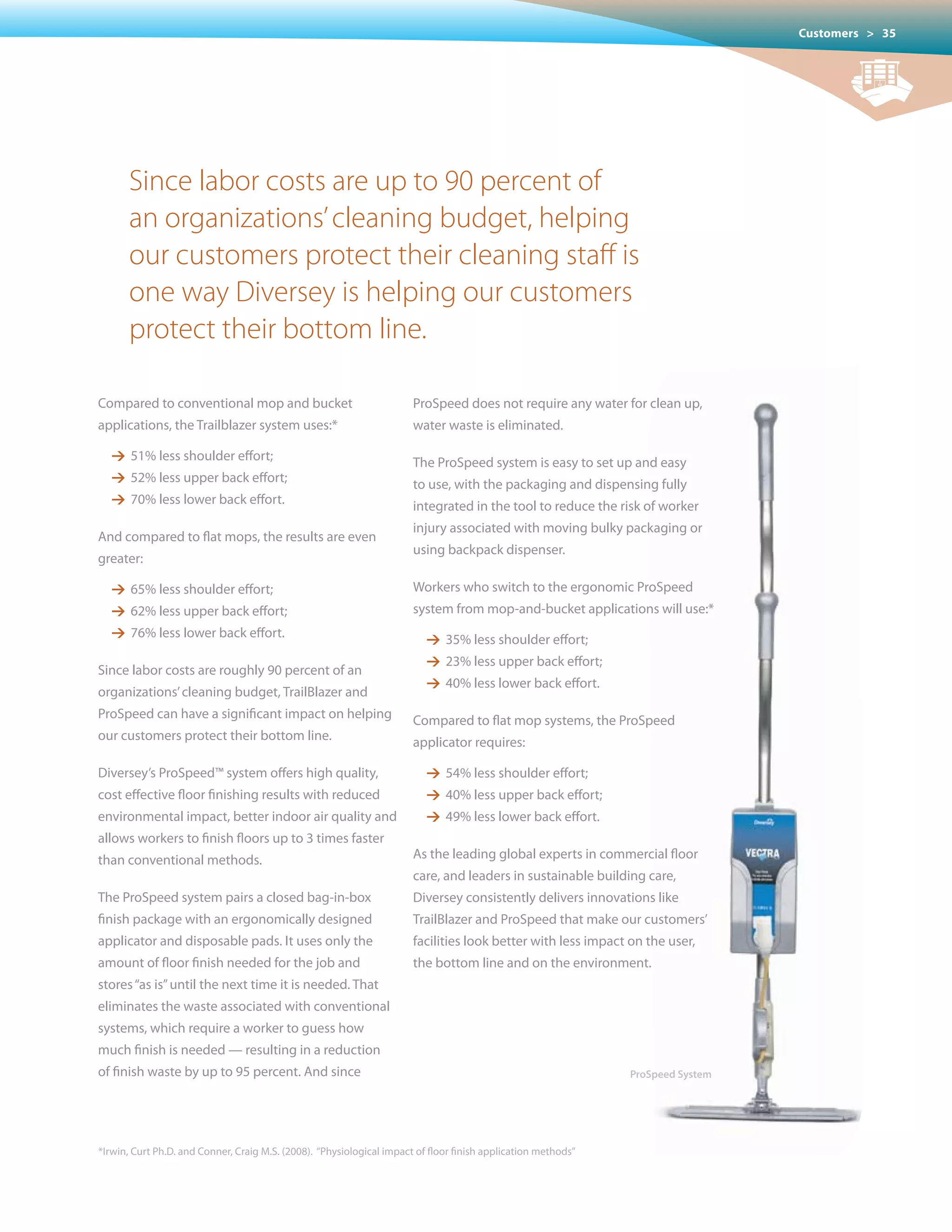 Customers > 35




      Since labor costs are up to 90 percent of
      an organizations’ cleaning budget, helping
      our customers protect their cleaning staff is
      one way Diversey is helping our customers
      protect their bottom line.

Compared to conventional mop and bucket                                ProSpeed does not require any water for clean up,
applications, the Trailblazer system uses:*                            water waste is eliminated.

   1 51% less shoulder effort;                                         The ProSpeed system is easy to set up and easy
   1 52% less upper back effort;                                       to use, with the packaging and dispensing fully
   1 70% less lower back effort.                                       integrated in the tool to reduce the risk of worker
                                                                       injury	associated	with	moving	bulky	packaging	or	
And compared to flat mops, the results are even
                                                                       using backpack dispenser.
greater:

   1 65% less shoulder effort;                                         Workers who switch to the ergonomic ProSpeed
   1 62% less upper back effort;                                       system from mop-and-bucket applications will use:*
   1 76% less lower back effort.                                          1 35% less shoulder effort;
                                                                          1 23% less upper back effort;
Since labor costs are roughly 90 percent of an
                                                                          1 40% less lower back effort.
organizations’ cleaning budget, TrailBlazer and
ProSpeed can have a significant impact on helping                      Compared to flat mop systems, the ProSpeed
our customers protect their bottom line.                               applicator requires:

Diversey’s ProSpeed™ system offers high quality,                          1 54% less shoulder effort;
cost effective floor finishing results with reduced                       1 40% less upper back effort;
environmental impact, better indoor air quality and                       1 49% less lower back effort.
allows workers to finish floors up to 3 times faster
than conventional methods.                                             As the leading global experts in commercial floor
                                                                       care, and leaders in sustainable building care,
The ProSpeed system pairs a closed bag-in-box                          Diversey consistently delivers innovations like
finish package with an ergonomically designed                          TrailBlazer and ProSpeed that make our customers’
applicator and disposable pads. It uses only the                       facilities look better with less impact on the user,
amount	of	floor	finish	needed	for	the	job	and	                         the bottom line and on the environment.
stores “as is” until the next time it is needed. That
eliminates the waste associated with conventional
systems, which require a worker to guess how
much finish is needed — resulting in a reduction
of finish waste by up to 95 percent. And since                                                                 ProSpeed System




*Irwin, Curt Ph.D. and Conner, Craig M.S. (2008). “Physiological impact of floor finish application methods”
 
