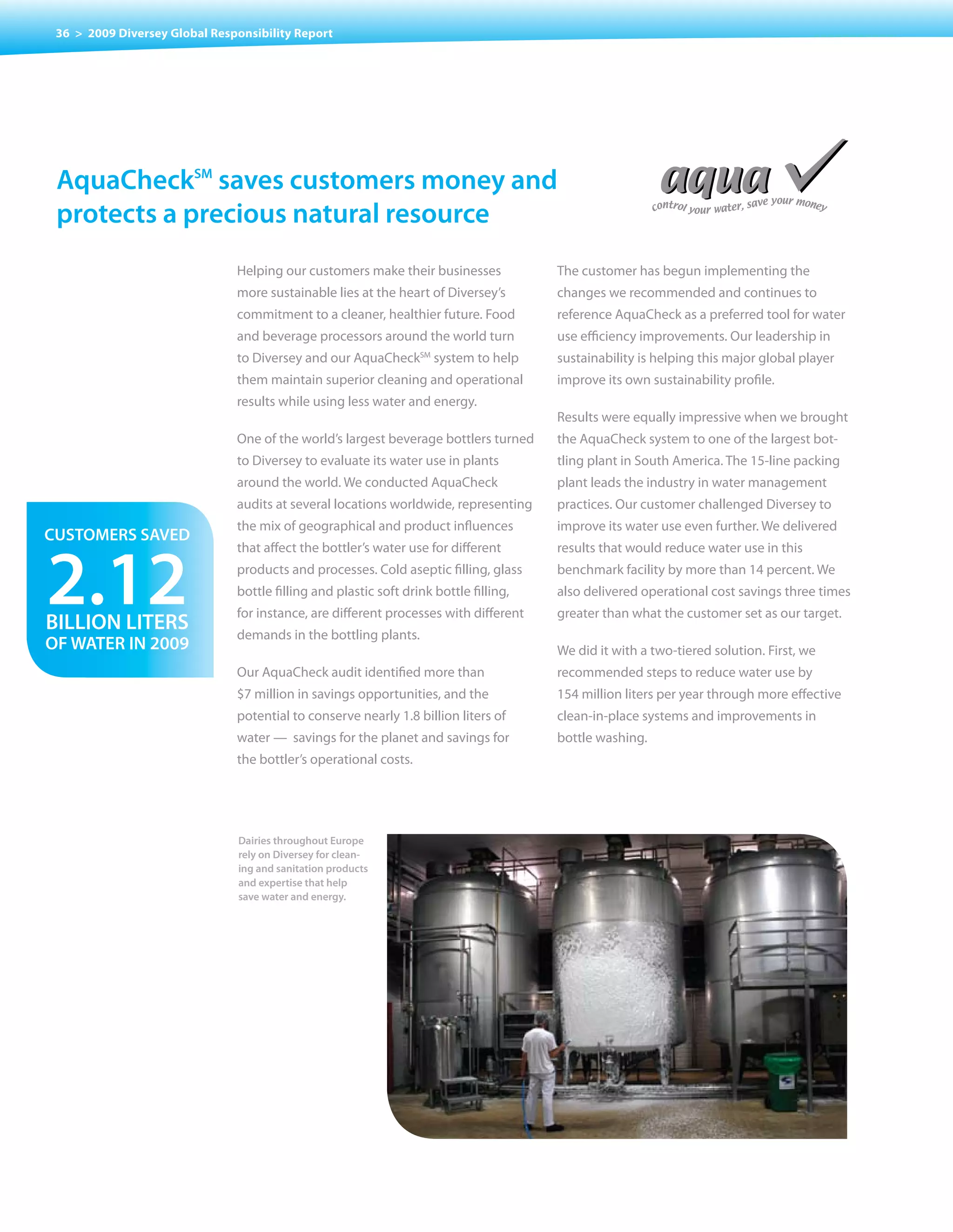 36 > 2009 Diversey Global Responsibility Report




 aquachecksm saves customers money and
 protects a precious natural resource
                               Helping our customers make their businesses             The customer has begun implementing the
                               more sustainable lies at the heart of Diversey’s        changes we recommended and continues to
                               commitment to a cleaner, healthier future. Food         reference AquaCheck as a preferred tool for water
                               and beverage processors around the world turn           use efficiency improvements. Our leadership in
                               to Diversey and our AquaCheck system to help
                                                                  SM
                                                                                       sustainability	is	helping	this	major	global	player	
                               them maintain superior cleaning and operational         improve its own sustainability profile.
                               results while using less water and energy.
                                                                                       Results were equally impressive when we brought
                               One of the world’s largest beverage bottlers turned     the AquaCheck system to one of the largest bot-
                               to Diversey to evaluate its water use in plants         tling plant in South America. The 15-line packing
                               around the world. We conducted AquaCheck                plant leads the industry in water management
                               audits at several locations worldwide, representing     practices. Our customer challenged Diversey to
                               the mix of geographical and product influences          improve its water use even further. We delivered
customers saveD


2.12
                               that affect the bottler’s water use for different       results that would reduce water use in this
                               products and processes. Cold aseptic filling, glass     benchmark facility by more than 14 percent. We
                               bottle filling and plastic soft drink bottle filling,   also delivered operational cost savings three times
                               for instance, are different processes with different    greater than what the customer set as our target.
BILLIon LIters                 demands in the bottling plants.
of Water In 2009                                                                       We did it with a two-tiered solution. First, we
                               Our AquaCheck audit identified more than                recommended steps to reduce water use by
                               $7 million in savings opportunities, and the            154 million liters per year through more effective
                               potential to conserve nearly 1.8 billion liters of      clean-in-place systems and improvements in
                               water — savings for the planet and savings for          bottle washing.
                               the bottler’s operational costs.




                               Dairies throughout Europe
                               rely on Diversey for clean-
                               ing and sanitation products
                               and expertise that help
                               save water and energy.
 