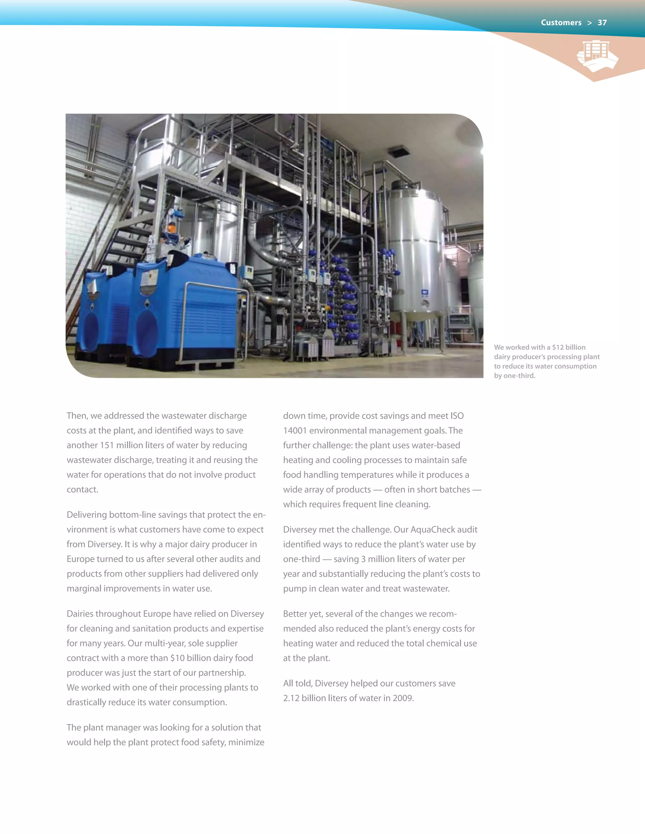 Customers > 37




                                                                                                             We worked with a $12 billion
                                                                                                             dairy producer’s processing plant
                                                                                                             to reduce its water consumption
                                                                                                             by one-third.




Then, we addressed the wastewater discharge           down time, provide cost savings and meet ISO
costs at the plant, and identified ways to save       14001 environmental management goals. The
another 151 million liters of water by reducing       further challenge: the plant uses water-based
wastewater discharge, treating it and reusing the     heating and cooling processes to maintain safe
water for operations that do not involve product      food handling temperatures while it produces a
contact.                                              wide array of products — often in short batches —
                                                      which requires frequent line cleaning.
Delivering bottom-line savings that protect the en-
vironment is what customers have come to expect       Diversey met the challenge. Our AquaCheck audit
from	Diversey.	It	is	why	a	major	dairy	producer	in	   identified ways to reduce the plant’s water use by
Europe turned to us after several other audits and    one-third — saving 3 million liters of water per
products from other suppliers had delivered only      year and substantially reducing the plant’s costs to
marginal improvements in water use.                   pump in clean water and treat wastewater.

Dairies throughout Europe have relied on Diversey     Better yet, several of the changes we recom-
for cleaning and sanitation products and expertise    mended also reduced the plant’s energy costs for
for many years. Our multi-year, sole supplier         heating water and reduced the total chemical use
contract with a more than $10 billion dairy food      at the plant.
producer	was	just	the	start	of	our	partnership.	
We worked with one of their processing plants to      All told, Diversey helped our customers save
drastically reduce its water consumption.             2.12 billion liters of water in 2009.


The plant manager was looking for a solution that
would help the plant protect food safety, minimize
 
