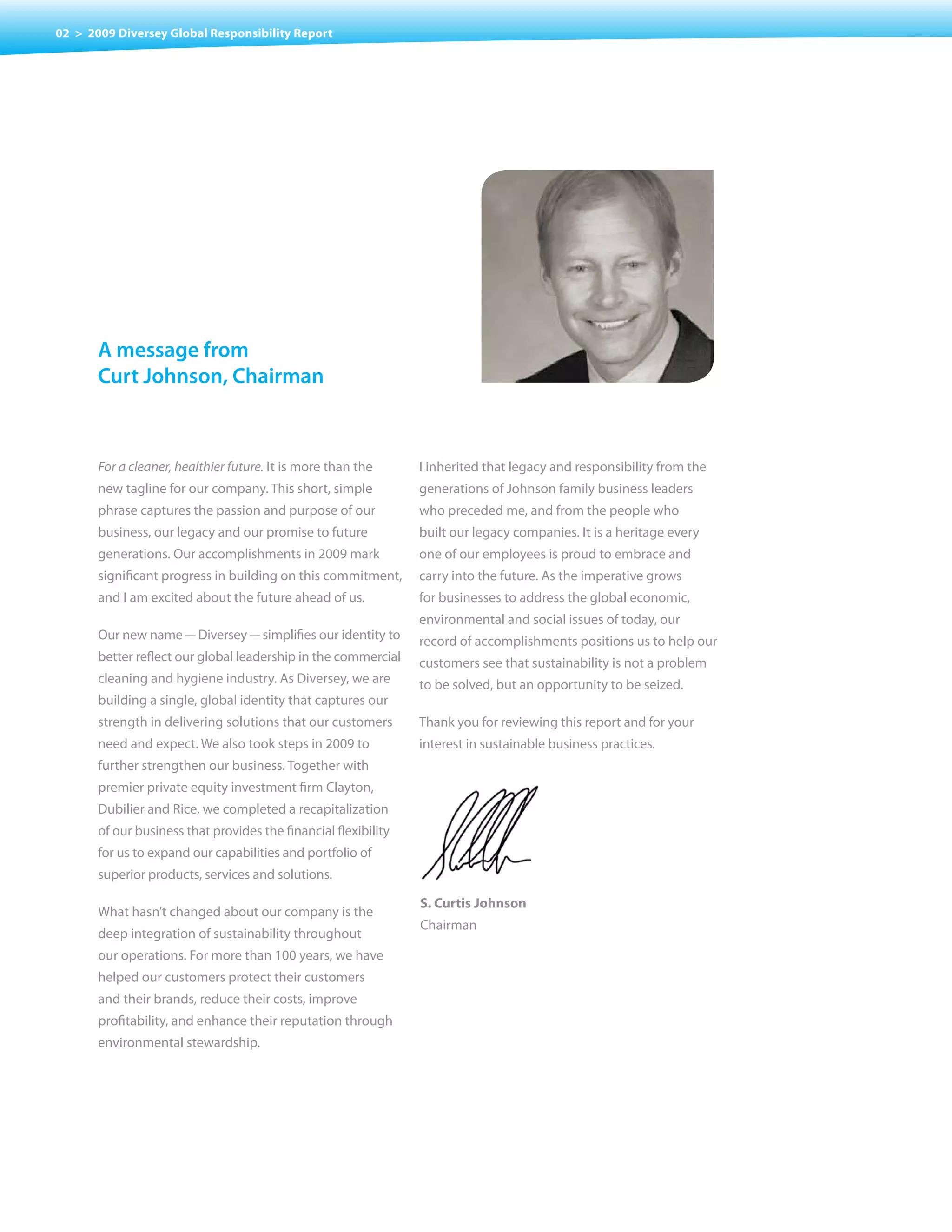 02 > 2009 Diversey Global Responsibility Report




       a message from
       curt Johnson, chairman



       For a cleaner, healthier future. It is more than the      I inherited that legacy and responsibility from the
       new tagline for our company. This short, simple           generations of Johnson family business leaders
       phrase captures the passion and purpose of our            who preceded me, and from the people who
       business, our legacy and our promise to future            built our legacy companies. It is a heritage every
       generations. Our accomplishments in 2009 mark             one of our employees is proud to embrace and
       significant progress in building on this commitment,      carry into the future. As the imperative grows
       and I am excited about the future ahead of us.            for businesses to address the global economic,
                                                                 environmental and social issues of today, our
       Our new name — Diversey — simplifies our identity to      record of accomplishments positions us to help our
       better reflect our global leadership in the commercial    customers see that sustainability is not a problem
       cleaning and hygiene industry. As Diversey, we are        to be solved, but an opportunity to be seized.
       building a single, global identity that captures our
       strength in delivering solutions that our customers       Thank you for reviewing this report and for your
       need and expect. We also took steps in 2009 to            interest in sustainable business practices.
       further strengthen our business. Together with
       premier private equity investment firm Clayton,
       Dubilier and Rice, we completed a recapitalization
       of our business that provides the financial flexibility
       for us to expand our capabilities and portfolio of
       superior products, services and solutions.

                                                                 S. Curtis Johnson
       What hasn’t changed about our company is the
                                                                 Chairman
       deep integration of sustainability throughout
       our operations. For more than 100 years, we have
       helped our customers protect their customers
       and their brands, reduce their costs, improve
       profitability, and enhance their reputation through
       environmental stewardship.
 