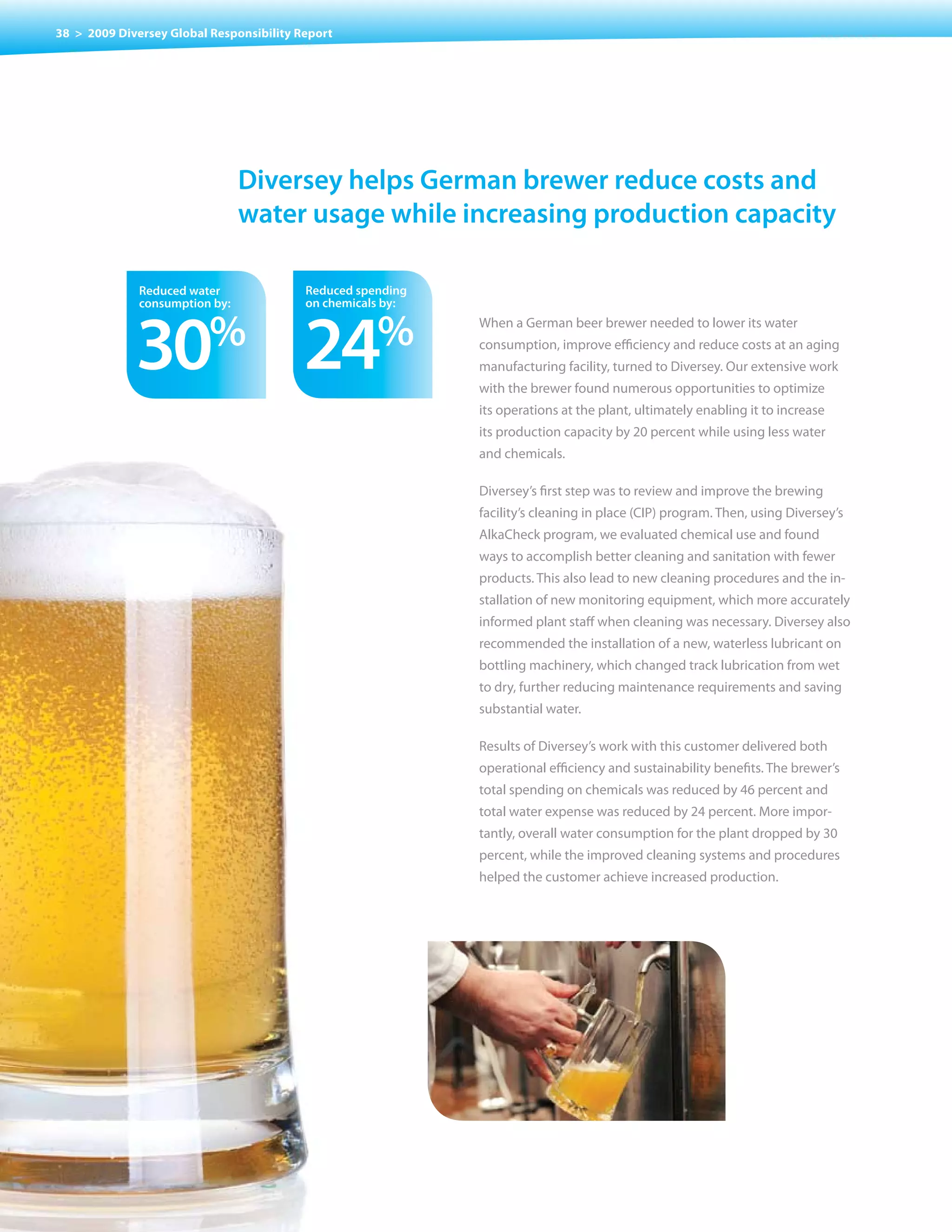 38 > 2009 Diversey Global Responsibility Report




                                Diversey helps German brewer reduce costs and
                                water usage while increasing production capacity

              reduced water               reduced spending
              consumption by:             on chemicals by:



             30           %
                                          24         %       When a German beer brewer needed to lower its water
                                                             consumption, improve efficiency and reduce costs at an aging
                                                             manufacturing facility, turned to Diversey. Our extensive work
                                                             with the brewer found numerous opportunities to optimize
                                                             its operations at the plant, ultimately enabling it to increase
                                                             its production capacity by 20 percent while using less water
                                                             and chemicals.

                                                             Diversey’s first step was to review and improve the brewing
                                                             facility’s cleaning in place (CIP) program. Then, using Diversey’s
                                                             AlkaCheck program, we evaluated chemical use and found
                                                             ways to accomplish better cleaning and sanitation with fewer
                                                             products. This also lead to new cleaning procedures and the in-
                                                             stallation of new monitoring equipment, which more accurately
                                                             informed plant staff when cleaning was necessary. Diversey also
                                                             recommended the installation of a new, waterless lubricant on
                                                             bottling machinery, which changed track lubrication from wet
                                                             to dry, further reducing maintenance requirements and saving
                                                             substantial water.

                                                             Results of Diversey’s work with this customer delivered both
                                                             operational efficiency and sustainability benefits. The brewer’s
                                                             total spending on chemicals was reduced by 46 percent and
                                                             total water expense was reduced by 24 percent. More impor-
                                                             tantly, overall water consumption for the plant dropped by 30
                                                             percent, while the improved cleaning systems and procedures
                                                             helped the customer achieve increased production.
 