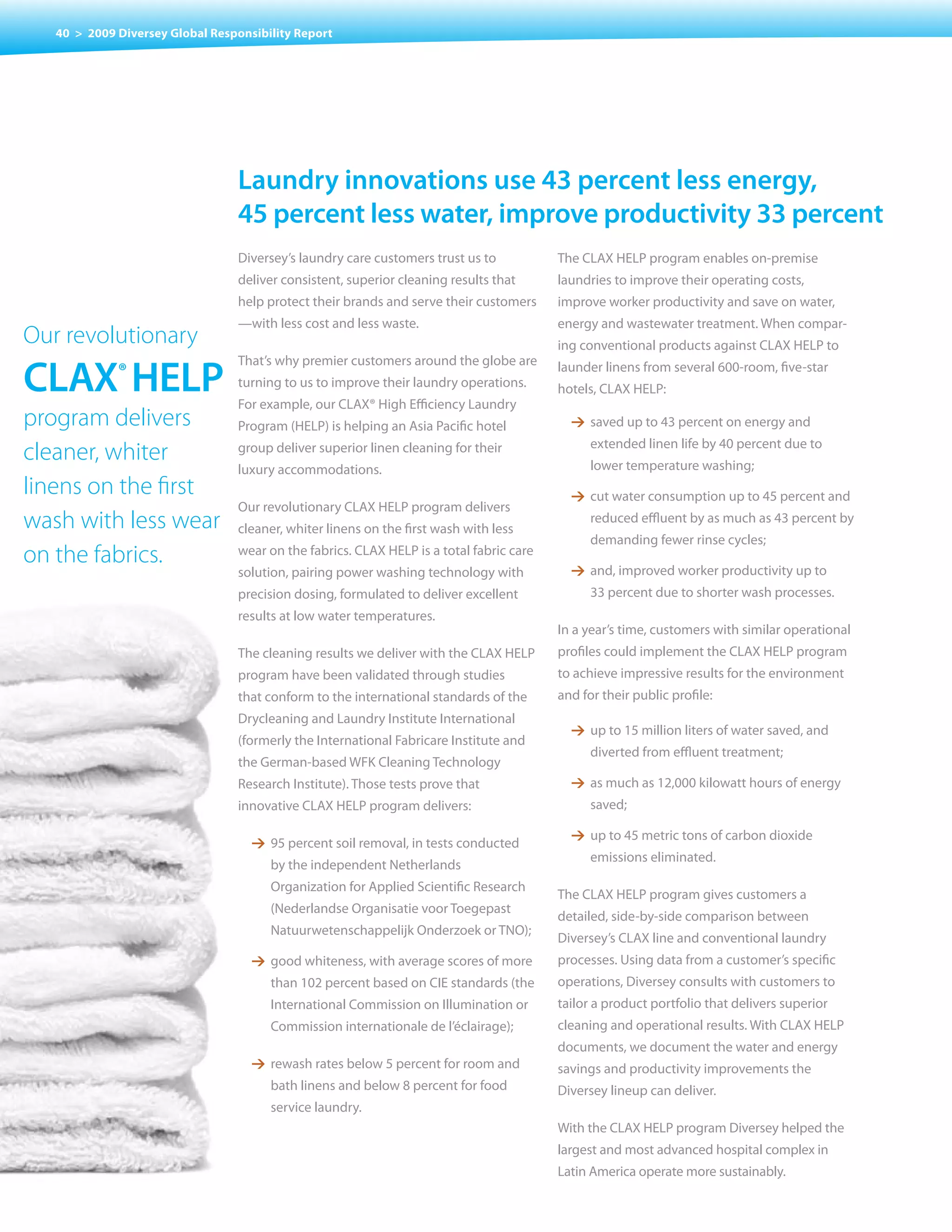 40 > 2009 Diversey Global Responsibility Report




                                 Laundry innovations use 43 percent less energy,
                                 45 percent less water, improve productivity 33 percent
                                 Diversey’s laundry care customers trust us to           The CLAX HELP program enables on-premise
                                 deliver consistent, superior cleaning results that      laundries to improve their operating costs,
                                 help protect their brands and serve their customers     improve worker productivity and save on water,
                                 —with less cost and less waste.                         energy and wastewater treatment. When compar-
Our revolutionary                                                                        ing conventional products against CLAX HELP to

cLaX® HeLp
                                 That’s why premier customers around the globe are       launder linens from several 600-room, five-star
                                 turning to us to improve their laundry operations.      hotels, CLAX HELP:
                                 For example, our CLAX® High Efficiency Laundry
program delivers                 Program (HELP) is helping an Asia Pacific hotel           1 saved up to 43 percent on energy and
                                                                                               extended linen life by 40 percent due to
cleaner, whiter                  group deliver superior linen cleaning for their
                                                                                               lower temperature washing;
                                 luxury accommodations.
linens on the first                                                                        1 cut water consumption up to 45 percent and
                                 Our revolutionary CLAX HELP program delivers
wash with less wear              cleaner, whiter linens on the first wash with less
                                                                                               reduced effluent by as much as 43 percent by
                                                                                               demanding fewer rinse cycles;
on the fabrics.                  wear on the fabrics. CLAX HELP is a total fabric care
                                 solution, pairing power washing technology with           1 and, improved worker productivity up to
                                 precision dosing, formulated to deliver excellent             33 percent due to shorter wash processes.
                                 results at low water temperatures.
                                                                                         In a year’s time, customers with similar operational
                                 The cleaning results we deliver with the CLAX HELP      profiles could implement the CLAX HELP program
                                 program have been validated through studies             to achieve impressive results for the environment
                                 that conform to the international standards of the      and for their public profile:
                                 Drycleaning and Laundry Institute International
                                                                                           1 up to 15 million liters of water saved, and
                                 (formerly the International Fabricare Institute and
                                                                                               diverted from effluent treatment;
                                 the German-based WFK Cleaning Technology
                                 Research Institute). Those tests prove that               1 as much as 12,000 kilowatt hours of energy
                                 innovative CLAX HELP program delivers:                        saved;

                                                                                           1 up to 45 metric tons of carbon dioxide
                                    1 95 percent soil removal, in tests conducted
                                                                                               emissions eliminated.
                                       by the independent Netherlands
                                       Organization for Applied Scientific Research
                                                                                         The CLAX HELP program gives customers a
                                       (Nederlandse Organisatie voor Toegepast
                                                                                         detailed, side-by-side comparison between
                                       Natuurwetenschappelijk	Onderzoek	or	TNO);
                                                                                         Diversey’s CLAX line and conventional laundry
                                    1 good whiteness, with average scores of more        processes. Using data from a customer’s specific
                                       than 102 percent based on CIE standards (the      operations, Diversey consults with customers to
                                       International Commission on Illumination or       tailor a product portfolio that delivers superior
                                       Commission internationale de l’éclairage);        cleaning and operational results. With CLAX HELP
                                                                                         documents, we document the water and energy
                                    1 rewash rates below 5 percent for room and          savings and productivity improvements the
                                       bath linens and below 8 percent for food          Diversey lineup can deliver.
                                       service laundry.
                                                                                         With the CLAX HELP program Diversey helped the
                                                                                         largest and most advanced hospital complex in
                                                                                         Latin America operate more sustainably.
 