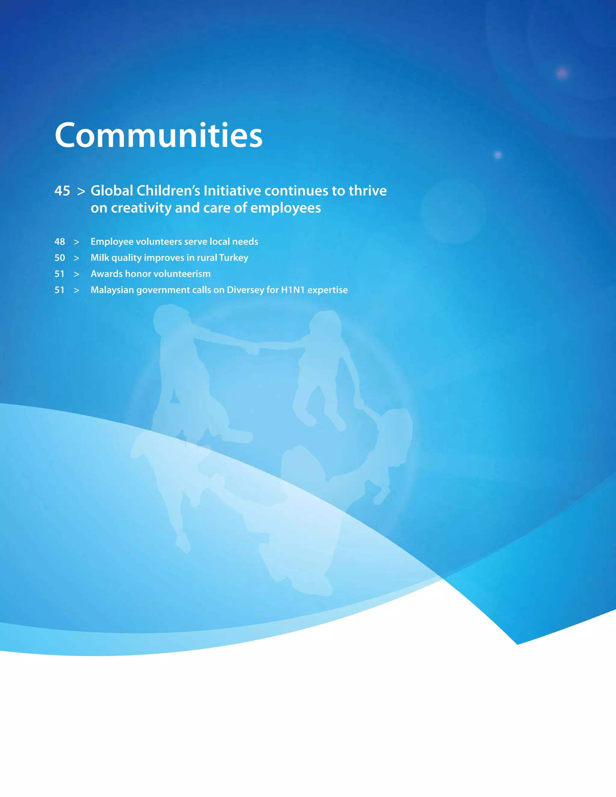 42 > 2009 Diversey Global Responsibility Report




    communities
    45 > Global children’s Initiative continues to thrive
         on creativity and care of employees

    48 >      employee volunteers serve local needs
    50 >      milk quality improves in rural turkey
    51 >      awards honor volunteerism
    51 >      malaysian government calls on Diversey for H1n1 expertise
 