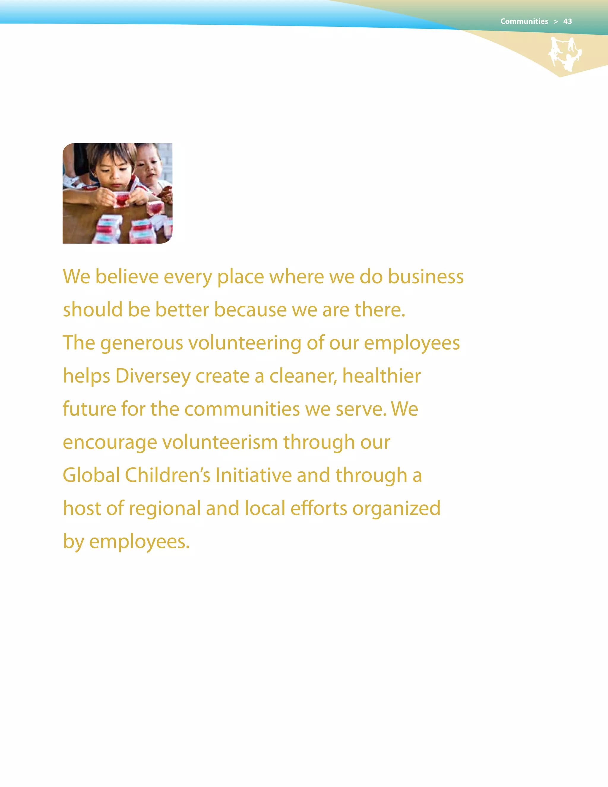 Communities > 43




We believe every place where we do business
should be better because we are there.
The generous volunteering of our employees
helps Diversey create a cleaner, healthier
future for the communities we serve. We
encourage volunteerism through our
Global Children’s Initiative and through a
host of regional and local efforts organized
by employees.
 