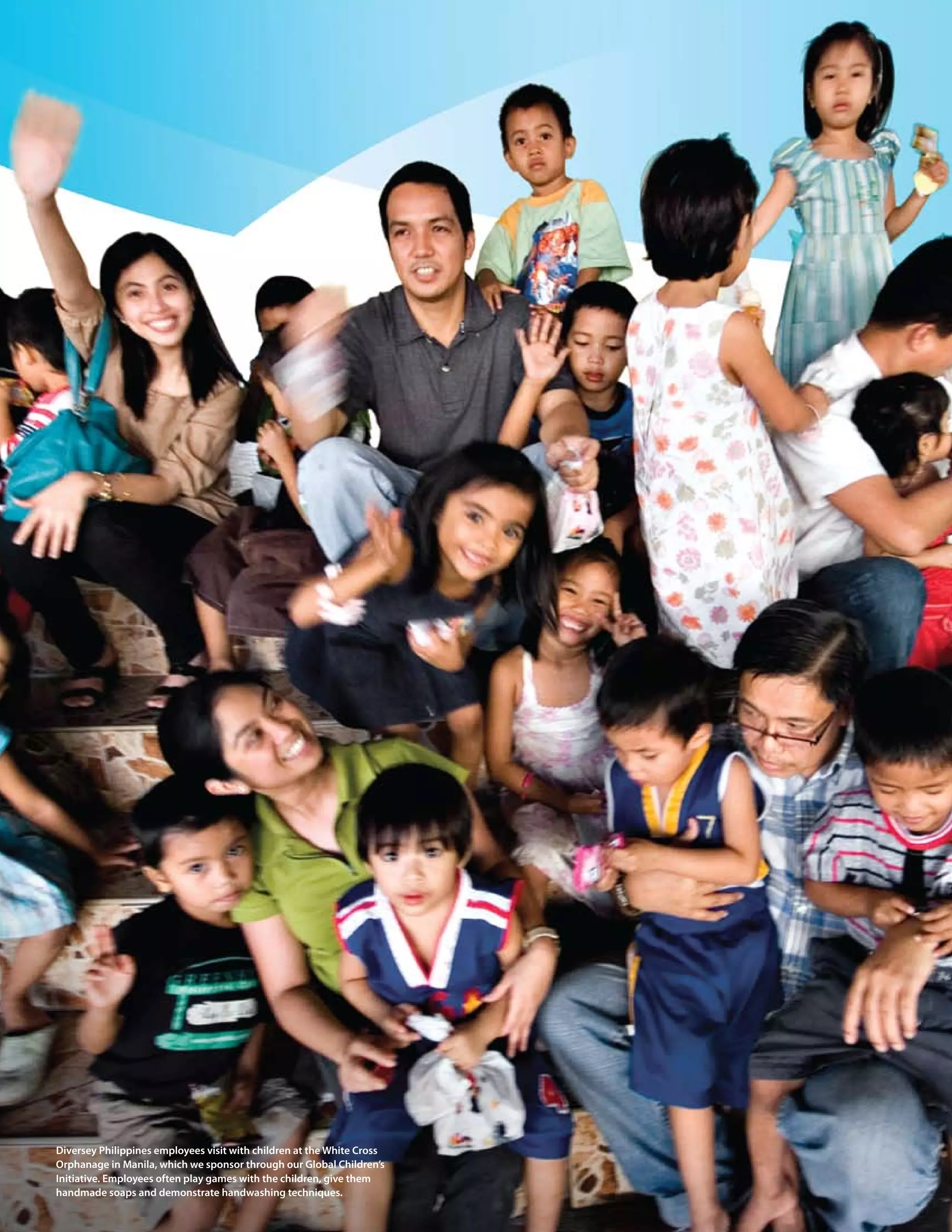 44 > 2009 Diversey Global Responsibility Report




Diversey philippines employees visit with children at the White cross
orphanage in manila, which we sponsor through our Global children’s
Initiative. employees often play games with the children, give them
handmade soaps and demonstrate handwashing techniques.
 