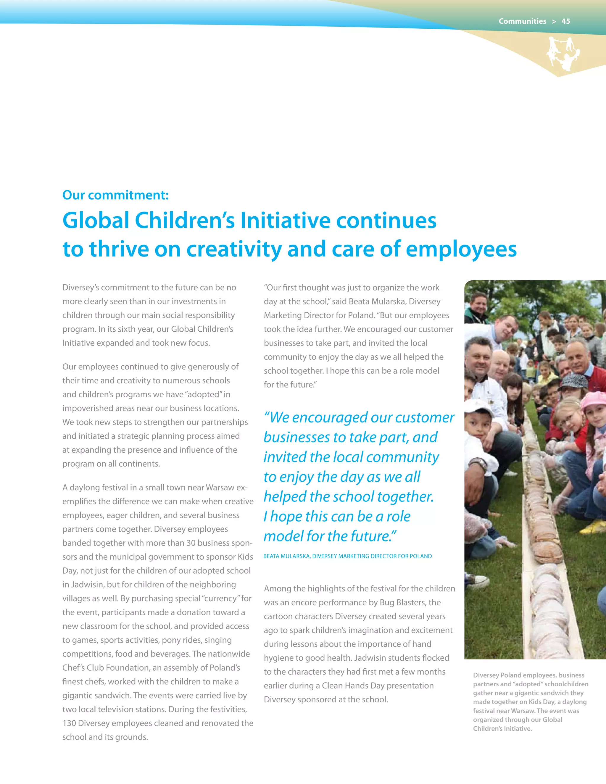 Communities > 45




our commitment:

Global children’s Initiative continues
to thrive on creativity and care of employees
Diversey’s commitment to the future can be no            “Our	first	thought	was	just	to	organize	the	work	
more clearly seen than in our investments in             day at the school,” said Beata Mularska, Diversey
children through our main social responsibility          Marketing Director for Poland. “But our employees
program. In its sixth year, our Global Children’s        took the idea further. We encouraged our customer
Initiative expanded and took new focus.                  businesses to take part, and invited the local
                                                         community	to	enjoy	the	day	as	we	all	helped	the	
Our employees continued to give generously of            school together. I hope this can be a role model
their time and creativity to numerous schools            for the future.”
and children’s programs we have “adopted” in
impoverished areas near our business locations.
We took new steps to strengthen our partnerships         “We encouraged our customer
and initiated a strategic planning process aimed         businesses to take part, and
at expanding the presence and influence of the
program on all continents.
                                                         invited the local community
                                                         to enjoy the day as we all
A daylong festival in a small town near Warsaw ex-
emplifies the difference we can make when creative       helped the school together.
employees, eager children, and several business          I hope this can be a role
partners come together. Diversey employees
banded together with more than 30 business spon-
                                                         model for the future.”
sors and the municipal government to sponsor Kids        BEATA MULARSKA, DIvERSEY MARKETING DIRECTOR FOR POLAND

Day,	not	just	for	the	children	of	our	adopted	school	
in Jadwisin, but for children of the neighboring         Among the highlights of the festival for the children
villages as well. By purchasing special “currency” for   was an encore performance by Bug Blasters, the
the event, participants made a donation toward a         cartoon characters Diversey created several years
new classroom for the school, and provided access        ago to spark children’s imagination and excitement
to games, sports activities, pony rides, singing         during lessons about the importance of hand
competitions, food and beverages. The nationwide         hygiene to good health. Jadwisin students flocked
Chef’s Club Foundation, an assembly of Poland’s          to the characters they had first met a few months        Diversey Poland employees, business
finest chefs, worked with the children to make a         earlier during a Clean Hands Day presentation            partners and “adopted” schoolchildren
gigantic sandwich. The events were carried live by                                                                gather near a gigantic sandwich they
                                                         Diversey sponsored at the school.                        made together on Kids Day, a daylong
two local television stations. During the festivities,                                                            festival near Warsaw. The event was
                                                                                                                  organized through our Global
130 Diversey employees cleaned and renovated the
                                                                                                                  Children’s Initiative.
school and its grounds.
 