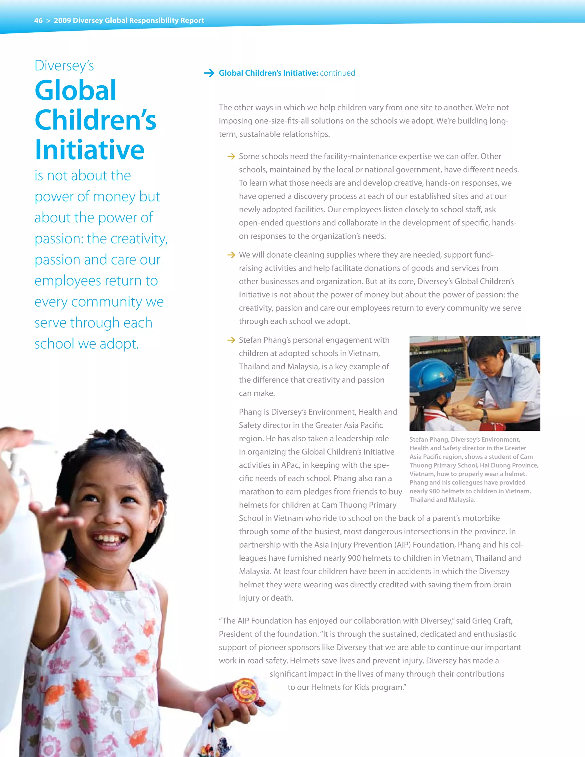 46 > 2009 Diversey Global Responsibility Report




Diversey’s                                    1 Global children’s Initiative: continued

Global
children’s
                                                  The other ways in which we help children vary from one site to another. We’re not
                                                  imposing one-size-fits-all solutions on the schools we adopt. We’re building long-
                                                  term, sustainable relationships.

Initiative                                          1 Some schools need the facility-maintenance expertise we can offer. Other
                                                       schools, maintained by the local or national government, have different needs.
is not about the                                       To learn what those needs are and develop creative, hands-on responses, we
power of money but                                     have opened a discovery process at each of our established sites and at our
                                                       newly adopted facilities. Our employees listen closely to school staff, ask
about the power of                                     open-ended questions and collaborate in the development of specific, hands-

passion: the creativity,                               on responses to the organization’s needs.

                                                    1 We will donate cleaning supplies where they are needed, support fund-
passion and care our                                   raising activities and help facilitate donations of goods and services from
employees return to                                    other businesses and organization. But at its core, Diversey’s Global Children’s
                                                       Initiative is not about the power of money but about the power of passion: the
every community we                                     creativity, passion and care our employees return to every community we serve
serve through each                                     through each school we adopt.

                                                    1 Stefan Phang’s personal engagement with
school we adopt.                                       children at adopted schools in vietnam,
                                                       Thailand and Malaysia, is a key example of
                                                       the difference that creativity and passion
                                                       can make.

                                                       Phang is Diversey’s Environment, Health and
                                                       Safety director in the Greater Asia Pacific
                                                       region. He has also taken a leadership role        Stefan Phang, Diversey’s Environment,
                                                                                                          Health and Safety director in the Greater
                                                       in organizing the Global Children’s Initiative
                                                                                                          Asia Pacific region, shows a student of Cam
                                                       activities in APac, in keeping with the spe-       Thuong Primary School, Hai Duong Province,
                                                                                                          Vietnam, how to properly wear a helmet.
                                                       cific needs of each school. Phang also ran a       Phang and his colleagues have provided
                                                       marathon to earn pledges from friends to buy       nearly 900 helmets to children in Vietnam,
                                                                                                          Thailand and Malaysia.
                                                       helmets for children at Cam Thuong Primary
                                                       School in vietnam who ride to school on the back of a parent’s motorbike
                                                       through some of the busiest, most dangerous intersections in the province. In
                                                       partnership	with	the	Asia	Injury	Prevention	(AIP)	Foundation,	Phang	and	his	col-
                                                       leagues have furnished nearly 900 helmets to children in vietnam, Thailand and
                                                       Malaysia. At least four children have been in accidents in which the Diversey
                                                       helmet they were wearing was directly credited with saving them from brain
                                                       injury	or	death.		

                                                  “The	AIP	Foundation	has	enjoyed	our	collaboration	with	Diversey,”	said	Grieg	Craft,	
                                                  President of the foundation. “It is through the sustained, dedicated and enthusiastic
                                                  support of pioneer sponsors like Diversey that we are able to continue our important
                                                  work	in	road	safety.	Helmets	save	lives	and	prevent	injury.	Diversey	has	made	a					
                                                                significant impact in the lives of many through their contributions
                                                                      to our Helmets for Kids program.”
 
