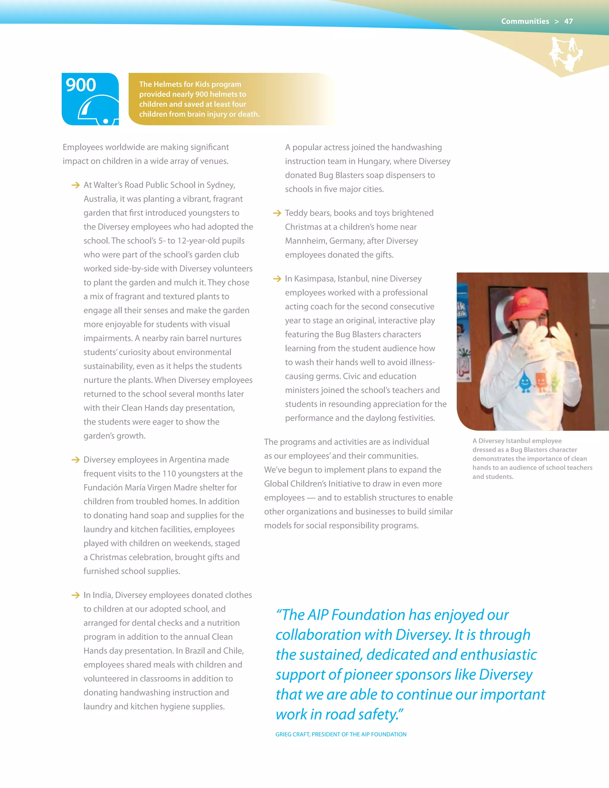 Communities > 47




900                   the Helmets for kids program
                      provided nearly 900 helmets to
                      children and saved at least four
                      children from brain injury or death.



Employees worldwide are making significant                   	 	      A	popular	actress	joined	the	handwashing		
impact on children in a wide array of venues.                         instruction team in Hungary, where Diversey
                                                                      donated Bug Blasters soap dispensers to
  1 At Walter’s Road Public School in Sydney,                	 	      schools	in	five	major	cities.	
      Australia, it was planting a vibrant, fragrant
      garden that first introduced youngsters to               1 Teddy bears, books and toys brightened
      the Diversey employees who had adopted the                      Christmas at a children’s home near
      school. The school’s 5- to 12-year-old pupils                   Mannheim, Germany, after Diversey
      who were part of the school’s garden club                       employees donated the gifts.
      worked side-by-side with Diversey volunteers
      to plant the garden and mulch it. They chose             1 In Kasimpasa, Istanbul, nine Diversey
      a mix of fragrant and textured plants to                        employees worked with a professional
      engage all their senses and make the garden                     acting coach for the second consecutive
	 	   more	enjoyable	for	students	with	visual                         year to stage an original, interactive play
      impairments. A nearby rain barrel nurtures                      featuring the Bug Blasters characters
      students’ curiosity about environmental                         learning from the student audience how
      sustainability, even as it helps the students                   to wash their hands well to avoid illness-
      nurture the plants. When Diversey employees                     causing germs. Civic and education
      returned to the school several months later            	 	      ministers	joined	the	school’s	teachers	and			
      with their Clean Hands day presentation,                        students in resounding appreciation for the
      the students were eager to show the                             performance and the daylong festivities.
      garden’s growth.
                                                             The programs and activities are as individual            A Diversey Istanbul employee
                                                                                                                      dressed as a Bug Blasters character
  1 Diversey employees in Argentina made                     as our employees’ and their communities.                 demonstrates the importance of clean
                                                             We’ve begun to implement plans to expand the             hands to an audience of school teachers
      frequent visits to the 110 youngsters at the                                                                    and students.
      Fundación María virgen Madre shelter for               Global Children’s Initiative to draw in even more
      children from troubled homes. In addition              employees — and to establish structures to enable
      to donating hand soap and supplies for the             other organizations and businesses to build similar
      laundry and kitchen facilities, employees              models for social responsibility programs.
      played with children on weekends, staged
      a Christmas celebration, brought gifts and
      furnished school supplies.

  1 In India, Diversey employees donated clothes
      to children at our adopted school, and
      arranged for dental checks and a nutrition
                                                                   “The AIP Foundation has enjoyed our
      program in addition to the annual Clean                      collaboration with Diversey. It is through
      Hands day presentation. In Brazil and Chile,
      employees shared meals with children and
                                                                   the sustained, dedicated and enthusiastic
      volunteered in classrooms in addition to                     support of pioneer sponsors like Diversey
      donating handwashing instruction and                         that we are able to continue our important
      laundry and kitchen hygiene supplies.
                                                                   work in road safety.”
                                                                   GRIEG CRAFT, PRESIDENT OF THE AIP FOUNDATION
 