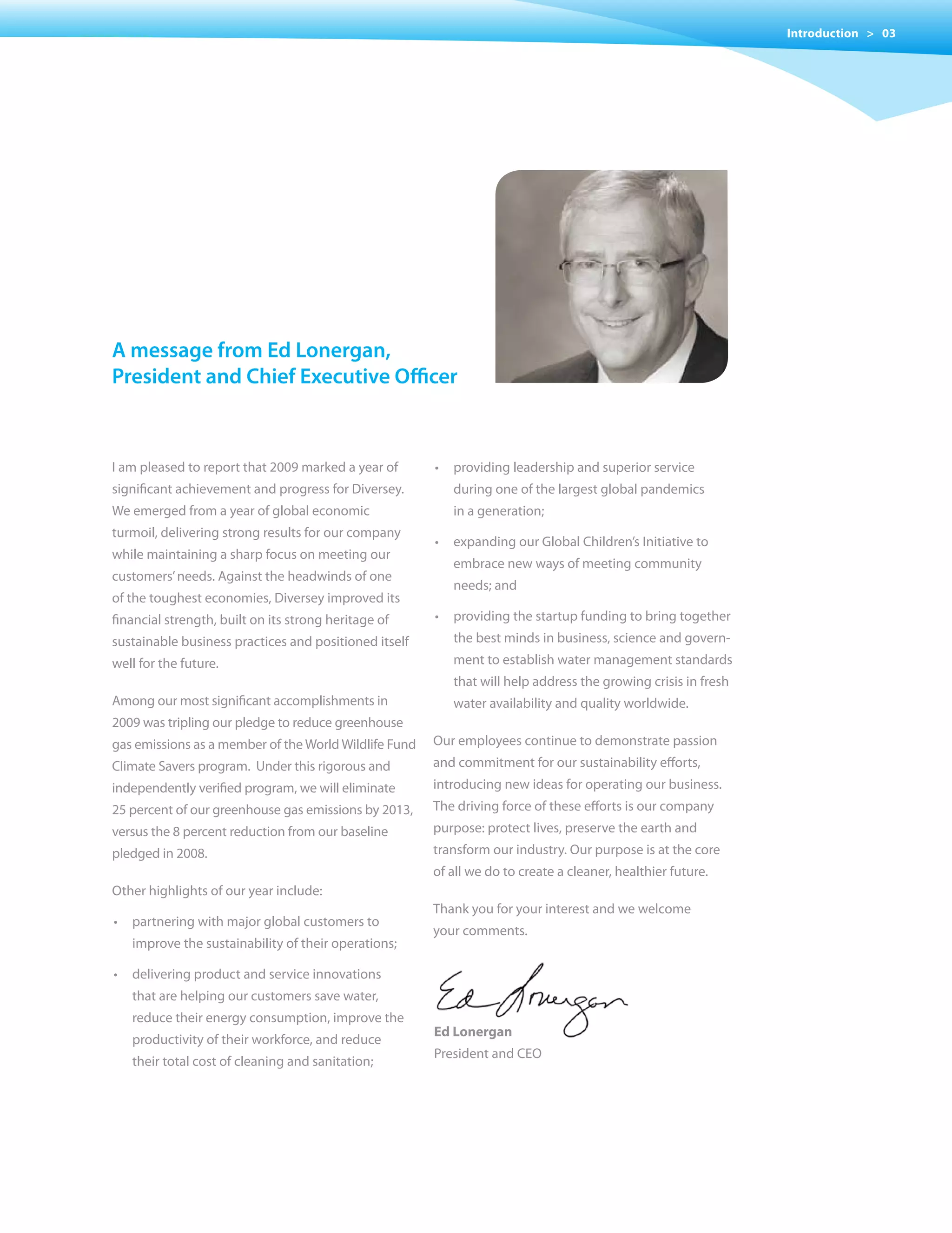Introduction > 03




a message from ed Lonergan,
president and chief executive officer



I am pleased to report that 2009 marked a year of      •	 providing	leadership	and	superior	service
significant achievement and progress for Diversey.        during one of the largest global pandemics
We emerged from a year of global economic                 in a generation;
turmoil, delivering strong results for our company
                                                       •	 expanding	our	Global	Children’s	Initiative	to	
while maintaining a sharp focus on meeting our
                                                          embrace new ways of meeting community
customers’ needs. Against the headwinds of one
                                                          needs; and
of the toughest economies, Diversey improved its
financial strength, built on its strong heritage of    •	 providing	the	startup	funding	to	bring	together	
sustainable business practices and positioned itself      the best minds in business, science and govern-
well for the future.                                      ment to establish water management standards
                                                          that will help address the growing crisis in fresh
Among our most significant accomplishments in             water availability and quality worldwide.
2009 was tripling our pledge to reduce greenhouse
gas emissions as a member of the World Wildlife Fund   Our employees continue to demonstrate passion
Climate Savers program. Under this rigorous and        and commitment for our sustainability efforts,
independently verified program, we will eliminate      introducing new ideas for operating our business.
25 percent of our greenhouse gas emissions by 2013,    The driving force of these efforts is our company
versus the 8 percent reduction from our baseline       purpose: protect lives, preserve the earth and
pledged in 2008.                                       transform our industry. Our purpose is at the core
                                                       of all we do to create a cleaner, healthier future.
Other highlights of our year include:
                                                       Thank you for your interest and we welcome
•	 partnering	with	major	global	customers	to	
                                                       your comments.
   improve the sustainability of their operations;

•	 delivering	product	and	service	innovations	
   that are helping our customers save water,
   reduce their energy consumption, improve the
                                                       Ed Lonergan
   productivity of their workforce, and reduce
                                                       President and CEO
   their total cost of cleaning and sanitation;
 