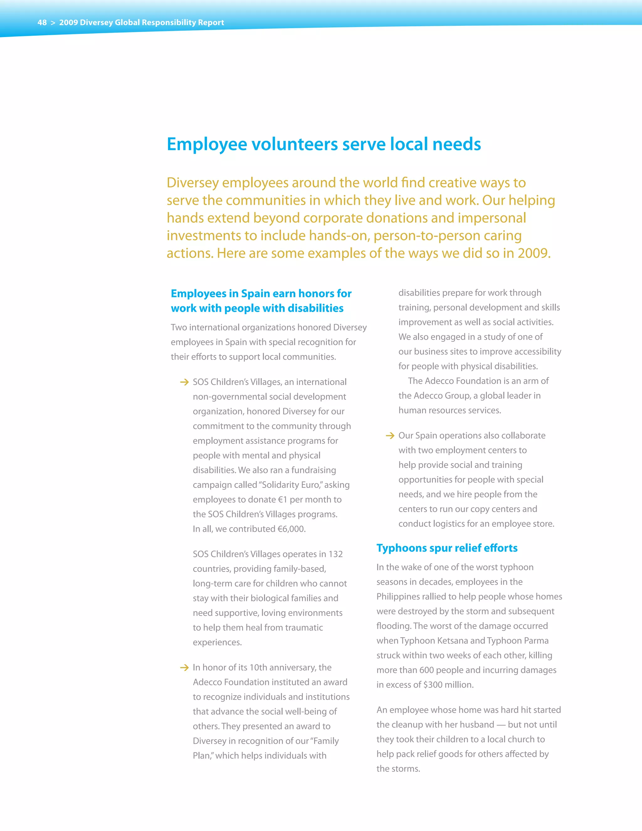 48 > 2009 Diversey Global Responsibility Report




                                employee volunteers serve local needs
                                Diversey employees around the world find creative ways to
                                serve the communities in which they live and work. Our helping
                                hands extend beyond corporate donations and impersonal
                                investments to include hands-on, person-to-person caring
                                actions. Here are some examples of the ways we did so in 2009.

                                 Employees in Spain earn honors for                      disabilities prepare for work through
                                 work with people with disabilities                      training, personal development and skills
                                                                                         improvement as well as social activities.
                                 Two international organizations honored Diversey
                                                                                         We also engaged in a study of one of
                                 employees in Spain with special recognition for
                                                                                         our business sites to improve accessibility
                                 their efforts to support local communities.
                                                                                         for people with physical disabilities.
                                   1 SOS Children’s villages, an international              The Adecco Foundation is an arm of
                                       non-governmental social development               the Adecco Group, a global leader in
                                       organization, honored Diversey for our            human resources services.
                                       commitment to the community through
                                                                                      1 Our Spain operations also collaborate
                                       employment assistance programs for
                                                                                         with two employment centers to
                                       people with mental and physical
                                                                                         help provide social and training
                                       disabilities. We also ran a fundraising
                                                                                         opportunities for people with special
                                       campaign called “Solidarity Euro,” asking
                                                                                         needs, and we hire people from the
                                       employees to donate €1 per month to
                                                                                         centers to run our copy centers and
                                       the SOS Children’s villages programs.
                                                                                         conduct logistics for an employee store.
                                       In all, we contributed €6,000.

                                       SOS Children’s villages operates in 132
                                                                                    Typhoons spur relief efforts
                                       countries, providing family-based,           In the wake of one of the worst typhoon
                                       long-term care for children who cannot       seasons in decades, employees in the
                                       stay with their biological families and      Philippines rallied to help people whose homes
                                       need supportive, loving environments         were destroyed by the storm and subsequent
                                       to help them heal from traumatic             flooding. The worst of the damage occurred
                                       experiences.                                 when Typhoon Ketsana and Typhoon Parma
                                                                                    struck within two weeks of each other, killing
                                   1 In honor of its 10th anniversary, the          more than 600 people and incurring damages
                                       Adecco Foundation instituted an award        in excess of $300 million.
                                       to recognize individuals and institutions
                                       that advance the social well-being of        An employee whose home was hard hit started
                                       others. They presented an award to           the cleanup with her husband — but not until
                                       Diversey in recognition of our “Family       they took their children to a local church to
                                       Plan,” which helps individuals with          help pack relief goods for others affected by
                                                                                    the storms.
 