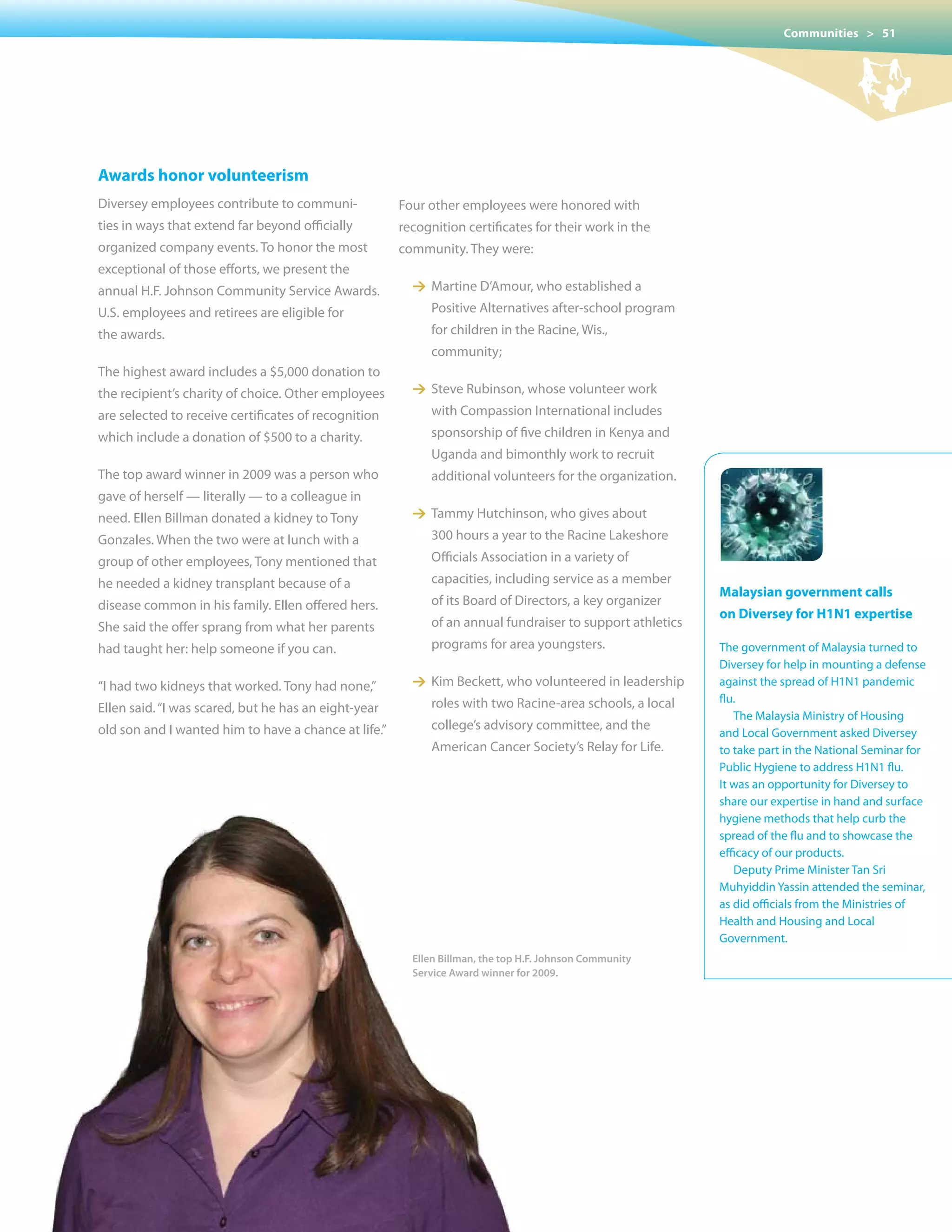 Communities > 51




Awards honor volunteerism
Diversey employees contribute to communi-             Four other employees were honored with
ties in ways that extend far beyond officially        recognition certificates for their work in the
organized company events. To honor the most           community. They were:
exceptional of those efforts, we present the
annual H.F. Johnson Community Service Awards.           1 Martine D’Amour, who established a
U.S. employees and retirees are eligible for               Positive Alternatives after-school program
the awards.                                                for children in the Racine, Wis.,
                                                           community;
The highest award includes a $5,000 donation to
the recipient’s charity of choice. Other employees      1 Steve Rubinson, whose volunteer work
are selected to receive certificates of recognition        with Compassion International includes
which include a donation of $500 to a charity.             sponsorship of five children in Kenya and
                                                           Uganda and bimonthly work to recruit
The top award winner in 2009 was a person who              additional volunteers for the organization.
gave of herself — literally — to a colleague in
need. Ellen Billman donated a kidney to Tony            1 Tammy Hutchinson, who gives about
Gonzales. When the two were at lunch with a                300 hours a year to the Racine Lakeshore
group of other employees, Tony mentioned that              Officials Association in a variety of
he needed a kidney transplant because of a                 capacities, including service as a member
                                                                                                          Malaysian government calls
disease common in his family. Ellen offered hers.          of its Board of Directors, a key organizer
                                                                                                          on Diversey for H1N1 expertise
She said the offer sprang from what her parents            of an annual fundraiser to support athletics
had taught her: help someone if you can.                   programs for area youngsters.                  The government of Malaysia turned to
                                                                                                          Diversey for help in mounting a defense
“I had two kidneys that worked. Tony had none,”         1 Kim Beckett, who volunteered in leadership      against the spread of H1N1 pandemic
                                                           roles with two Racine-area schools, a local    flu.
Ellen said. “I was scared, but he has an eight-year
                                                                                                             The Malaysia Ministry of Housing
old son and I wanted him to have a chance at life.”        college’s advisory committee, and the
                                                                                                          and Local Government asked Diversey
                                                           American Cancer Society’s Relay for Life.      to take part in the National Seminar for
                                                                                                          Public Hygiene to address H1N1 flu.
                                                                                                          It was an opportunity for Diversey to
                                                                                                          share our expertise in hand and surface
                                                                                                          hygiene methods that help curb the
                                                                                                          spread of the flu and to showcase the
                                                                                                          efficacy of our products.
                                                                                                             Deputy Prime Minister Tan Sri
                                                                                                          Muhyiddin Yassin attended the seminar,
                                                                                                          as did officials from the Ministries of
                                                                                                          Health and Housing and Local
                                                                                                          Government.
                                                        Ellen Billman, the top H.F. Johnson Community
                                                        Service Award winner for 2009.
 