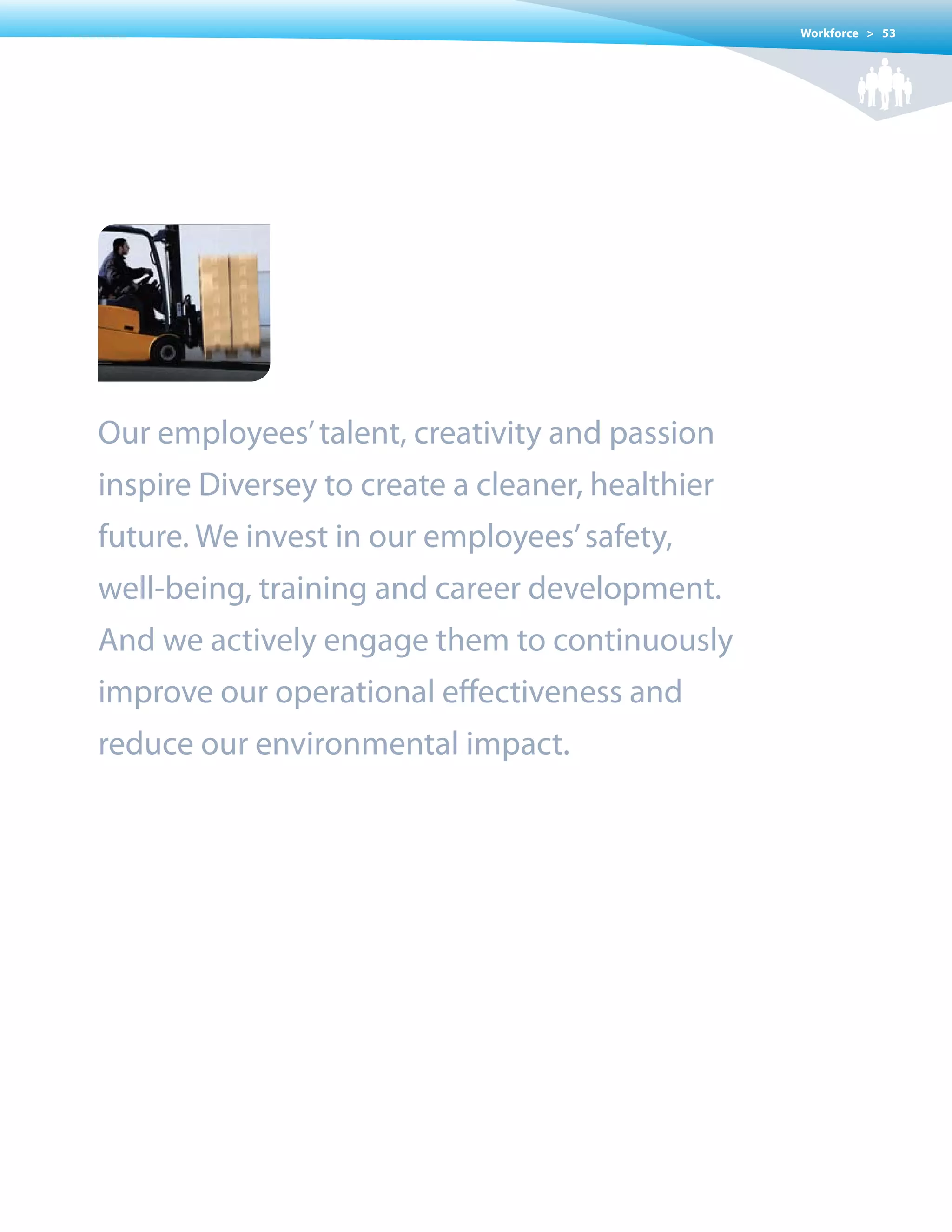 Workforce > 53




Our employees’ talent, creativity and passion
inspire Diversey to create a cleaner, healthier
future. We invest in our employees’ safety,
well-being, training and career development.
And we actively engage them to continuously
improve our operational effectiveness and
reduce our environmental impact.
 