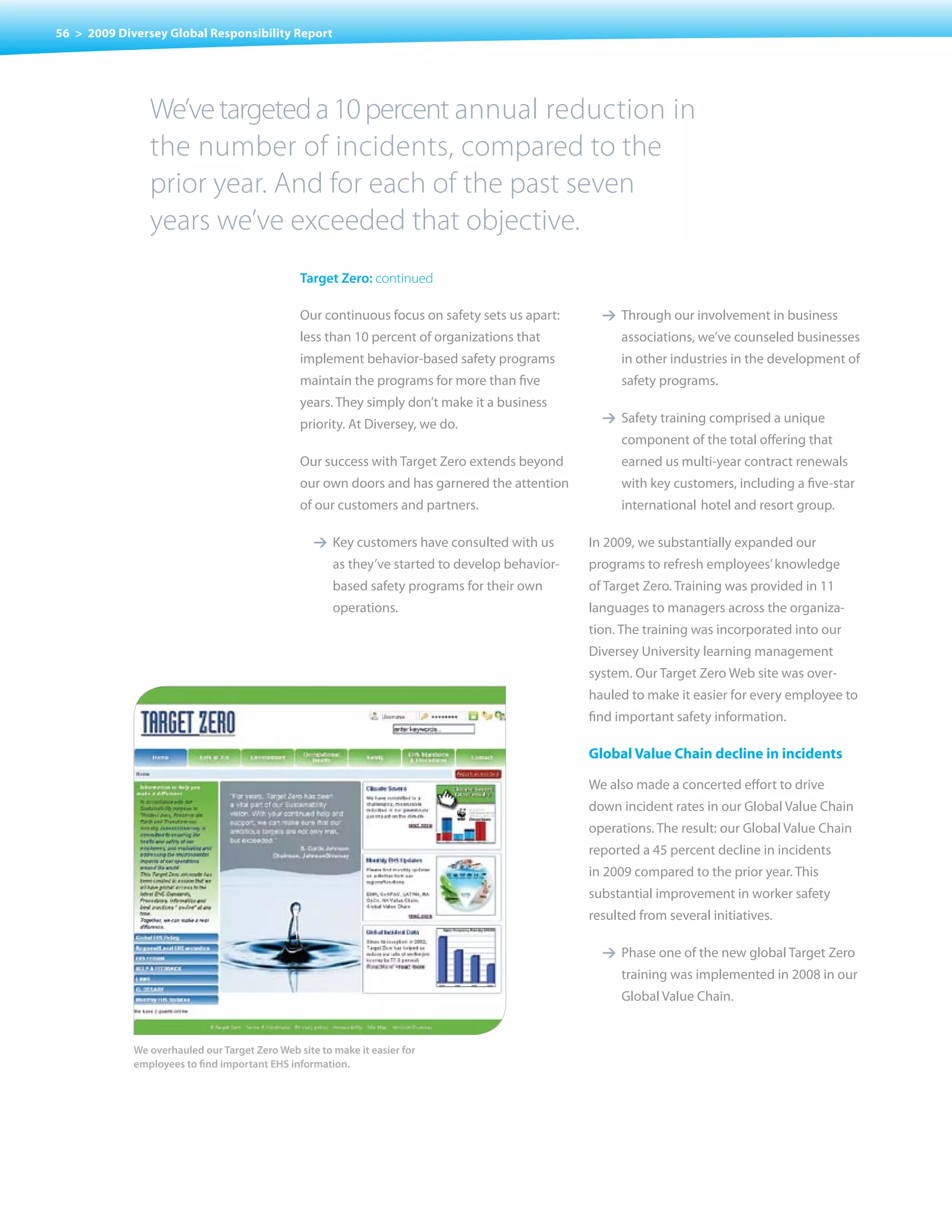 56 > 2009 Diversey Global Responsibility Report




                We’ve targeted a 10 percent annual reduction in
                the number of incidents, compared to the
                prior year. And for each of the past seven
                years we’ve exceeded that objective.
                                                target Zero: continued

                                                Our continuous focus on safety sets us apart:      1 Through our involvement in business
                                                less than 10 percent of organizations that             associations, we’ve counseled businesses
                                                implement behavior-based safety programs               in other industries in the development of
                                                maintain the programs for more than five               safety programs.
                                                years. They simply don’t make it a business
                                                priority. At Diversey, we do.                      1 Safety training comprised a unique
                                                                                                       component of the total offering that
                                                Our success with Target Zero extends beyond            earned us multi-year contract renewals
                                                our own doors and has garnered the attention           with key customers, including a five-star
                                                of our customers and partners.                         international hotel and resort group.

                                                   1 Key customers have consulted with us        In 2009, we substantially expanded our
                                                       as they’ve started to develop behavior-   programs to refresh employees’ knowledge
                                                       based safety programs for their own       of Target Zero. Training was provided in 11
                                                       operations.                               languages to managers across the organiza-
                                                                                                 tion. The training was incorporated into our
                                                                                                 Diversey University learning management
                                                                                                 system. Our Target Zero Web site was over-
                                                                                                 hauled to make it easier for every employee to
                                                                                                 find important safety information.

                                                                                                 Global Value Chain decline in incidents

                                                                                                 We also made a concerted effort to drive
                                                                                                 down incident rates in our Global value Chain
                                                                                                 operations. The result: our Global value Chain
                                                                                                 reported a 45 percent decline in incidents
                                                                                                 in 2009 compared to the prior year. This
                                                                                                 substantial improvement in worker safety
                                                                                                 resulted from several initiatives.

                                                                                                   1 Phase one of the new global Target Zero
                                                                                                       training was implemented in 2008 in our
                                                                                                       Global value Chain.


             We overhauled our Target Zero Web site to make it easier for
             employees to find important EHS information.
 
