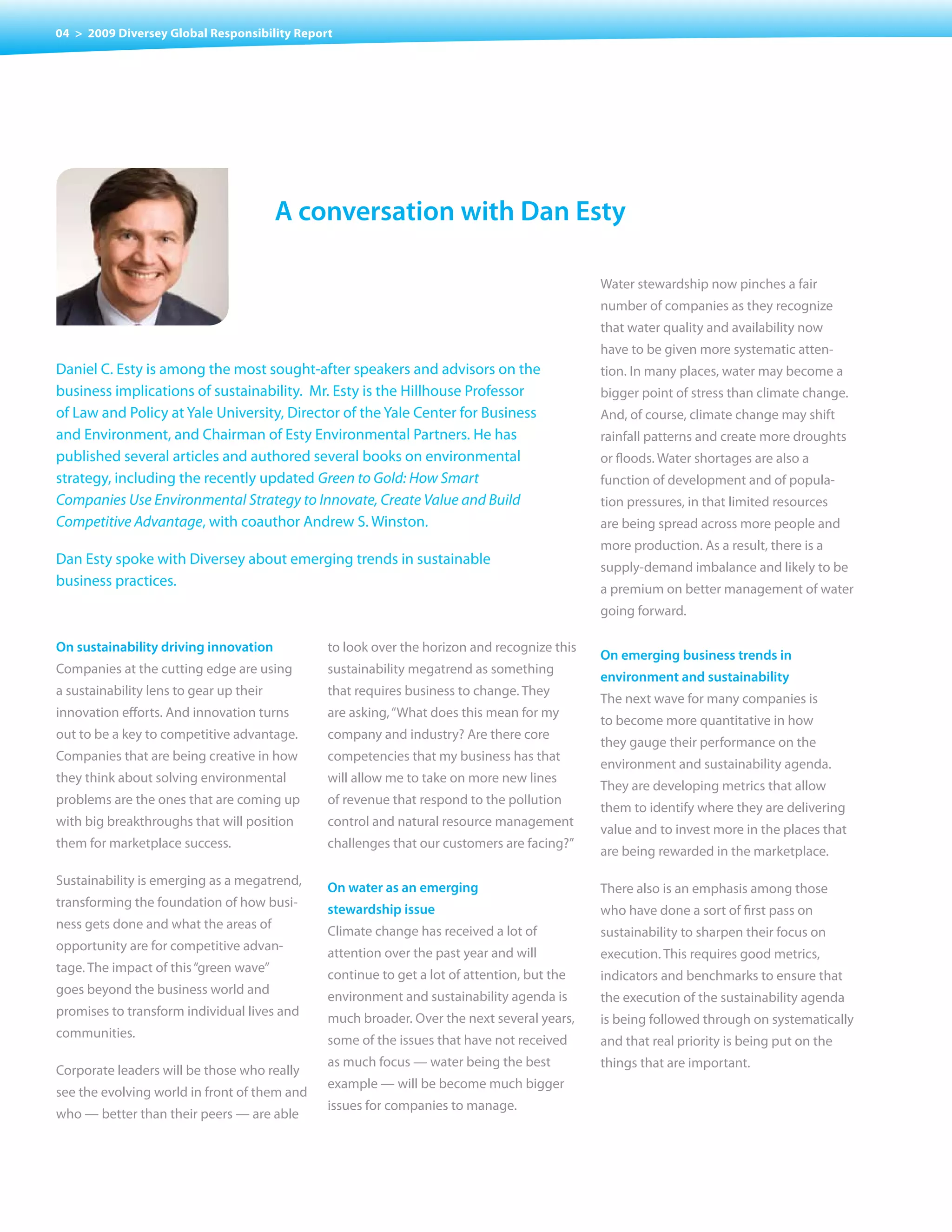 04 > 2009 Diversey Global Responsibility Report




                                         a conversation with Dan esty

                                                                                            Water stewardship now pinches a fair
                                                                                            number of companies as they recognize
                                                                                            that water quality and availability now
                                                                                            have to be given more systematic atten-
Daniel C. Esty is among the most sought-after speakers and advisors on the                  tion. In many places, water may become a
business implications of sustainability. Mr. Esty is the Hillhouse Professor                bigger point of stress than climate change.
of Law and Policy at Yale University, Director of the Yale Center for Business              And, of course, climate change may shift
and Environment, and Chairman of Esty Environmental Partners. He has                        rainfall patterns and create more droughts
published several articles and authored several books on environmental                      or floods. Water shortages are also a
strategy, including the recently updated Green to Gold: How Smart                           function of development and of popula-
Companies Use Environmental Strategy to Innovate, Create Value and Build                    tion pressures, in that limited resources
Competitive Advantage, with coauthor Andrew S. Winston.                                     are being spread across more people and
                                                                                            more production. As a result, there is a
Dan Esty spoke with Diversey about emerging trends in sustainable
                                                                                            supply-demand imbalance and likely to be
business practices.
                                                                                            a premium on better management of water
                                                                                            going forward.

on sustainability driving innovation          to look over the horizon and recognize this
                                                                                            on emerging business trends in
Companies at the cutting edge are using       sustainability megatrend as something
                                                                                            environment and sustainability
a sustainability lens to gear up their        that requires business to change. They
                                                                                            The next wave for many companies is
innovation efforts. And innovation turns      are asking, “What does this mean for my
                                                                                            to become more quantitative in how
out to be a key to competitive advantage.     company and industry? Are there core
                                                                                            they gauge their performance on the
Companies that are being creative in how      competencies that my business has that
                                                                                            environment and sustainability agenda.
they think about solving environmental        will allow me to take on more new lines
                                                                                            They are developing metrics that allow
problems are the ones that are coming up      of revenue that respond to the pollution
                                                                                            them to identify where they are delivering
with big breakthroughs that will position     control and natural resource management
                                                                                            value and to invest more in the places that
them for marketplace success.                 challenges that our customers are facing?”
                                                                                            are being rewarded in the marketplace.

Sustainability is emerging as a megatrend,
                                              on water as an emerging                       There also is an emphasis among those
transforming the foundation of how busi-
                                              stewardship issue                             who have done a sort of first pass on
ness gets done and what the areas of
                                              Climate change has received a lot of          sustainability to sharpen their focus on
opportunity are for competitive advan-
                                              attention over the past year and will         execution. This requires good metrics,
tage. The impact of this “green wave”
                                              continue to get a lot of attention, but the   indicators and benchmarks to ensure that
goes beyond the business world and
                                              environment and sustainability agenda is      the execution of the sustainability agenda
promises to transform individual lives and
                                              much broader. Over the next several years,    is being followed through on systematically
communities.
                                              some of the issues that have not received     and that real priority is being put on the
                                              as much focus — water being the best          things that are important.
Corporate leaders will be those who really
                                              example — will be become much bigger
see the evolving world in front of them and
                                              issues for companies to manage.
who — better than their peers — are able
 