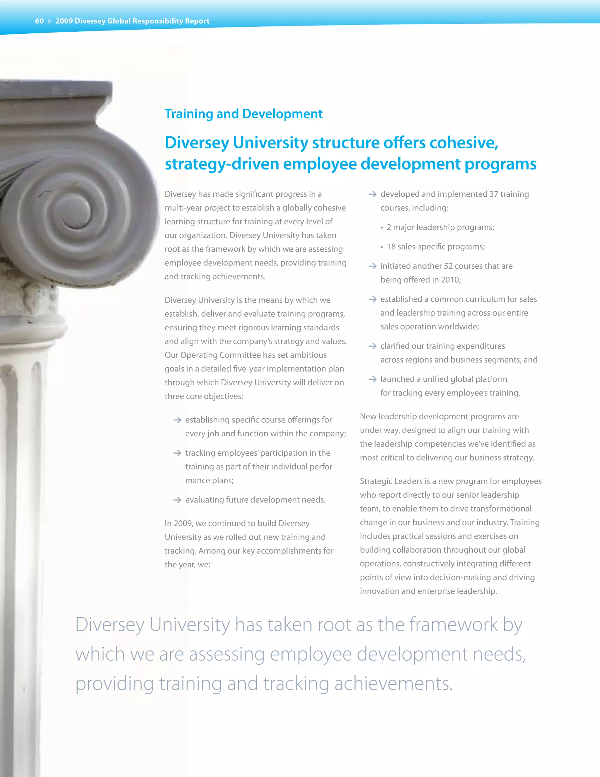 60 > 2009 Diversey Global Responsibility Report




                                  training and Development

                                  Diversey university structure offers cohesive,
                                  strategy-driven employee development programs
                                  Diversey has made significant progress in a              1 developed and implemented 37 training
                                  multi-year	project	to	establish	a	globally	cohesive	         courses, including:
                                  learning structure for training at every level of
                                                                                           	   •		2	major	leadership	programs;
                                  our organization. Diversey University has taken
                                  root as the framework by which we are assessing          	   •		18	sales-specific	programs;
                                  employee development needs, providing training           1 initiated another 52 courses that are
                                  and tracking achievements.                                   being offered in 2010;

                                  Diversey University is the means by which we             1 established a common curriculum for sales
                                  establish, deliver and evaluate training programs,           and leadership training across our entire
                                  ensuring they meet rigorous learning standards               sales operation worldwide;
                                  and align with the company’s strategy and values.
                                                                                           1 clarified our training expenditures
                                  Our Operating Committee has set ambitious
                                                                                               across regions and business segments; and
                                  goals in a detailed five-year implementation plan
                                  through which Diversey University will deliver on        1 launched a unified global platform
                                  three	core	objectives:                                       for tracking every employee’s training.


                                     1 establishing specific course offerings for        New leadership development programs are
                                        every	job	and	function	within	the	company;       under way, designed to align our training with
                                                                                         the leadership competencies we’ve identified as
                                     1 tracking employees’ participation in the
                                                                                         most critical to delivering our business strategy.
                                        training as part of their individual perfor-
                                        mance plans;                                     Strategic Leaders is a new program for employees
                                                                                         who report directly to our senior leadership
                                     1 evaluating future development needs.
                                                                                         team, to enable them to drive transformational
                                  In 2009, we continued to build Diversey                change in our business and our industry. Training
                                  University as we rolled out new training and           includes practical sessions and exercises on
                                  tracking. Among our key accomplishments for            building collaboration throughout our global
                                  the year, we:                                          operations, constructively integrating different
                                                                                         points of view into decision-making and driving
                                                                                         innovation and enterprise leadership.



          Diversey University has taken root as the framework by
          which we are assessing employee development needs,
          providing training and tracking achievements.
 