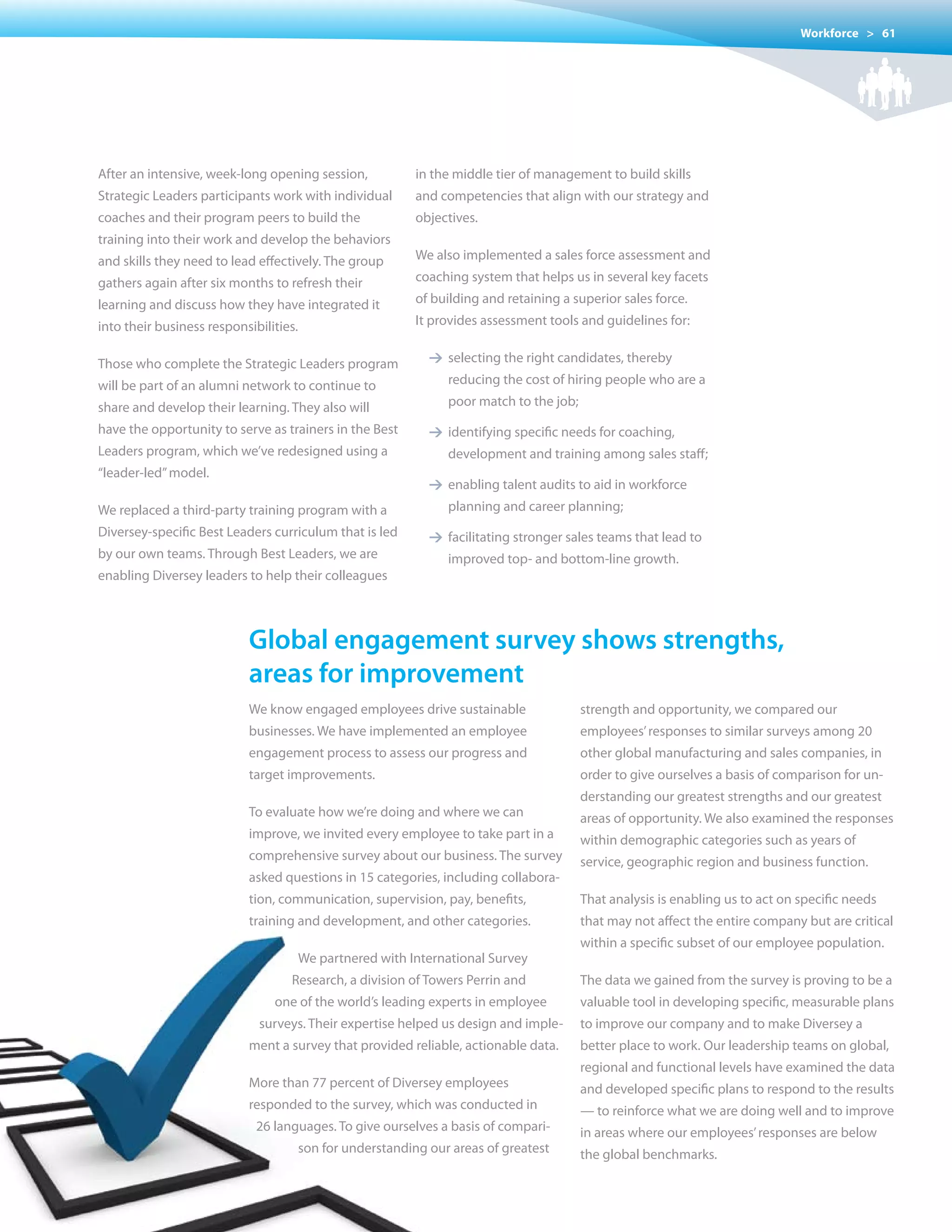 Workforce > 61




After an intensive, week-long opening session,              in the middle tier of management to build skills
Strategic Leaders participants work with individual         and competencies that align with our strategy and
coaches and their program peers to build the                objectives.		
training into their work and develop the behaviors
and skills they need to lead effectively. The group         We also implemented a sales force assessment and
gathers again after six months to refresh their             coaching system that helps us in several key facets
learning and discuss how they have integrated it            of building and retaining a superior sales force.
into their business responsibilities.                       It provides assessment tools and guidelines for:


Those who complete the Strategic Leaders program              1 selecting the right candidates, thereby
will be part of an alumni network to continue to                  reducing the cost of hiring people who are a
share and develop their learning. They also will                  poor	match	to	the	job;	
have the opportunity to serve as trainers in the Best         1 identifying specific needs for coaching,
Leaders program, which we’ve redesigned using a                   development and training among sales staff;
“leader-led” model.
                                                              1 enabling talent audits to aid in workforce
We replaced a third-party training program with a                 planning and career planning;
Diversey-specific Best Leaders curriculum that is led         1 facilitating stronger sales teams that lead to
by our own teams. Through Best Leaders, we are                    improved top- and bottom-line growth.
enabling Diversey leaders to help their colleagues



                           Global engagement survey shows strengths,
                           areas for improvement
                           We know engaged employees drive sustainable                   strength and opportunity, we compared our
                           businesses. We have implemented an employee                   employees’ responses to similar surveys among 20
                           engagement process to assess our progress and                 other global manufacturing and sales companies, in
                           target improvements.                                          order to give ourselves a basis of comparison for un-
                                                                                         derstanding our greatest strengths and our greatest
                           To evaluate how we’re doing and where we can                  areas of opportunity. We also examined the responses
                           improve, we invited every employee to take part in a          within demographic categories such as years of
                           comprehensive survey about our business. The survey           service, geographic region and business function.
                           asked questions in 15 categories, including collabora-
                           tion, communication, supervision, pay, benefits,              That analysis is enabling us to act on specific needs
                           training and development, and other categories.               that may not affect the entire company but are critical
                                                                                         within a specific subset of our employee population.
                                        We partnered with International Survey
                                   Research, a division of Towers Perrin and             The data we gained from the survey is proving to be a
                                one of the world’s leading experts in employee           valuable tool in developing specific, measurable plans
                             surveys. Their expertise helped us design and imple-        to improve our company and to make Diversey a
                           ment a survey that provided reliable, actionable data.        better place to work. Our leadership teams on global,
                                                                                         regional and functional levels have examined the data
                           More than 77 percent of Diversey employees                    and developed specific plans to respond to the results
                           responded to the survey, which was conducted in               — to reinforce what we are doing well and to improve
                             26 languages. To give ourselves a basis of compari-         in areas where our employees’ responses are below
                                        son for understanding our areas of greatest      the global benchmarks.
 