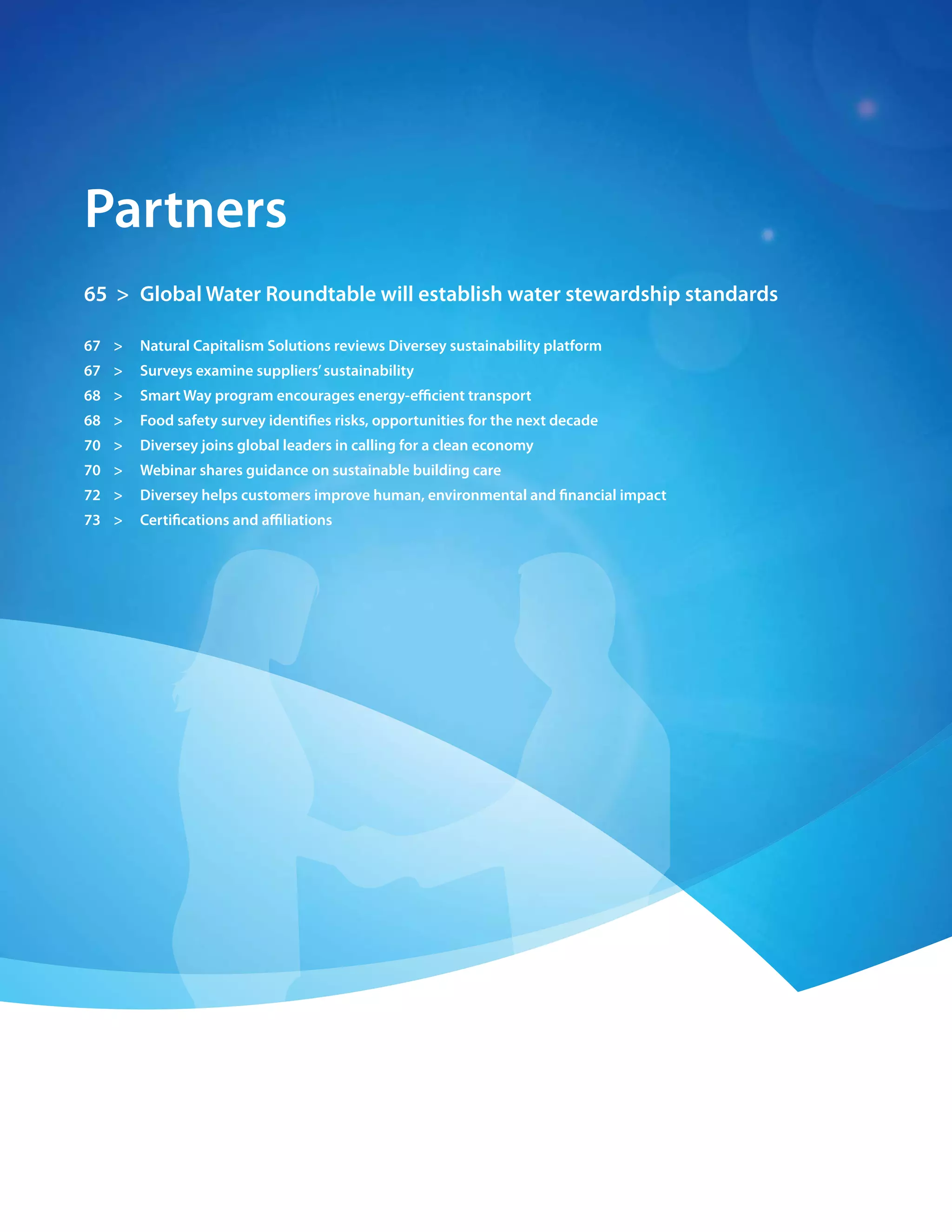 62 > 2009 Diversey Global Responsibility Report




    partners
    65 > Global Water roundtable will establish water stewardship standards

    67 >      natural capitalism solutions reviews Diversey sustainability platform
    67 >      surveys examine suppliers’ sustainability
    68 >      smart Way program encourages energy-efficient transport
    68 >      food safety survey identifies risks, opportunities for the next decade
    70 >      Diversey joins global leaders in calling for a clean economy
    70 >      Webinar shares guidance on sustainable building care
    72 >      Diversey helps customers improve human, environmental and financial impact
    73 >      certifications and affiliations
 