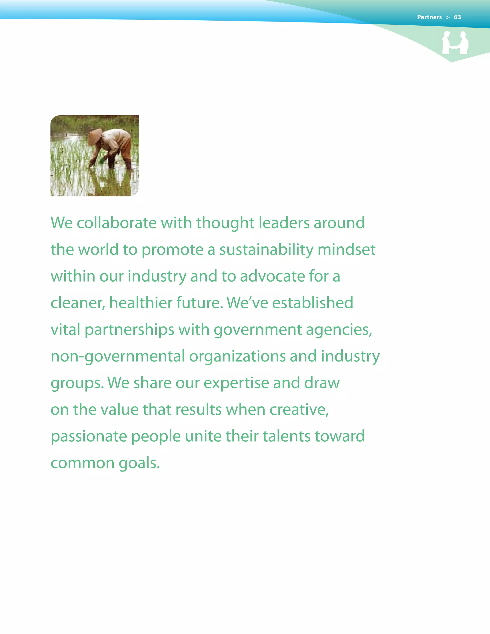 Partners > 63




We collaborate with thought leaders around
the world to promote a sustainability mindset
within our industry and to advocate for a
cleaner, healthier future. We’ve established
vital partnerships with government agencies,
non-governmental organizations and industry
groups. We share our expertise and draw
on the value that results when creative,
passionate people unite their talents toward
common goals.
 
