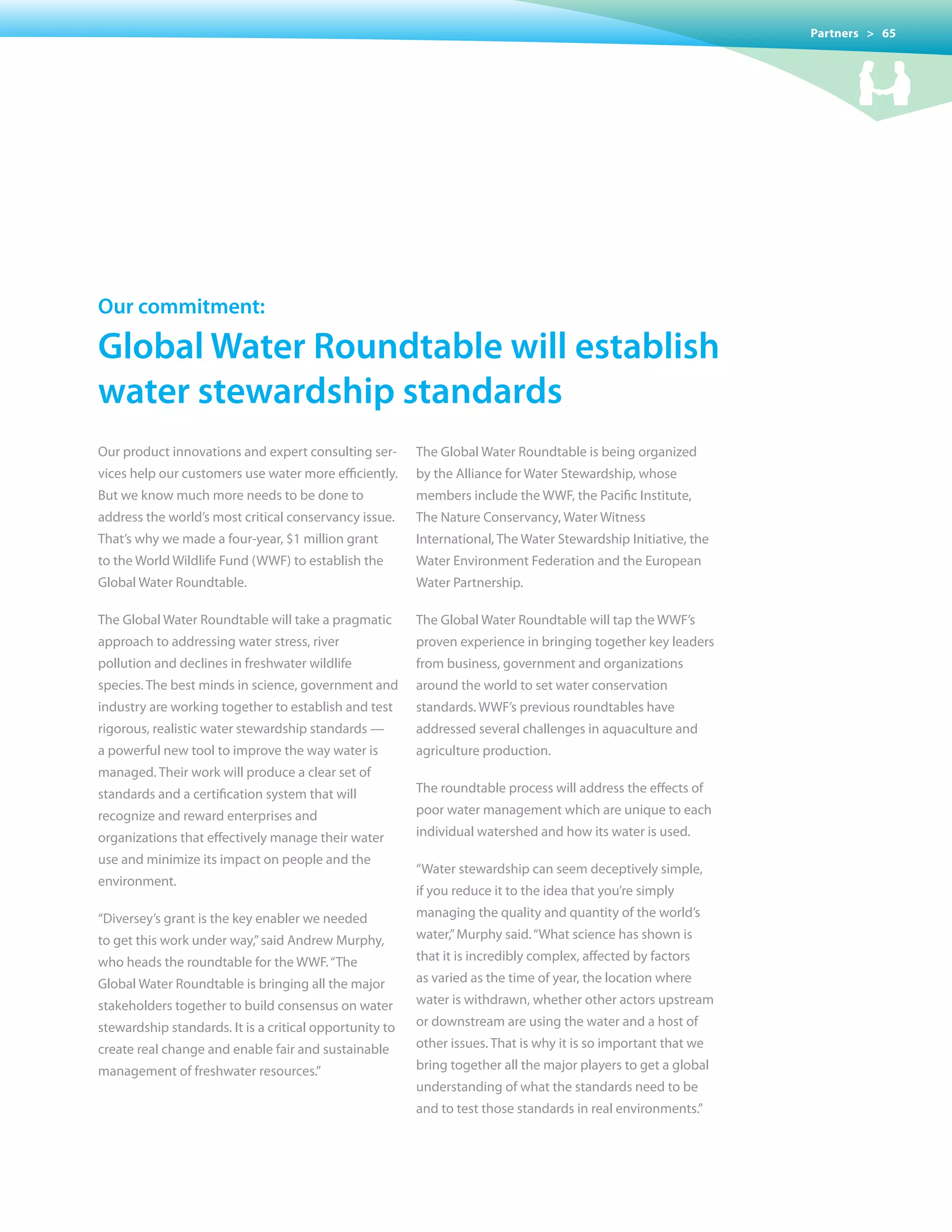 Partners > 65




our commitment:

Global Water roundtable will establish
water stewardship standards
Our product innovations and expert consulting ser-       The Global Water Roundtable is being organized
vices help our customers use water more efficiently.     by the Alliance for Water Stewardship, whose
But we know much more needs to be done to                members include the WWF, the Pacific Institute,
address the world’s most critical conservancy issue.     The Nature Conservancy, Water Witness
That’s why we made a four-year, $1 million grant         International, The Water Stewardship Initiative, the
to the World Wildlife Fund (WWF) to establish the        Water Environment Federation and the European
Global Water Roundtable.                                 Water Partnership.

The Global Water Roundtable will take a pragmatic        The Global Water Roundtable will tap the WWF’s
approach to addressing water stress, river               proven experience in bringing together key leaders
pollution and declines in freshwater wildlife            from business, government and organizations
species. The best minds in science, government and       around the world to set water conservation
industry are working together to establish and test      standards. WWF’s previous roundtables have
rigorous, realistic water stewardship standards —        addressed several challenges in aquaculture and
a powerful new tool to improve the way water is          agriculture production.
managed. Their work will produce a clear set of
standards and a certification system that will           The roundtable process will address the effects of
recognize and reward enterprises and                     poor water management which are unique to each
organizations that effectively manage their water        individual watershed and how its water is used.
use and minimize its impact on people and the
                                                         “Water stewardship can seem deceptively simple,
environment.
                                                         if you reduce it to the idea that you’re simply
“Diversey’s grant is the key enabler we needed           managing the quality and quantity of the world’s
to get this work under way,” said Andrew Murphy,         water,” Murphy said. “What science has shown is
who heads the roundtable for the WWF. “The               that it is incredibly complex, affected by factors
Global	Water	Roundtable	is	bringing	all	the	major	       as varied as the time of year, the location where
stakeholders together to build consensus on water        water is withdrawn, whether other actors upstream
stewardship standards. It is a critical opportunity to   or downstream are using the water and a host of
create real change and enable fair and sustainable       other issues. That is why it is so important that we
management of freshwater resources.”                     bring	together	all	the	major	players	to	get	a	global	
                                                         understanding of what the standards need to be
                                                         and to test those standards in real environments.”
 