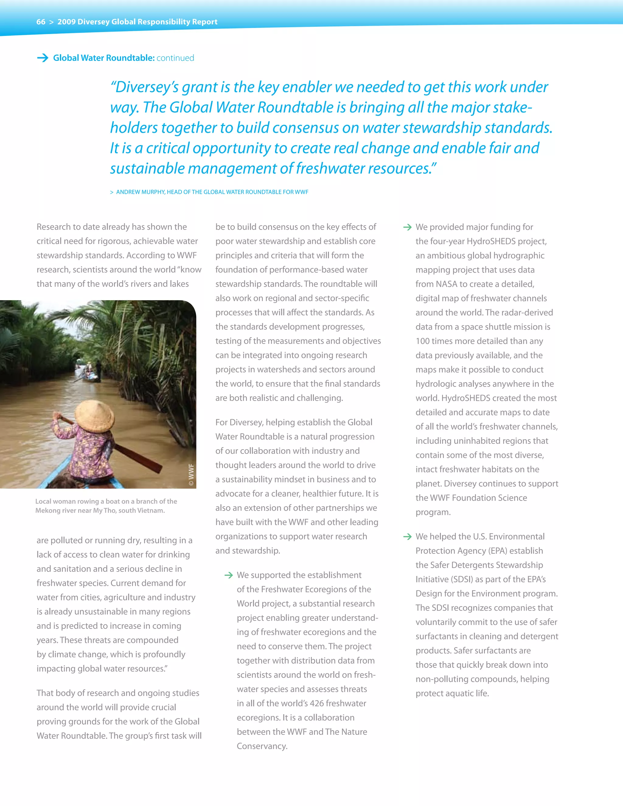 66 > 2009 Diversey Global Responsibility Report



1 Global Water roundtable: continued

                       “Diversey’s grant is the key enabler we needed to get this work under
                       way. The Global Water Roundtable is bringing all the major stake-
                       holders together to build consensus on water stewardship standards.
                       It is a critical opportunity to create real change and enable fair and
                       sustainable management of freshwater resources.”
                       > ANDREW MURPHY, HEAD OF THE GLOBAL WATER ROUNDTABLE FOR WWF




Research to date already has shown the                 be to build consensus on the key effects of       1 We	provided	major	funding	for	
critical need for rigorous, achievable water           poor water stewardship and establish core           the	four-year	HydroSHEDS	project,	
stewardship standards. According to WWF                principles and criteria that will form the          an ambitious global hydrographic
research, scientists around the world “know            foundation of performance-based water               mapping	project	that	uses	data	
that many of the world’s rivers and lakes              stewardship standards. The roundtable will          from NASA to create a detailed,
                                                       also work on regional and sector-specific           digital map of freshwater channels
                                                       processes that will affect the standards. As        around the world. The radar-derived
                                                       the standards development progresses,               data from a space shuttle mission is
                                                       testing	of	the	measurements	and	objectives	         100 times more detailed than any
                                                       can be integrated into ongoing research             data previously available, and the
                                                       projects	in	watersheds	and	sectors	around	          maps make it possible to conduct
                                                       the world, to ensure that the final standards       hydrologic analyses anywhere in the
                                                       are both realistic and challenging.                 world. HydroSHEDS created the most
                                                                                                           detailed and accurate maps to date
                                                       For Diversey, helping establish the Global          of all the world’s freshwater channels,
                                                       Water Roundtable is a natural progression           including uninhabited regions that
                                                       of our collaboration with industry and              contain some of the most diverse,
                                                       thought leaders around the world to drive           intact freshwater habitats on the
                                               © WWF




                                                       a sustainability mindset in business and to         planet. Diversey continues to support
                                                       advocate for a cleaner, healthier future. It is     the WWF Foundation Science
Local woman rowing a boat on a branch of the
mekong river near my tho, south vietnam.               also an extension of other partnerships we          program.
                                                       have built with the WWF and other leading
are polluted or running dry, resulting in a            organizations to support water research           1 We helped the U.S. Environmental
lack of access to clean water for drinking             and stewardship.                                    Protection Agency (EPA) establish
and sanitation and a serious decline in                                                                    the Safer Detergents Stewardship
                                                         1 We supported the establishment                  Initiative (SDSI) as part of the EPA’s
freshwater species. Current demand for
                                                             of the Freshwater Ecoregions of the           Design for the Environment program.
water from cities, agriculture and industry
                                                             World	project,	a	substantial	research	        The SDSI recognizes companies that
is already unsustainable in many regions
                                                             project	enabling	greater	understand-          voluntarily commit to the use of safer
and is predicted to increase in coming
                                                             ing of freshwater ecoregions and the          surfactants in cleaning and detergent
years. These threats are compounded
                                                             need	to	conserve	them.	The	project	           products. Safer surfactants are
by climate change, which is profoundly
                                                             together with distribution data from          those that quickly break down into
impacting global water resources.”
                                                             scientists around the world on fresh-         non-polluting compounds, helping
That body of research and ongoing studies                    water species and assesses threats            protect aquatic life.
around the world will provide crucial                        in all of the world’s 426 freshwater
proving grounds for the work of the Global                   ecoregions. It is a collaboration
Water Roundtable. The group’s first task will                between the WWF and The Nature
                                                             Conservancy.
 