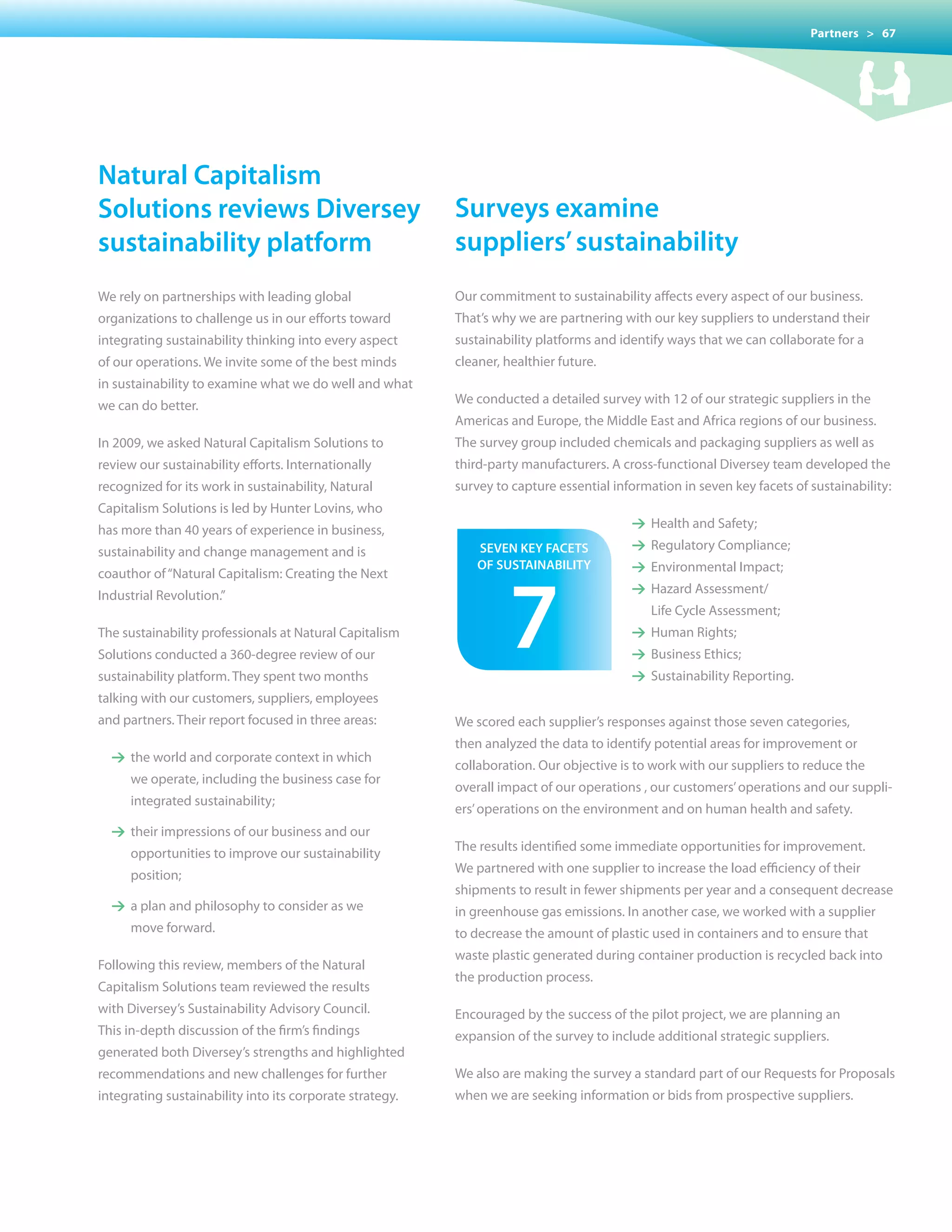 Partners > 67




natural capitalism
solutions reviews Diversey                                surveys examine
sustainability platform                                   suppliers’ sustainability
We rely on partnerships with leading global               Our commitment to sustainability affects every aspect of our business.
organizations to challenge us in our efforts toward       That’s why we are partnering with our key suppliers to understand their
integrating sustainability thinking into every aspect     sustainability platforms and identify ways that we can collaborate for a
of our operations. We invite some of the best minds       cleaner, healthier future.
in sustainability to examine what we do well and what
we can do better.                                         We conducted a detailed survey with 12 of our strategic suppliers in the
                                                          Americas and Europe, the Middle East and Africa regions of our business.
In 2009, we asked Natural Capitalism Solutions to         The survey group included chemicals and packaging suppliers as well as
review our sustainability efforts. Internationally        third-party manufacturers. A cross-functional Diversey team developed the
recognized for its work in sustainability, Natural        survey to capture essential information in seven key facets of sustainability:
Capitalism Solutions is led by Hunter Lovins, who
has more than 40 years of experience in business,                                        1 Health and Safety;

sustainability and change management and is                   seven keY facets           1 Regulatory Compliance;




                                                                   7
                                                              of sustaInaBILItY          1 Environmental Impact;
coauthor of “Natural Capitalism: Creating the Next
Industrial Revolution.”                                                                  1 Hazard Assessment/
                                                                                             Life Cycle Assessment;
The sustainability professionals at Natural Capitalism                                   1 Human Rights;
Solutions conducted a 360-degree review of our                                           1 Business Ethics;
sustainability platform. They spent two months                                           1 Sustainability Reporting.
talking with our customers, suppliers, employees
and partners. Their report focused in three areas:        We scored each supplier’s responses against those seven categories,
                                                          then analyzed the data to identify potential areas for improvement or
  1 the world and corporate context in which
                                                          collaboration.	Our	objective	is	to	work	with	our	suppliers	to	reduce	the
     we operate, including the business case for
                                                          overall impact of our operations , our customers’ operations and our suppli-
     integrated sustainability;
                                                          ers’ operations on the environment and on human health and safety.
  1 their impressions of our business and our
                                                          The results identified some immediate opportunities for improvement.
     opportunities to improve our sustainability
                                                          We partnered with one supplier to increase the load efficiency of their
     position;
                                                          shipments to result in fewer shipments per year and a consequent decrease
  1 a plan and philosophy to consider as we               in greenhouse gas emissions. In another case, we worked with a supplier
     move forward.                                        to decrease the amount of plastic used in containers and to ensure that
                                                          waste plastic generated during container production is recycled back into
Following this review, members of the Natural
                                                          the production process.
Capitalism Solutions team reviewed the results
with Diversey’s Sustainability Advisory Council.          Encouraged	by	the	success	of	the	pilot	project,	we	are	planning	an
This in-depth discussion of the firm’s findings           expansion of the survey to include additional strategic suppliers.
generated both Diversey’s strengths and highlighted
recommendations and new challenges for further            We also are making the survey a standard part of our Requests for Proposals
integrating sustainability into its corporate strategy.   when we are seeking information or bids from prospective suppliers.
 