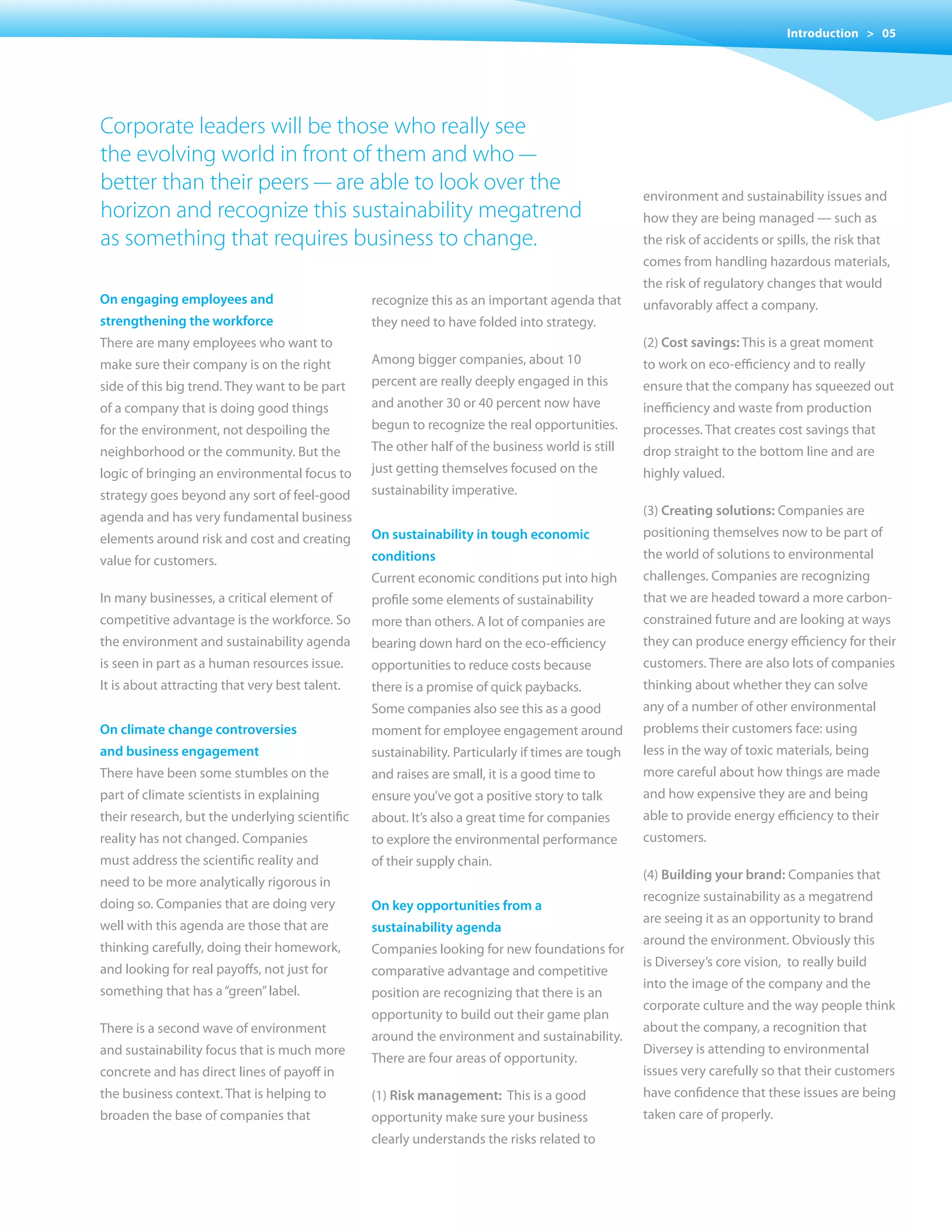 Introduction > 05




Corporate leaders will be those who really see
the evolving world in front of them and who —
better than their peers — are able to look over the                                               environment and sustainability issues and
horizon and recognize this sustainability megatrend                                               how they are being managed — such as
as something that requires business to change.                                                    the risk of accidents or spills, the risk that
                                                                                                  comes from handling hazardous materials,
                                                                                                  the risk of regulatory changes that would
on engaging employees and                       recognize this as an important agenda that        unfavorably affect a company.
strengthening the workforce                     they need to have folded into strategy.
There are many employees who want to                                                              (2) cost savings: This is a great moment
make sure their company is on the right         Among bigger companies, about 10                  to work on eco-efficiency and to really
side of this big trend. They want to be part    percent are really deeply engaged in this         ensure that the company has squeezed out
of a company that is doing good things          and another 30 or 40 percent now have             inefficiency and waste from production
for the environment, not despoiling the         begun to recognize the real opportunities.        processes. That creates cost savings that
neighborhood or the community. But the          The other half of the business world is still     drop straight to the bottom line and are
logic of bringing an environmental focus to     just	getting	themselves	focused	on	the	           highly valued.
strategy goes beyond any sort of feel-good      sustainability imperative.
agenda and has very fundamental business                                                          (3) creating solutions: Companies are

elements around risk and cost and creating      on sustainability in tough economic               positioning themselves now to be part of

value for customers.                            conditions                                        the world of solutions to environmental
                                                Current economic conditions put into high         challenges. Companies are recognizing
In many businesses, a critical element of       profile some elements of sustainability           that we are headed toward a more carbon-
competitive advantage is the workforce. So      more than others. A lot of companies are          constrained future and are looking at ways
the environment and sustainability agenda       bearing down hard on the eco-efficiency           they can produce energy efficiency for their
is seen in part as a human resources issue.     opportunities to reduce costs because             customers. There are also lots of companies
It is about attracting that very best talent.   there is a promise of quick paybacks.             thinking about whether they can solve
                                                Some companies also see this as a good            any of a number of other environmental
on climate change controversies                 moment for employee engagement around             problems their customers face: using
and business engagement                         sustainability. Particularly if times are tough   less in the way of toxic materials, being
There have been some stumbles on the            and raises are small, it is a good time to        more careful about how things are made
part of climate scientists in explaining        ensure you’ve got a positive story to talk        and how expensive they are and being
their research, but the underlying scientific   about. It’s also a great time for companies       able to provide energy efficiency to their
reality has not changed. Companies              to explore the environmental performance          customers.
must address the scientific reality and         of their supply chain.
                                                                                                  (4) Building your brand: Companies that
need to be more analytically rigorous in
                                                                                                  recognize sustainability as a megatrend
doing so. Companies that are doing very         on key opportunities from a
                                                                                                  are seeing it as an opportunity to brand
well with this agenda are those that are        sustainability agenda
                                                                                                  around the environment. Obviously this
thinking carefully, doing their homework,       Companies looking for new foundations for
                                                                                                  is Diversey’s core vision, to really build
and	looking	for	real	payoffs,	not	just	for	     comparative advantage and competitive
                                                                                                  into the image of the company and the
something that has a “green” label.             position are recognizing that there is an
                                                                                                  corporate culture and the way people think
                                                opportunity to build out their game plan
There is a second wave of environment                                                             about the company, a recognition that
                                                around the environment and sustainability.
and sustainability focus that is much more                                                        Diversey is attending to environmental
                                                There are four areas of opportunity.
concrete and has direct lines of payoff in                                                        issues very carefully so that their customers
the business context. That is helping to        (1) risk management: This is a good               have confidence that these issues are being
broaden the base of companies that              opportunity make sure your business               taken care of properly.
                                                clearly understands the risks related to
 