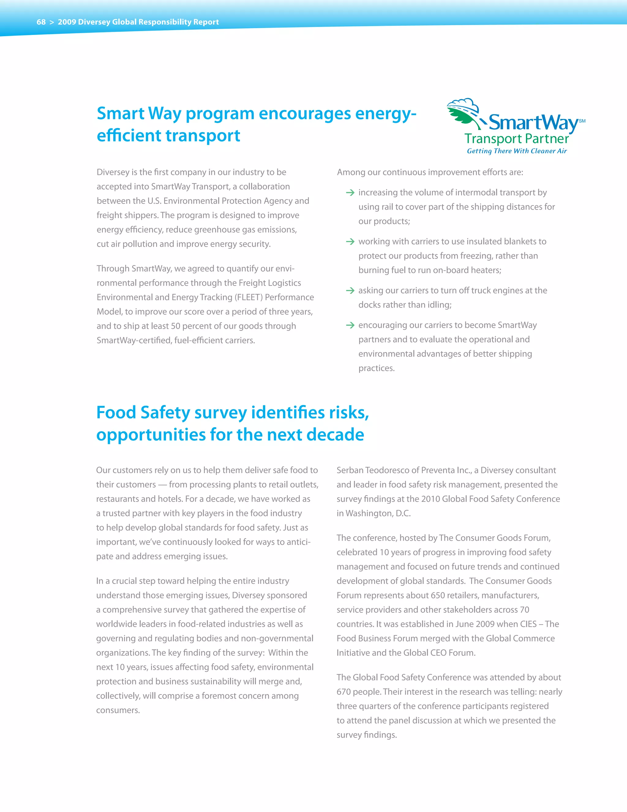 68 > 2009 Diversey Global Responsibility Report




               smart Way program encourages energy-                                                                                           SM



               efficient transport
               Diversey is the first company in our industry to be           Among our continuous improvement efforts are:
               accepted into SmartWay Transport, a collaboration
                                                                               1 increasing the volume of intermodal transport by
               between the U.S. Environmental Protection Agency and
                                                                                  using rail to cover part of the shipping distances for
               freight shippers. The program is designed to improve
                                                                                  our products;
               energy efficiency, reduce greenhouse gas emissions,
               cut air pollution and improve energy security.                  1 working with carriers to use insulated blankets to
                                                                                  protect our products from freezing, rather than
               Through SmartWay, we agreed to quantify our envi-                  burning fuel to run on-board heaters;
               ronmental performance through the Freight Logistics
                                                                               1 asking our carriers to turn off truck engines at the
               Environmental and Energy Tracking (FLEET) Performance
                                                                                  docks rather than idling;
               Model, to improve our score over a period of three years,
               and to ship at least 50 percent of our goods through            1 encouraging our carriers to become SmartWay
               SmartWay-certified, fuel-efficient carriers.                       partners and to evaluate the operational and
                                                                                  environmental advantages of better shipping
                                                                                  practices.




               food safety survey identifies risks,
               opportunities for the next decade
               Our customers rely on us to help them deliver safe food to    Serban Teodoresco of Preventa Inc., a Diversey consultant
               their customers — from processing plants to retail outlets,   and leader in food safety risk management, presented the
               restaurants and hotels. For a decade, we have worked as       survey findings at the 2010 Global Food Safety Conference
               a trusted partner with key players in the food industry       in Washington, D.C.
               to help develop global standards for food safety. Just as
               important, we’ve continuously looked for ways to antici-      The conference, hosted by The Consumer Goods Forum,
               pate and address emerging issues.                             celebrated 10 years of progress in improving food safety
                                                                             management and focused on future trends and continued
               In a crucial step toward helping the entire industry          development of global standards. The Consumer Goods
               understand those emerging issues, Diversey sponsored          Forum represents about 650 retailers, manufacturers,
               a comprehensive survey that gathered the expertise of         service providers and other stakeholders across 70
               worldwide leaders in food-related industries as well as       countries. It was established in June 2009 when CIES – The
               governing and regulating bodies and non-governmental          Food Business Forum merged with the Global Commerce
               organizations. The key finding of the survey: Within the      Initiative and the Global CEO Forum.
               next 10 years, issues affecting food safety, environmental
               protection and business sustainability will merge and,        The Global Food Safety Conference was attended by about
               collectively, will comprise a foremost concern among          670 people. Their interest in the research was telling: nearly
               consumers.                                                    three quarters of the conference participants registered
                                                                             to attend the panel discussion at which we presented the
                                                                             survey findings.
 