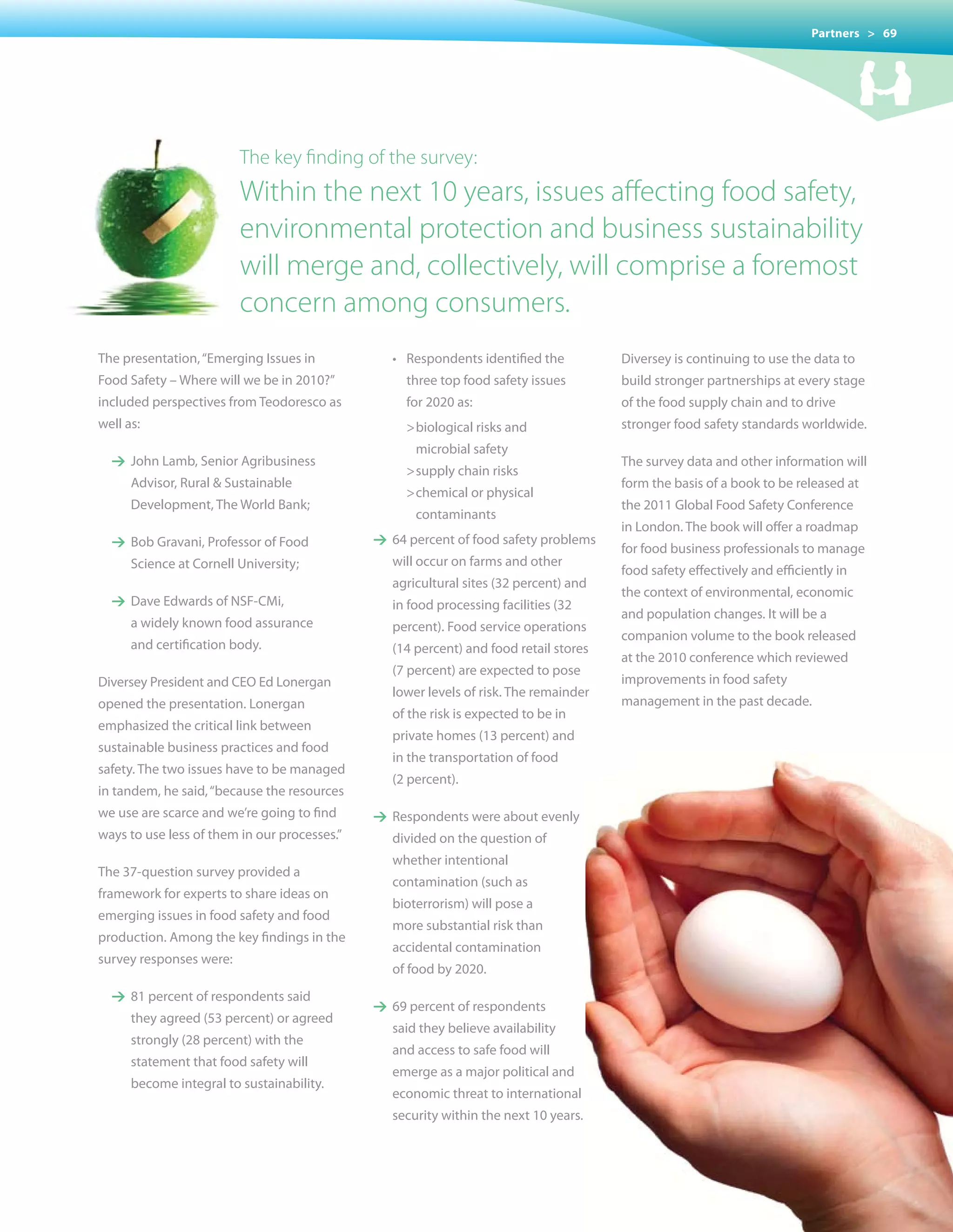 Partners > 69




                         The key finding of the survey:
                         Within the next 10 years, issues affecting food safety,
                         environmental protection and business sustainability
                         will merge and, collectively, will comprise a foremost
                         concern among consumers.
The presentation, “Emerging Issues in         	   •	 Respondents	identified	the         Diversey is continuing to use the data to
Food Safety – Where will we be in 2010?”            three top food safety issues        build stronger partnerships at every stage
included perspectives from Teodoresco as            for 2020 as:                        of the food supply chain and to drive
well as:                                            > biological risks and              stronger food safety standards worldwide.
                                                      microbial safety
  1 John Lamb, Senior Agribusiness                                                      The survey data and other information will
                                                    > supply chain risks
      Advisor, Rural & Sustainable                                                      form the basis of a book to be released at
                                                    > chemical or physical
      Development, The World Bank;                                                      the 2011 Global Food Safety Conference
                                                      contaminants
                                                                                        in London. The book will offer a roadmap
  1 Bob Gravani, Professor of Food            1 64 percent of food safety problems
                                                                                        for food business professionals to manage
      Science at Cornell University;              will occur on farms and other
                                                                                        food safety effectively and efficiently in
                                                  agricultural sites (32 percent) and
                                                                                        the context of environmental, economic
  1 Dave Edwards of NSF-CMi,                      in food processing facilities (32
                                                                                        and population changes. It will be a
      a widely known food assurance               percent). Food service operations
                                                                                        companion volume to the book released
      and certification body.                     (14 percent) and food retail stores
                                                                                        at the 2010 conference which reviewed
                                                  (7 percent) are expected to pose
Diversey President and CEO Ed Lonergan                                                  improvements in food safety
                                                  lower levels of risk. The remainder
opened the presentation. Lonergan                                                       management in the past decade.
                                                  of the risk is expected to be in
emphasized the critical link between
                                                  private homes (13 percent) and
sustainable business practices and food
                                                  in the transportation of food
safety. The two issues have to be managed
                                                  (2 percent).
in tandem, he said, “because the resources
we use are scarce and we’re going to find     1 Respondents were about evenly
ways to use less of them in our processes.”       divided on the question of
                                                  whether intentional
The 37-question survey provided a
                                                  contamination (such as
framework for experts to share ideas on
                                                  bioterrorism) will pose a
emerging issues in food safety and food
                                                  more substantial risk than
production. Among the key findings in the
                                                  accidental contamination
survey responses were:
                                                  of food by 2020.
  1 81 percent of respondents said
                                              1 69 percent of respondents
      they agreed (53 percent) or agreed
                                                  said they believe availability
      strongly (28 percent) with the
                                                  and access to safe food will
      statement that food safety will
                                                  emerge	as	a	major	political	and	
      become integral to sustainability.
                                                  economic threat to international
                                                  security within the next 10 years.
 