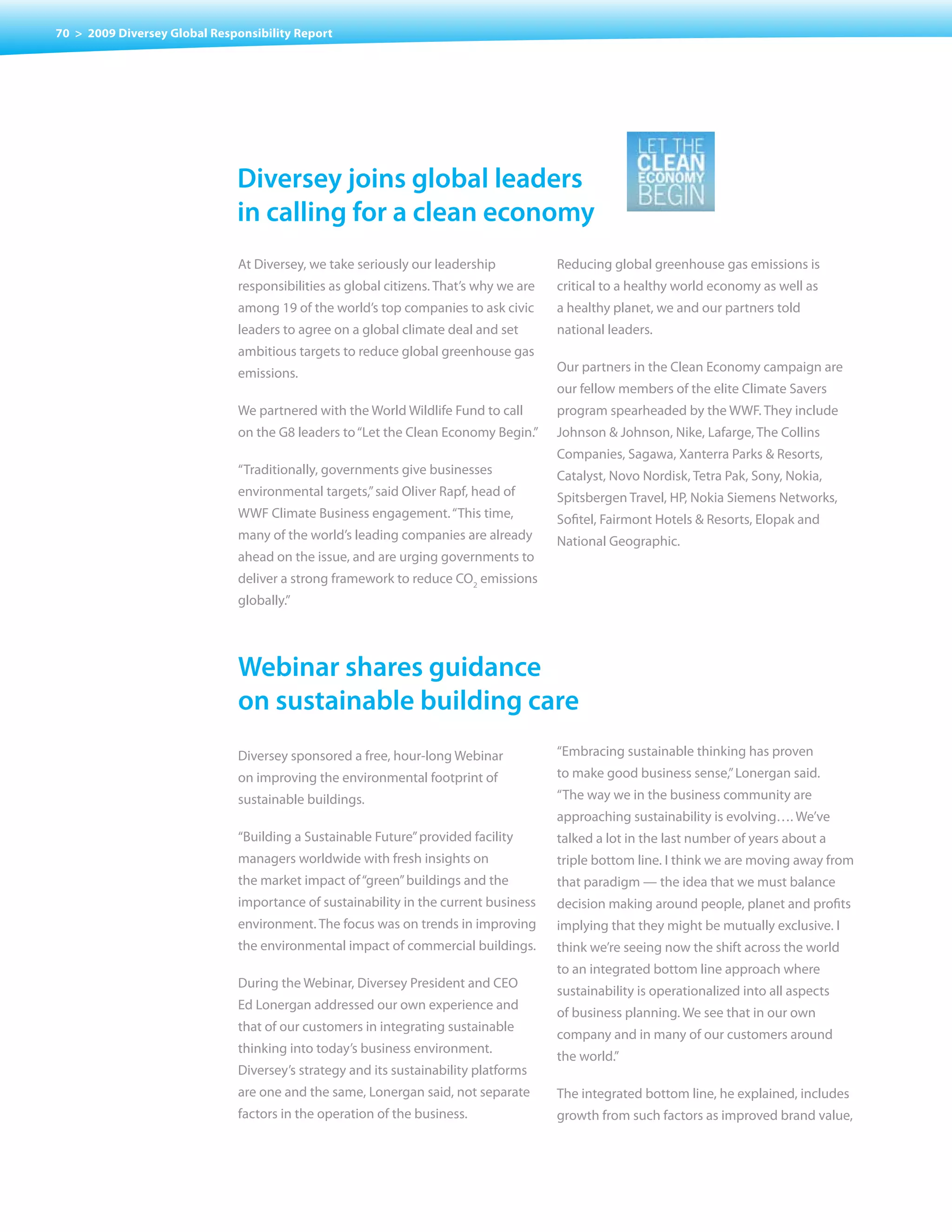 70 > 2009 Diversey Global Responsibility Report




                              Diversey joins global leaders
                              in calling for a clean economy
                              At Diversey, we take seriously our leadership            Reducing global greenhouse gas emissions is
                              responsibilities as global citizens. That’s why we are   critical to a healthy world economy as well as
                              among 19 of the world’s top companies to ask civic       a healthy planet, we and our partners told
                              leaders to agree on a global climate deal and set        national leaders.
                              ambitious targets to reduce global greenhouse gas
                              emissions.                                               Our partners in the Clean Economy campaign are
                                                                                       our fellow members of the elite Climate Savers
                              We partnered with the World Wildlife Fund to call        program spearheaded by the WWF. They include
                              on the G8 leaders to “Let the Clean Economy Begin.”      Johnson & Johnson, Nike, Lafarge, The Collins
                                                                                       Companies, Sagawa, Xanterra Parks & Resorts,
                              “Traditionally, governments give businesses              Catalyst, Novo Nordisk, Tetra Pak, Sony, Nokia,
                              environmental targets,” said Oliver Rapf, head of        Spitsbergen Travel, HP, Nokia Siemens Networks,
                              WWF Climate Business engagement. “This time,             Sofitel, Fairmont Hotels & Resorts, Elopak and
                              many of the world’s leading companies are already        National Geographic.
                              ahead on the issue, and are urging governments to
                              deliver a strong framework to reduce CO2 emissions
                              globally.”




                              Webinar shares guidance
                              on sustainable building care
                              Diversey sponsored a free, hour-long Webinar             “Embracing sustainable thinking has proven
                              on improving the environmental footprint of              to make good business sense,” Lonergan said.
                              sustainable buildings.                                   “The way we in the business community are
                                                                                       approaching sustainability is evolving…. We’ve
                              “Building a Sustainable Future” provided facility        talked a lot in the last number of years about a
                              managers worldwide with fresh insights on                triple bottom line. I think we are moving away from
                              the market impact of “green” buildings and the           that paradigm — the idea that we must balance
                              importance of sustainability in the current business     decision making around people, planet and profits
                              environment. The focus was on trends in improving        implying that they might be mutually exclusive. I
                              the environmental impact of commercial buildings.        think we’re seeing now the shift across the world
                                                                                       to an integrated bottom line approach where
                              During the Webinar, Diversey President and CEO
                                                                                       sustainability is operationalized into all aspects
                              Ed Lonergan addressed our own experience and
                                                                                       of business planning. We see that in our own
                              that of our customers in integrating sustainable
                                                                                       company and in many of our customers around
                              thinking into today’s business environment.
                                                                                       the world.”
                              Diversey’s strategy and its sustainability platforms
                              are one and the same, Lonergan said, not separate        The integrated bottom line, he explained, includes
                              factors in the operation of the business.                growth from such factors as improved brand value,
 