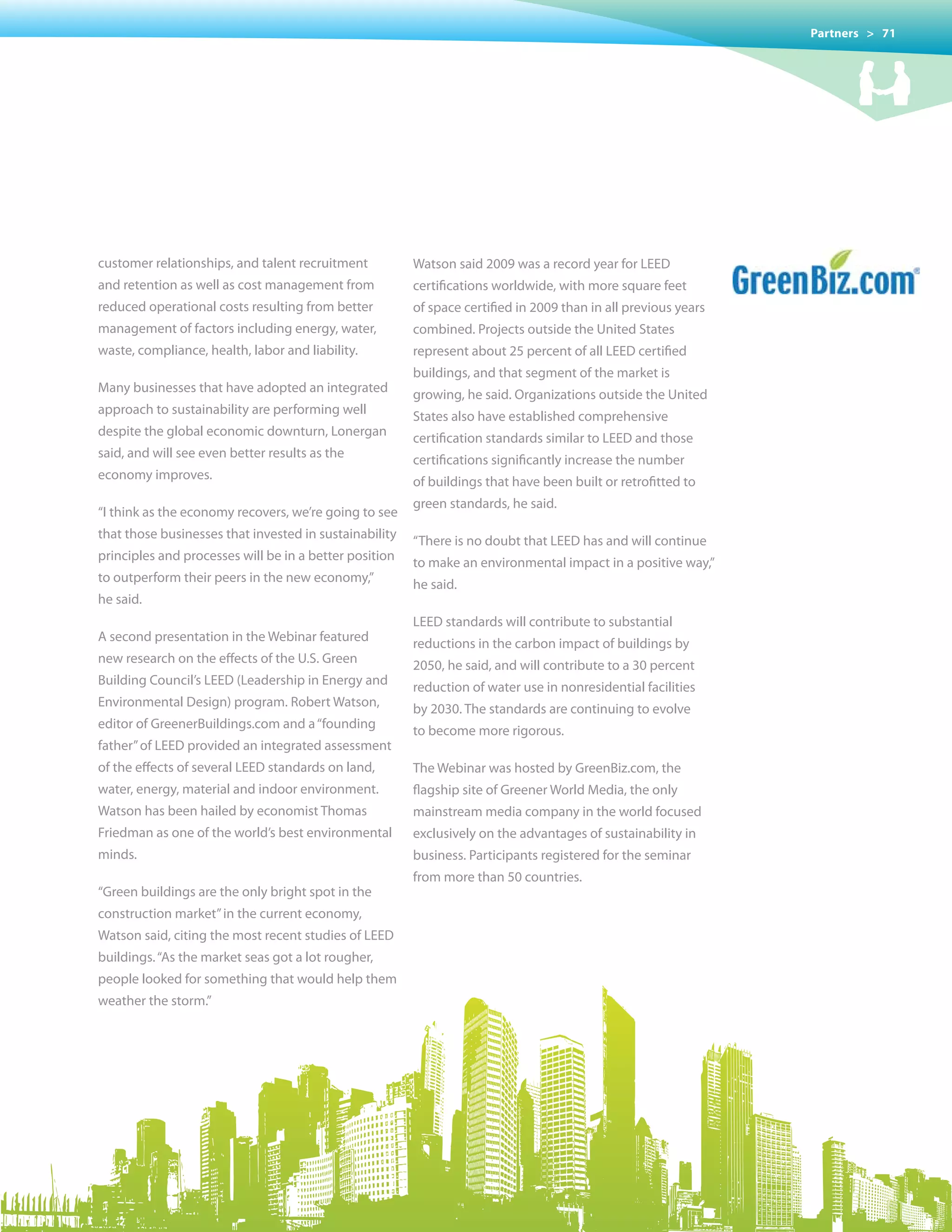 Partners > 71




customer relationships, and talent recruitment          Watson said 2009 was a record year for LEED
and retention as well as cost management from           certifications worldwide, with more square feet
reduced operational costs resulting from better         of space certified in 2009 than in all previous years
management of factors including energy, water,          combined.	Projects	outside	the	United	States
waste, compliance, health, labor and liability.         represent about 25 percent of all LEED certified
                                                        buildings, and that segment of the market is
Many businesses that have adopted an integrated         growing, he said. Organizations outside the United
approach to sustainability are performing well          States also have established comprehensive
despite the global economic downturn, Lonergan          certification standards similar to LEED and those
said, and will see even better results as the           certifications significantly increase the number
economy improves.                                       of buildings that have been built or retrofitted to
                                                        green standards, he said.
“I think as the economy recovers, we’re going to see
that those businesses that invested in sustainability   “There is no doubt that LEED has and will continue
principles and processes will be in a better position   to make an environmental impact in a positive way,”
to outperform their peers in the new economy,”          he said.
he said.
                                                        LEED standards will contribute to substantial
A second presentation in the Webinar featured           reductions in the carbon impact of buildings by
new research on the effects of the U.S. Green           2050, he said, and will contribute to a 30 percent
Building Council’s LEED (Leadership in Energy and       reduction of water use in nonresidential facilities
Environmental Design) program. Robert Watson,           by 2030. The standards are continuing to evolve
editor of GreenerBuildings.com and a “founding          to become more rigorous.
father” of LEED provided an integrated assessment
of the effects of several LEED standards on land,       The Webinar was hosted by GreenBiz.com, the
water, energy, material and indoor environment.         flagship site of Greener World Media, the only
Watson has been hailed by economist Thomas              mainstream media company in the world focused
Friedman as one of the world’s best environmental       exclusively on the advantages of sustainability in
minds.                                                  business. Participants registered for the seminar
                                                        from more than 50 countries.
“Green buildings are the only bright spot in the
construction market” in the current economy,
Watson said, citing the most recent studies of LEED
buildings. “As the market seas got a lot rougher,
people looked for something that would help them
weather the storm.”
 