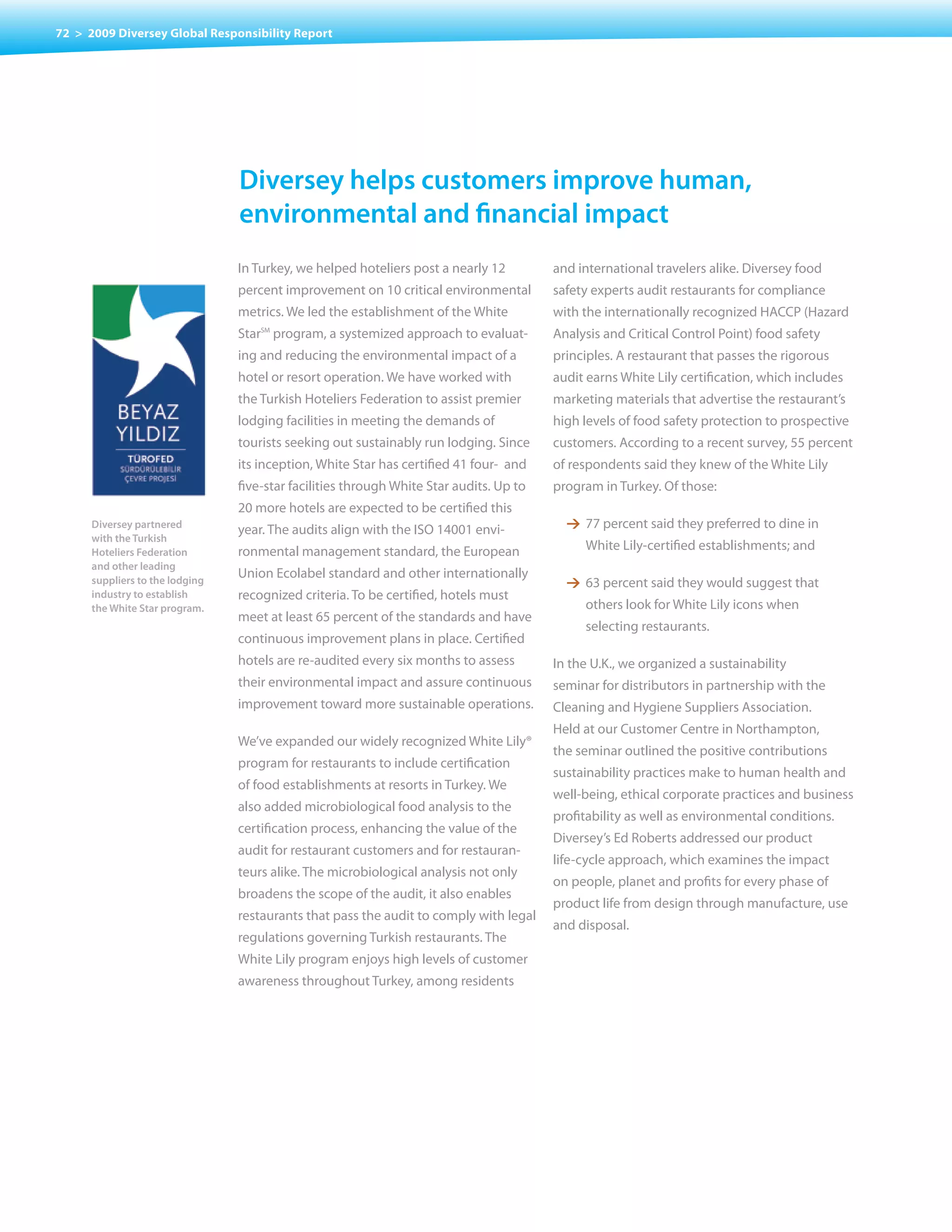 72 > 2009 Diversey Global Responsibility Report




                                 Diversey helps customers improve human,
                                 environmental and financial impact
                                 In Turkey, we helped hoteliers post a nearly 12         and international travelers alike. Diversey food
                                 percent improvement on 10 critical environmental        safety experts audit restaurants for compliance
                                 metrics. We led the establishment of the White          with the internationally recognized HACCP (Hazard
                                 Star program, a systemized approach to evaluat-
                                     SM
                                                                                         Analysis and Critical Control Point) food safety
                                 ing and reducing the environmental impact of a          principles. A restaurant that passes the rigorous
                                 hotel or resort operation. We have worked with          audit earns White Lily certification, which includes
                                 the Turkish Hoteliers Federation to assist premier      marketing materials that advertise the restaurant’s
                                 lodging facilities in meeting the demands of            high levels of food safety protection to prospective
                                 tourists seeking out sustainably run lodging. Since     customers. According to a recent survey, 55 percent
                                 its inception, White Star has certified 41 four- and    of respondents said they knew of the White Lily
                                 five-star facilities through White Star audits. Up to   program in Turkey. Of those:
                                 20 more hotels are expected to be certified this
      Diversey partnered
                                 year. The audits align with the ISO 14001 envi-           1 77 percent said they preferred to dine in
      with the Turkish
      Hoteliers Federation       ronmental management standard, the European                  White Lily-certified establishments; and
      and other leading
      suppliers to the lodging
                                 Union Ecolabel standard and other internationally
                                                                                           1 63 percent said they would suggest that
      industry to establish      recognized criteria. To be certified, hotels must
      the White Star program.                                                                 others look for White Lily icons when
                                 meet at least 65 percent of the standards and have
                                                                                              selecting restaurants.
                                 continuous improvement plans in place. Certified
                                 hotels are re-audited every six months to assess        In the U.K., we organized a sustainability
                                 their environmental impact and assure continuous        seminar for distributors in partnership with the
                                 improvement toward more sustainable operations.         Cleaning and Hygiene Suppliers Association.
                                                                                         Held at our Customer Centre in Northampton,
                                 We’ve expanded our widely recognized White Lily®
                                                                                         the seminar outlined the positive contributions
                                 program for restaurants to include certification
                                                                                         sustainability practices make to human health and
                                 of food establishments at resorts in Turkey. We
                                                                                         well-being, ethical corporate practices and business
                                 also added microbiological food analysis to the
                                                                                         profitability as well as environmental conditions.
                                 certification process, enhancing the value of the
                                                                                         Diversey’s Ed Roberts addressed our product
                                 audit for restaurant customers and for restauran-
                                                                                         life-cycle approach, which examines the impact
                                 teurs alike. The microbiological analysis not only
                                                                                         on people, planet and profits for every phase of
                                 broadens the scope of the audit, it also enables
                                                                                         product life from design through manufacture, use
                                 restaurants that pass the audit to comply with legal
                                                                                         and disposal.
                                 regulations governing Turkish restaurants. The
                                 White	Lily	program	enjoys	high	levels	of	customer	
                                 awareness throughout Turkey, among residents
 