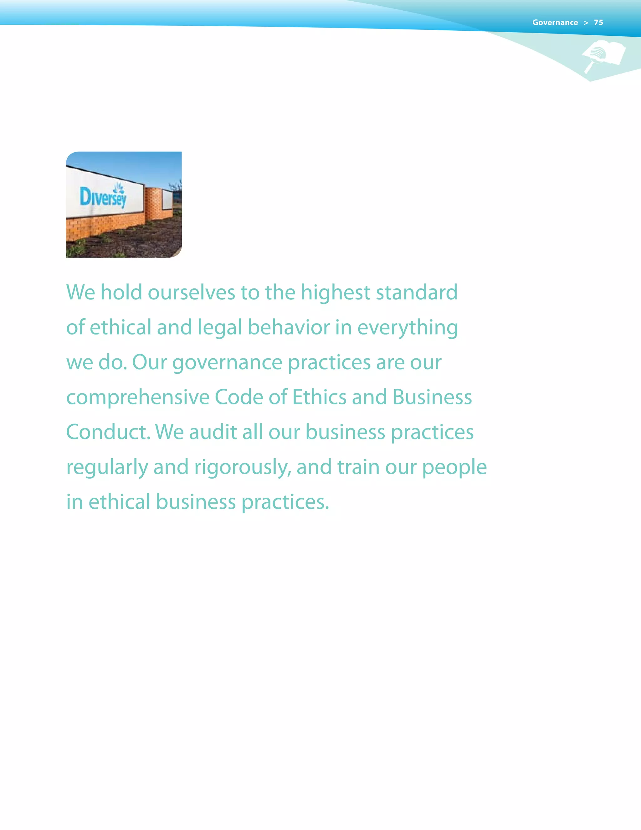 Governance > 75




We hold ourselves to the highest standard
of ethical and legal behavior in everything
we do. Our governance practices are our
comprehensive Code of Ethics and Business
Conduct. We audit all our business practices
regularly and rigorously, and train our people
in ethical business practices.
 