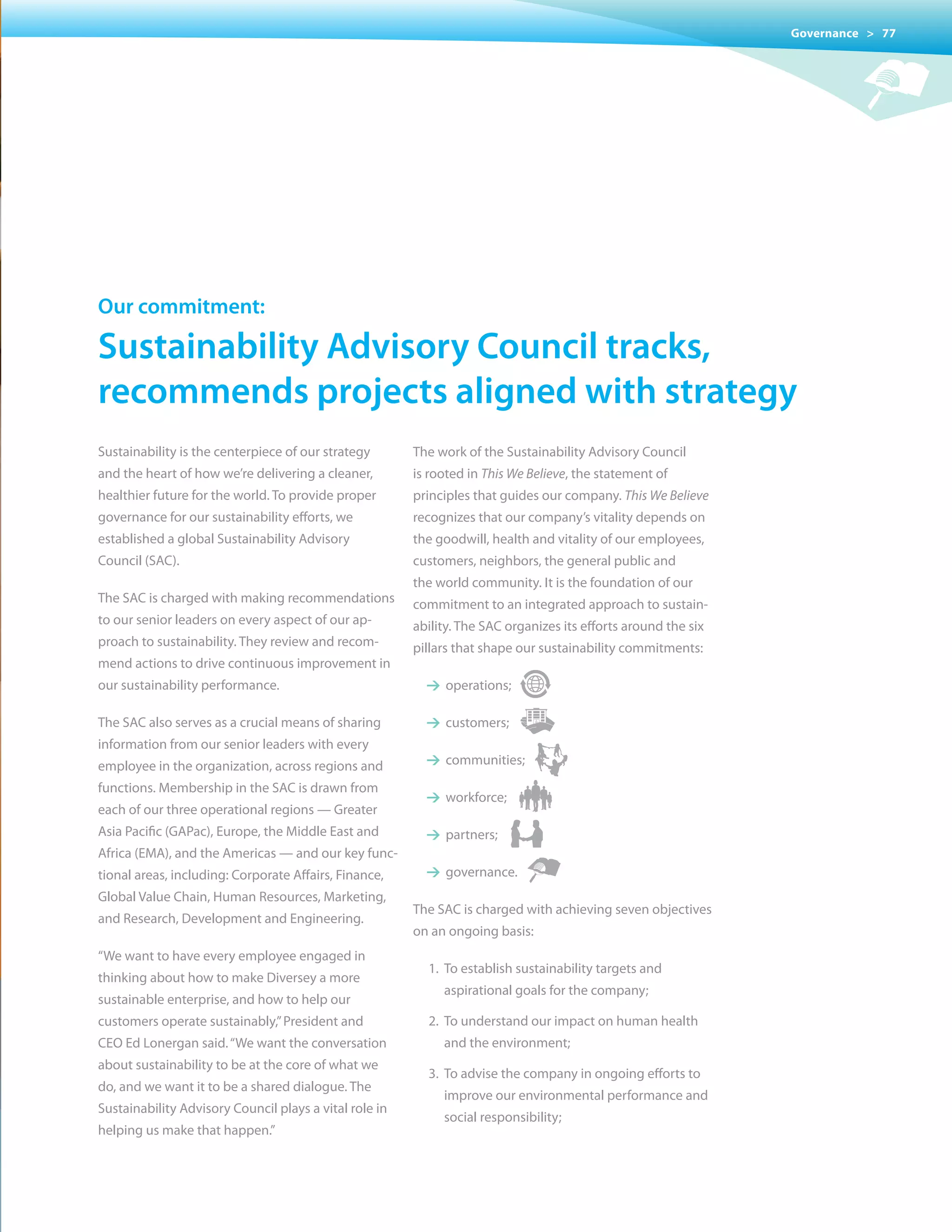 Governance > 77




our commitment:

sustainability advisory council tracks,
recommends projects aligned with strategy
Sustainability is the centerpiece of our strategy       The work of the Sustainability Advisory Council
and the heart of how we’re delivering a cleaner,        is rooted in This We Believe, the statement of
healthier future for the world. To provide proper       principles that guides our company. This We Believe
governance for our sustainability efforts, we           recognizes that our company’s vitality depends on
established a global Sustainability Advisory            the goodwill, health and vitality of our employees,
Council (SAC).                                          customers, neighbors, the general public and
                                                        the world community. It is the foundation of our
The SAC is charged with making recommendations          commitment to an integrated approach to sustain-
to our senior leaders on every aspect of our ap-        ability. The SAC organizes its efforts around the six
proach to sustainability. They review and recom-        pillars that shape our sustainability commitments:
mend actions to drive continuous improvement in
our sustainability performance.                           1 operations;

The SAC also serves as a crucial means of sharing         1 customers;
information from our senior leaders with every
employee in the organization, across regions and          1 communities;
functions. Membership in the SAC is drawn from
                                                          1 workforce;
each of our three operational regions — Greater
Asia Pacific (GAPac), Europe, the Middle East and         1 partners;
Africa (EMA), and the Americas — and our key func-
tional areas, including: Corporate Affairs, Finance,      1 governance.
Global value Chain, Human Resources, Marketing,
                                                        The	SAC	is	charged	with	achieving	seven	objectives	
and Research, Development and Engineering.
                                                        on an ongoing basis:
“We want to have every employee engaged in
                                                          1. To establish sustainability targets and
thinking about how to make Diversey a more
                                                             aspirational goals for the company;
sustainable enterprise, and how to help our
customers operate sustainably,” President and             2. To understand our impact on human health
CEO Ed Lonergan said. “We want the conversation              and the environment;
about sustainability to be at the core of what we
                                                          3. To advise the company in ongoing efforts to
do, and we want it to be a shared dialogue. The
                                                             improve our environmental performance and
Sustainability Advisory Council plays a vital role in
                                                             social responsibility;
helping us make that happen.”
 