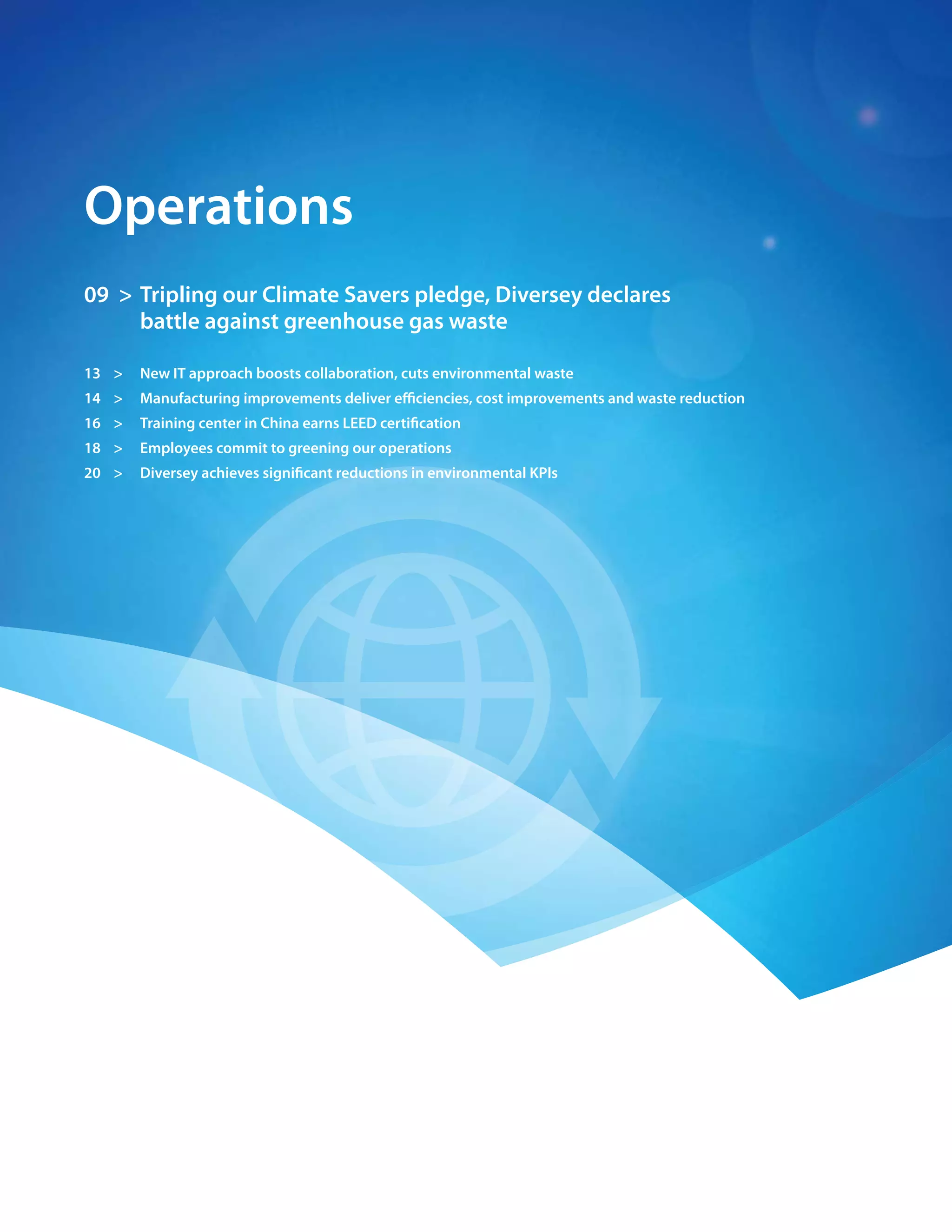 06 > 2009 Diversey Global Responsibility Report




    operations
    09 > tripling our climate savers pledge, Diversey declares
         battle against greenhouse gas waste

    13 >      new It approach boosts collaboration, cuts environmental waste
    14 >      manufacturing improvements deliver efficiencies, cost improvements and waste reduction
    16 >      training center in china earns LeeD certification
    18 >      employees commit to greening our operations
    20 >      Diversey achieves significant reductions in environmental kpIs
 