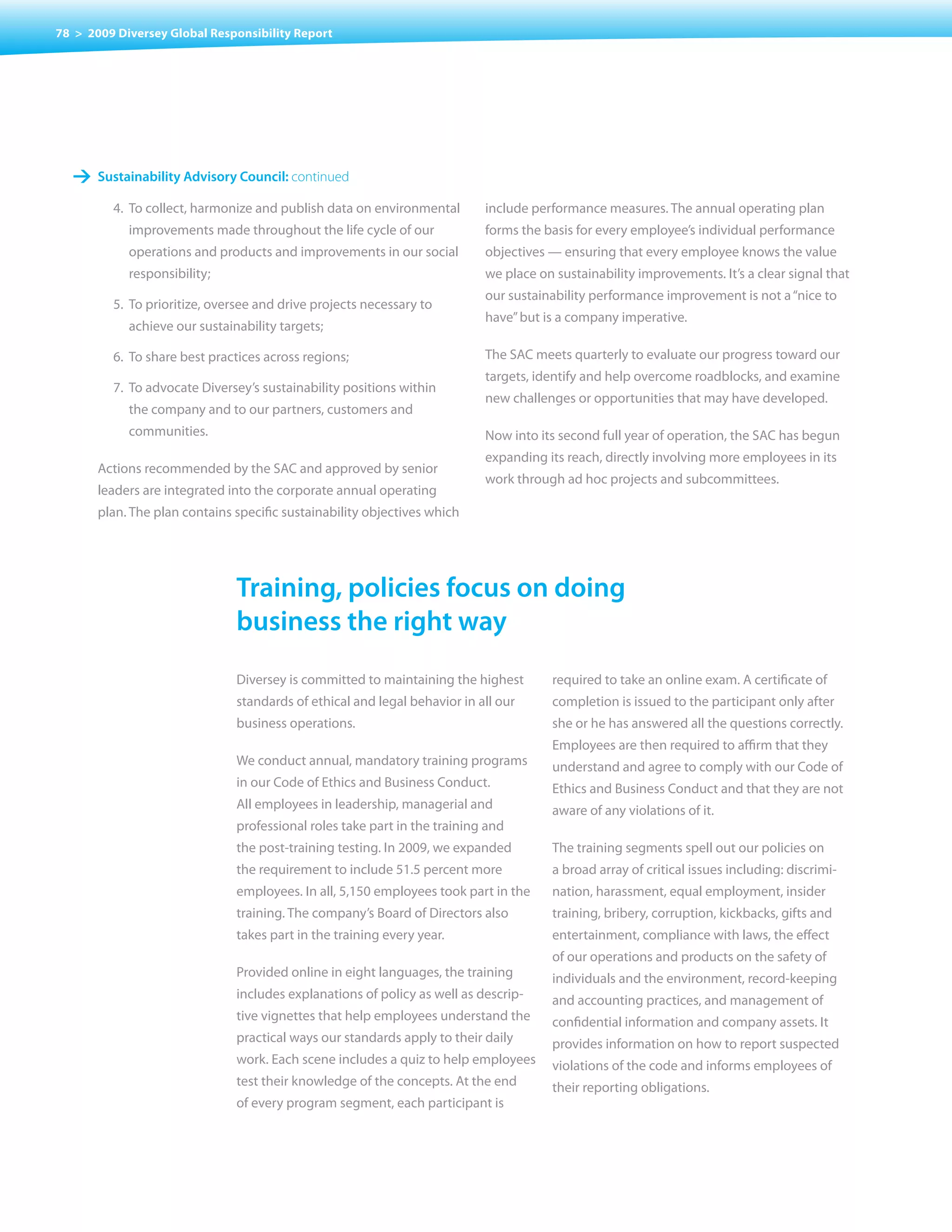 78 > 2009 Diversey Global Responsibility Report




   1 sustainability advisory council: continued
         4. To collect, harmonize and publish data on environmental        include performance measures. The annual operating plan
            improvements made throughout the life cycle of our             forms the basis for every employee’s individual performance
            operations and products and improvements in our social         objectives	—	ensuring	that	every	employee	knows	the	value	
            responsibility;                                                we place on sustainability improvements. It’s a clear signal that
                                                                           our sustainability performance improvement is not a “nice to
         5.	 To	prioritize,	oversee	and	drive	projects	necessary	to	
                                                                           have” but is a company imperative.
            achieve our sustainability targets;

         6. To share best practices across regions;                        The SAC meets quarterly to evaluate our progress toward our
                                                                           targets, identify and help overcome roadblocks, and examine
         7. To advocate Diversey’s sustainability positions within
                                                                           new challenges or opportunities that may have developed.
            the company and to our partners, customers and
            communities.                                                   Now into its second full year of operation, the SAC has begun
                                                                           expanding its reach, directly involving more employees in its
       Actions recommended by the SAC and approved by senior
                                                                           work	through	ad	hoc	projects	and	subcommittees.	
       leaders are integrated into the corporate annual operating
       plan.	The	plan	contains	specific	sustainability	objectives	which	




                               training, policies focus on doing
                               business the right way
                               Diversey is committed to maintaining the highest       required to take an online exam. A certificate of
                               standards of ethical and legal behavior in all our     completion is issued to the participant only after
                               business operations.                                   she or he has answered all the questions correctly.
                                                                                      Employees are then required to affirm that they
                               We conduct annual, mandatory training programs         understand and agree to comply with our Code of
                               in our Code of Ethics and Business Conduct.            Ethics and Business Conduct and that they are not
                               All employees in leadership, managerial and            aware of any violations of it.
                               professional roles take part in the training and
                               the post-training testing. In 2009, we expanded        The training segments spell out our policies on
                               the requirement to include 51.5 percent more           a broad array of critical issues including: discrimi-
                               employees. In all, 5,150 employees took part in the    nation, harassment, equal employment, insider
                               training. The company’s Board of Directors also        training, bribery, corruption, kickbacks, gifts and
                               takes part in the training every year.                 entertainment, compliance with laws, the effect
                                                                                      of our operations and products on the safety of
                               Provided online in eight languages, the training       individuals and the environment, record-keeping
                               includes explanations of policy as well as descrip-    and accounting practices, and management of
                               tive vignettes that help employees understand the      confidential information and company assets. It
                               practical ways our standards apply to their daily      provides information on how to report suspected
                               work. Each scene includes a quiz to help employees     violations of the code and informs employees of
                               test their knowledge of the concepts. At the end       their reporting obligations.
                               of every program segment, each participant is
 