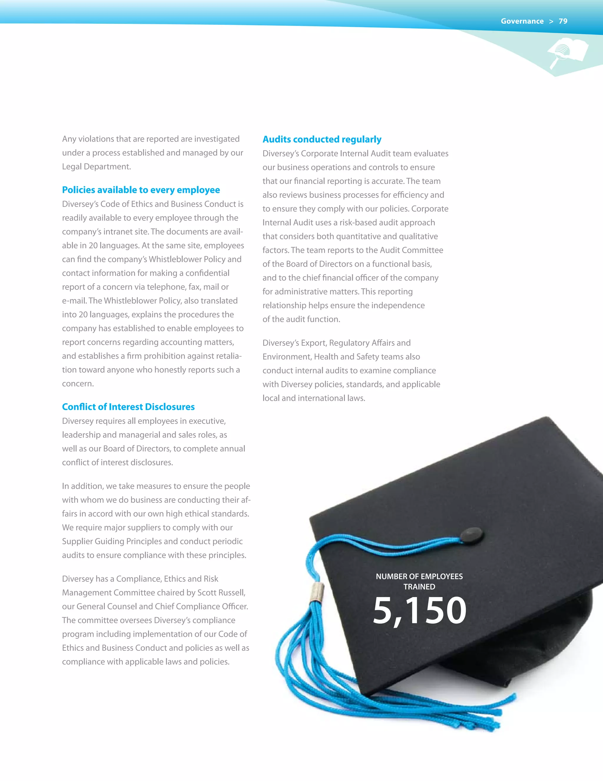 Governance > 79




Any violations that are reported are investigated      Audits conducted regularly
under a process established and managed by our         Diversey’s Corporate Internal Audit team evaluates
Legal Department.                                      our business operations and controls to ensure
                                                       that our financial reporting is accurate. The team
Policies available to every employee                   also reviews business processes for efficiency and
Diversey’s Code of Ethics and Business Conduct is
                                                       to ensure they comply with our policies. Corporate
readily available to every employee through the
                                                       Internal Audit uses a risk-based audit approach
company’s intranet site. The documents are avail-
                                                       that considers both quantitative and qualitative
able in 20 languages. At the same site, employees
                                                       factors. The team reports to the Audit Committee
can find the company’s Whistleblower Policy and
                                                       of the Board of Directors on a functional basis,
contact information for making a confidential
                                                       and to the chief financial officer of the company
report of a concern via telephone, fax, mail or
                                                       for administrative matters. This reporting
e-mail. The Whistleblower Policy, also translated
                                                       relationship helps ensure the independence
into 20 languages, explains the procedures the
                                                       of the audit function.
company has established to enable employees to
report concerns regarding accounting matters,          Diversey’s Export, Regulatory Affairs and
and establishes a firm prohibition against retalia-    Environment, Health and Safety teams also
tion toward anyone who honestly reports such a         conduct internal audits to examine compliance
concern.                                               with Diversey policies, standards, and applicable
                                                       local and international laws.
Conflict of Interest Disclosures
Diversey requires all employees in executive,
leadership and managerial and sales roles, as
well as our Board of Directors, to complete annual
conflict of interest disclosures.

In addition, we take measures to ensure the people
with whom we do business are conducting their af-
fairs in accord with our own high ethical standards.
We	require	major	suppliers	to	comply	with	our	
Supplier Guiding Principles and conduct periodic
audits to ensure compliance with these principles.

Diversey has a Compliance, Ethics and Risk                                             numBer of empLoYees
                                                                                            traIneD



                                                                                       5,150
Management Committee chaired by Scott Russell,
our General Counsel and Chief Compliance Officer.
The committee oversees Diversey’s compliance
program including implementation of our Code of
Ethics and Business Conduct and policies as well as
compliance with applicable laws and policies.
 