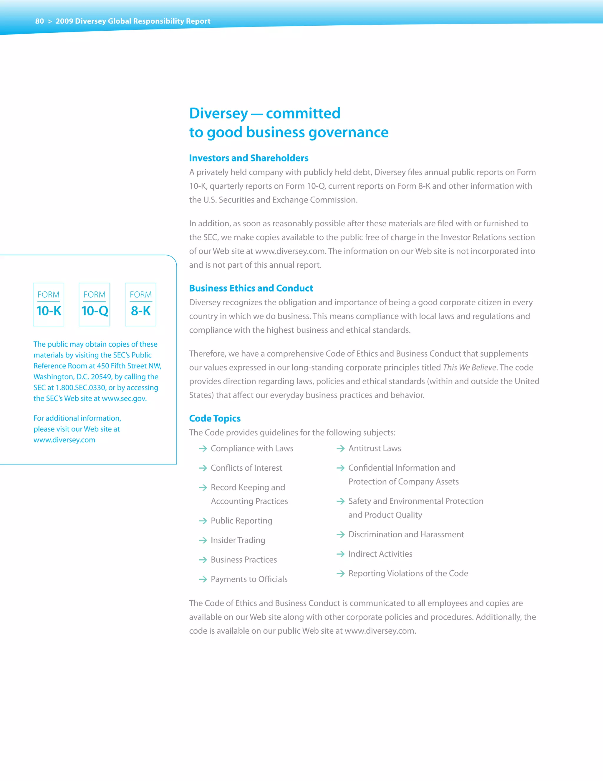 80 > 2009 Diversey Global Responsibility Report




                                         Diversey — committed
                                         to good business governance
                                         Investors and Shareholders
                                         A privately held company with publicly held debt, Diversey files annual public reports on Form
                                         10-K, quarterly reports on Form 10-Q, current reports on Form 8-K and other information with
                                         the U.S. Securities and Exchange Commission.

                                         In addition, as soon as reasonably possible after these materials are filed with or furnished to
                                         the SEC, we make copies available to the public free of charge in the Investor Relations section
                                         of our Web site at www.diversey.com. The information on our Web site is not incorporated into
                                         and is not part of this annual report.

                                         Business Ethics and Conduct
 FOrm          FOrm            FOrm
                                         Diversey recognizes the obligation and importance of being a good corporate citizen in every
10-k           10-Q            8-k       country in which we do business. This means compliance with local laws and regulations and
                                         compliance with the highest business and ethical standards.
The public may obtain copies of these
materials by visiting the SEC’s Public   Therefore, we have a comprehensive Code of Ethics and Business Conduct that supplements
Reference Room at 450 Fifth Street NW,   our values expressed in our long-standing corporate principles titled This We Believe. The code
Washington, D.C. 20549, by calling the
                                         provides direction regarding laws, policies and ethical standards (within and outside the United
SEC at 1.800.SEC.0330, or by accessing
the SEC’s Web site at www.sec.gov.       States) that affect our everyday business practices and behavior.

For additional information,              Code Topics
please visit our Web site at             The	Code	provides	guidelines	for	the	following	subjects:
www.diversey.com
                                           1 Compliance with Laws                 1 Antitrust Laws

                                           1 Conflicts of Interest                1 Confidential Information and
                                                                                      Protection of Company Assets
                                           1 Record Keeping and
                                                  Accounting Practices            1 Safety and Environmental Protection
                                                                                      and Product Quality
                                           1 Public Reporting
                                                                                  1 Discrimination and Harassment
                                           1 Insider Trading
                                                                                  1 Indirect Activities
                                           1 Business Practices
                                                                                  1 Reporting violations of the Code
                                           1 Payments to Officials

                                         The Code of Ethics and Business Conduct is communicated to all employees and copies are
                                         available on our Web site along with other corporate policies and procedures. Additionally, the
                                         code is available on our public Web site at www.diversey.com.
 