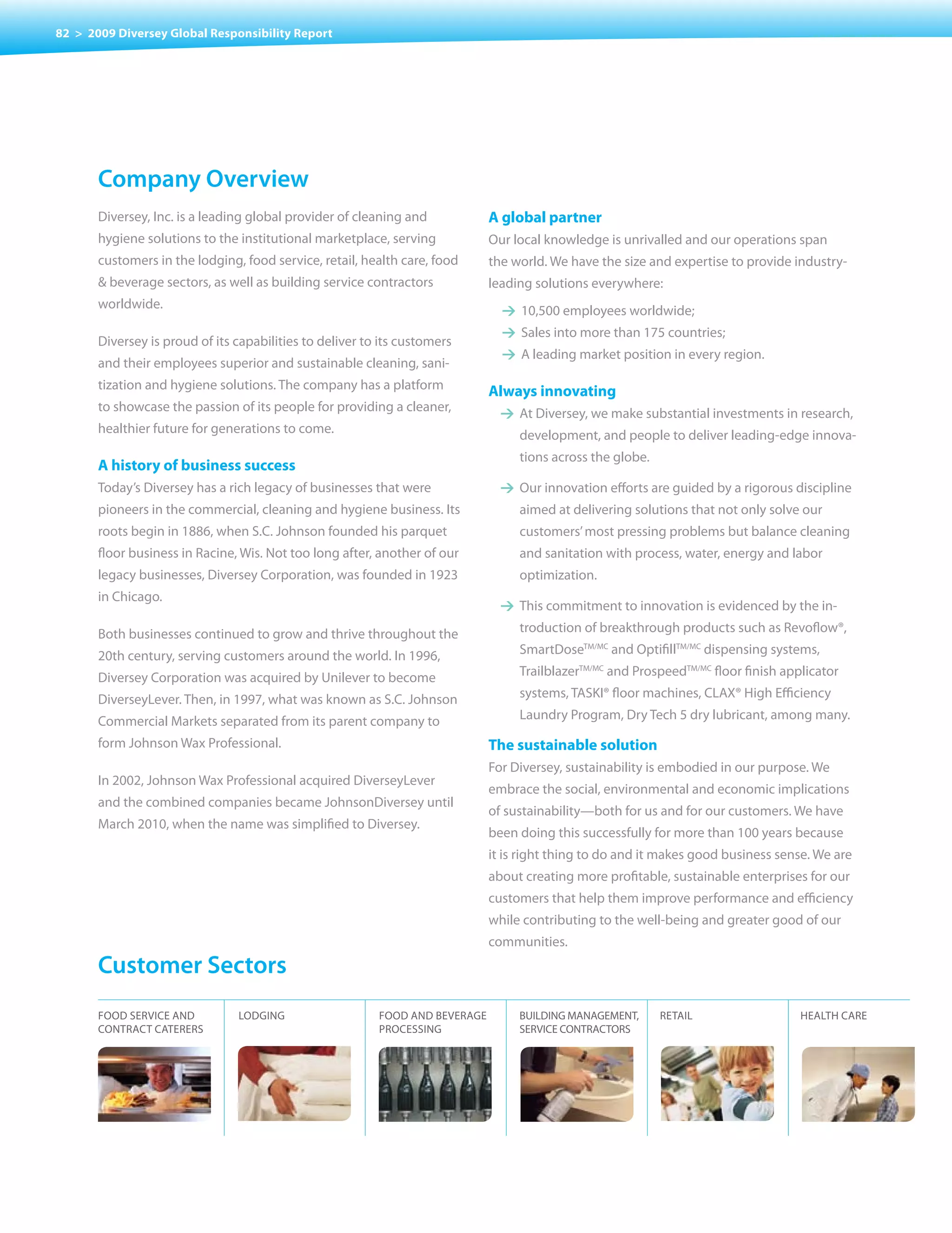 82 > 2009 Diversey Global Responsibility Report




       company overview
       Diversey, Inc. is a leading global provider of cleaning and            A global partner
       hygiene solutions to the institutional marketplace, serving            Our local knowledge is unrivalled and our operations span
       customers in the lodging, food service, retail, health care, food      the world. We have the size and expertise to provide industry-
       & beverage sectors, as well as building service contractors            leading solutions everywhere:
       worldwide.                                                               1 10,500 employees worldwide;
                                                                                1 Sales into more than 175 countries;
       Diversey is proud of its capabilities to deliver to its customers
                                                                                1 A leading market position in every region.
       and their employees superior and sustainable cleaning, sani-
       tization and hygiene solutions. The company has a platform             Always innovating
       to showcase the passion of its people for providing a cleaner,           1 At Diversey, we make substantial investments in research,
       healthier future for generations to come.                                   development, and people to deliver leading-edge innova-
                                                                                   tions across the globe.
       A history of business success
       Today’s Diversey has a rich legacy of businesses that were               1 Our innovation efforts are guided by a rigorous discipline
       pioneers in the commercial, cleaning and hygiene business. Its              aimed at delivering solutions that not only solve our
       roots begin in 1886, when S.C. Johnson founded his parquet                  customers’ most pressing problems but balance cleaning
       floor business in Racine, Wis. Not too long after, another of our           and sanitation with process, water, energy and labor
       legacy businesses, Diversey Corporation, was founded in 1923                optimization.
       in Chicago.
                                                                                1 This commitment to innovation is evidenced by the in-

       Both businesses continued to grow and thrive throughout the                 troduction of breakthrough products such as Revoflow®,

       20th century, serving customers around the world. In 1996,                  SmartDoseTM/MC and OptifillTM/MC dispensing systems,

       Diversey Corporation was acquired by Unilever to become                     TrailblazerTM/MC and ProspeedTM/MC floor finish applicator

       DiverseyLever. Then, in 1997, what was known as S.C. Johnson                systems, TASKI® floor machines, CLAX® High Efficiency

       Commercial Markets separated from its parent company to                     Laundry Program, Dry Tech 5 dry lubricant, among many.

       form Johnson Wax Professional.                                         The sustainable solution
                                                                              For Diversey, sustainability is embodied in our purpose. We
       In 2002, Johnson Wax Professional acquired DiverseyLever
                                                                              embrace the social, environmental and economic implications
       and the combined companies became JohnsonDiversey until
                                                                              of sustainability—both for us and for our customers. We have
       March 2010, when the name was simplified to Diversey.
                                                                              been doing this successfully for more than 100 years because
                                                                              it is right thing to do and it makes good business sense. We are
                                                                              about creating more profitable, sustainable enterprises for our
                                                                              customers that help them improve performance and efficiency
                                                                              while contributing to the well-being and greater good of our
                                                                              communities.
       customer sectors
       FOOD SERvICE AND         LODGING                   FOOD AND BEvERAGE        BUILDING MANAGEMENT,      RETAIL                   HEALTH CARE
       CONTRACT CATERERS                                  PROCESSING               SERvICE CONTRACTORS
 